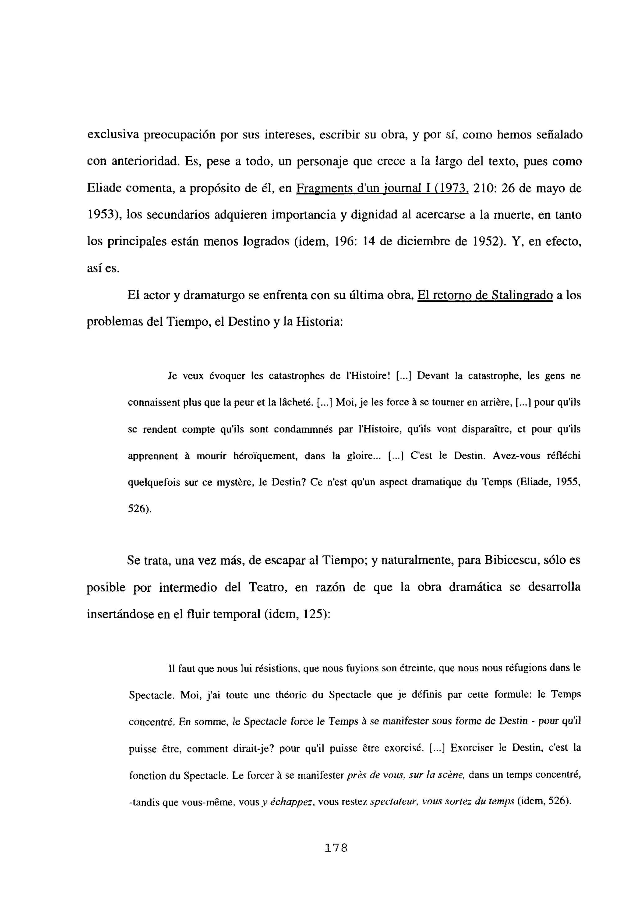 exclusiva preocupación por sus intereses, escribir su obra, y por si, como hemos señalado
con anterioridad. Es, pese a todo, un personaje que crece a la largo del texto, pues como
Eliade comenta, a propósito de él, en Fragments d’un iournal 1(1973, 210: 26 de mayo de
1953), los secundarios adquieren importancia y dignidad al acercarse a la muerte, en tanto
los principales están menos logrados (idem, 196: 14 de diciembre de 1952). Y, en efecto,
así es.
El actor y dramaturgo se enfrenta con su última obra, El retorno de Stalingrado a los
problemas del Tiempo, el Destino y la Historia:
Je veux évoquer les catastrophes de iHistoire! [...] Devant la catastrophe, les gens nc
connaissent plus que la peur et la lácheté. [...] Moi, je les force A se tourner en arriére, [...] pour qu’ils
se rendent compte qu’ils sont condammnés par iHistoire, qu’ils vont disparaitre, et pour qu’ils
apprennent it mourir hérolquement, dans la gloire.. [...] C’est le Destin. Avez-vous réfléchi
quelquefois sur ce mystére, le Destin? Ce n’est qu’un aspect dramatique du Temps (Eliade, 1955,
526).
Se trata, una vez más, de escapar al Tiempo; y naturalmente, para Bibicescu, sólo es
posible por intermedio del Teatro, en razón de que la obra dramática se desarrolla
insertándose en el fluir temporal (idem, 125):
II faut que nous lui résistions, que nous fuyions son étreinte, que nous nous réfugions dans le
Spectacle. Moi, jal toute une théorie du Spectacle que je définis par cette formule: le Temps
concentré. En somme, le Spectaele force le Temps A se manífester saus forme de Destin - pour qu’il
puisse étre, comment dirait-je? pour quil puisse étre exorcisé. [...] Exorciser le Destin, c’est la
fonction du Spectacie. Le forcer it se manifester prés de vaus, Sur la scéne, dans un temps concentre,
-tandis que vous-méme, vousy échappe:. vous restez spectateur, vous sortez di, temps (idem, 526).
178
 