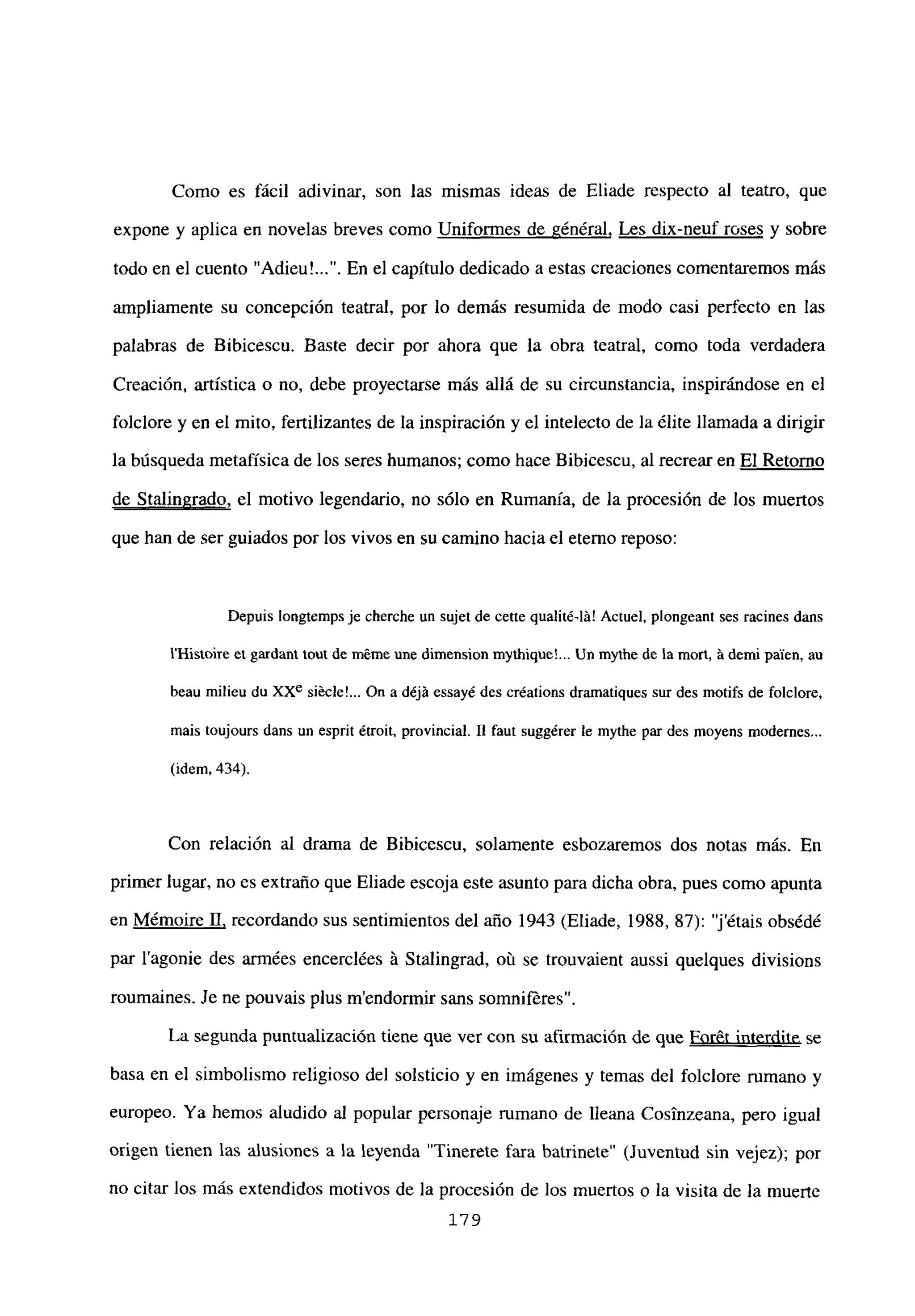 Como es fácil adivinar, son las mismas ideas de Eliade respecto al teatro, que
expone y aplica en novelas breves como Uniformes de général, Les dix-neuf roses y sobre
todo en el cuento ‘Adieu’ . En el capítulo dedicado a estas creaciones comentaremos más
ampliamente su concepción teatral, por lo demás resumida de modo casi perfecto en las
palabras de Bibicescu. Baste decir por ahora que la obra teatral, como toda verdadera
Creación, artística o no, debe proyectarse más allá de su circunstancia, inspirándose en el
folclore y en el mito, fertilizantes de la inspiración y el intelecto de la ¿lite llamada a dirigir
la búsqueda metafísica de los seres humanos; como hace Bibicescu, al recrear en El Retomo
de Stalingrado, el motivo legendario, no sólo en Rumania, de la procesión de los muertos
que han de ser guiados por los vivos en su camino hacia el eterno reposo:
Depuis longtcmps je cherche un sujet de cene qualité-lá! Actuel, plorigeant ses racines dans
IHistoire el gardaní buí de m6me une dimension mythiqueL. Un mythe de la moul, á demi palen, au
beau milieu du XXe siécle!... On a déjá essayé des créations dramatiques sur des motifs de foiclore,
mais toujours dans un esprit étroit, provincial. II faut suggérer le mythe par des nioyens niodernes...
(idem, 434).
Con relación al drama de Bibicescu, solamente esbozaremos dos notas más. En
primer lugar, no es extraño que Eliade escoja este asunto para dicha obra, pues como apunta
en M¿moire II, recordando sus sentimientos del año 1943 (Eliade, 1988, 87): “jétais obs¿d¿
par lagonie des armées encercl¿es á Stalingrad, oú se trouvaient aussi quelques divisions
roumaines. Je ne pouvais plus mendonnir sans somnifrres.
La segunda puntualización tiene que ver con su afirmación de que For6t interdite se
basa en el simbolismo religioso del solsticio y en imágenes y temas del folclore rumano y
europeo. Ya hemos aludido al popular personaje rumano de Ileana Cosinzeana, pero igual
origen tienen las alusiones a la leyenda ‘Tinerete fara batrinete’ (Juventud sin vejez); por
no citar los más extendidos motivos de la procesión de los muertos o la visita de la muerte
179
 