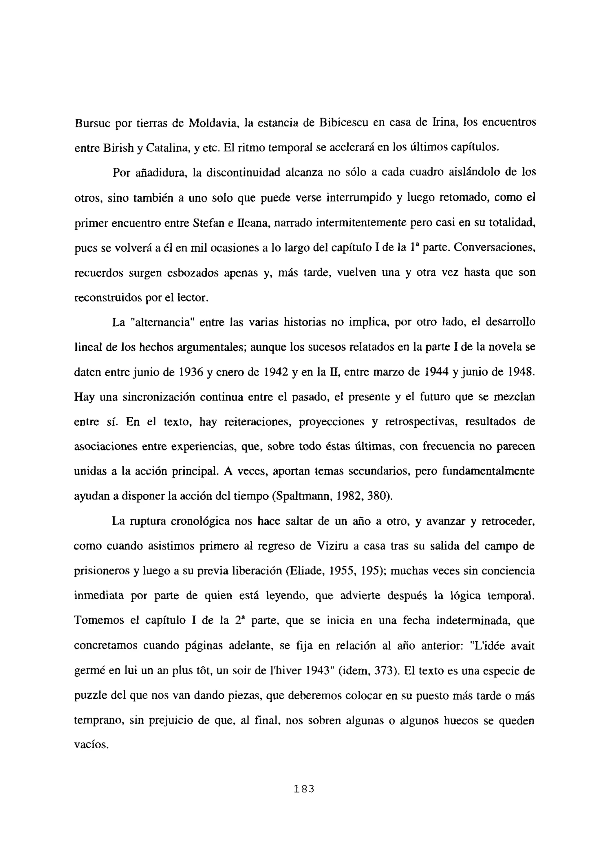 Bursuc por tierras de Moldavia, la estancia de Bibicescu en casa de Irma, los encuentros
entre Birish y Catalina, y etc. El ritmo temporal se acelerará en los últimos capítulos.
Por añadidura, la discontinuidad alcanza no sólo a cada cuadro aislándolo de los
otros, sino también a uno solo que puede verse interrumpido y luego retomado, como el
primer encuentro entre Stefan e fleana, narrado intermitentemente pero casi en su totalidad,
pues se volverá a él en mil ocasiones a lo largo del capítulo 1 de la ía parte. Conversaciones,
recuerdos surgen esbozados apenas y, más tarde, vuelven una y otra vez hasta que son
reconstruidos por el lector.
La “alternancia” entre las varias historias no implica, por otro lado, el desarrollo
lineal de los hechos argumentales; aunque los sucesos relatados en la parte 1 de la novela se
daten entre junio de 1936 y enero de 1942 y en la II, entre marzo de 1944 y junio de 1948.
Hay una sincronización continua entre el pasado, el presente y el futuro que se mezclan
entre si. En el texto, hay reiteraciones, proyecciones y retrospectivas, resultados de
asociaciones entre experiencias, que, sobre todo éstas últimas, con frecuencia no parecen
unidas a la acción principal. A veces, aportan temas secundarios, pero fundamentalmente
ayudan a disponer la acción del tiempo (Spaltmann, 1982, 380).
La ruptura cronológica nos hace saltar de un año a otro, y avanzar y retroceder,
como cuando asistimos primero al regreso de Viziru a casa tras su salida del campo de
prisioneros y luego a su previa liberación (Eliade, 1955, 195); muchas veces sin conciencia
inmediata por parte de quien está leyendo, que advierte después la lógica temporal.
Tomemos el capítulo 1 de la Y parte, que se inicia en una fecha indeterminada, que
concretamos cuando páginas adelante, se fija en relación al año anterior: “L’idée avait
germé en lui un an plus tót, un soir de ihiver 1943” (idem, 373). El texto es una especie de
puzzle del que nos van dando piezas, que deberemos colocar en su puesto más tarde o más
temprano, sin prejuicio de que, al fina], nos sobren algunas o algunos huecos se queden
yacios.
183
 