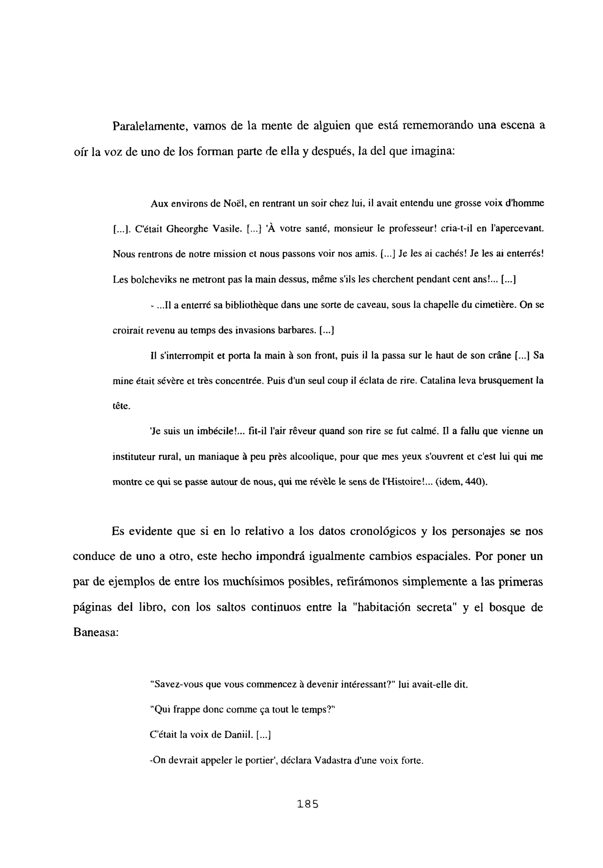 Paralelamente, vamos de la mente de alguien que está rememorando una escena a
oír la voz de uno de los forman parte de ella y después, la del que imagina:
Aux environs de NoiI, en rentrantun soir chez lui, il avait entendu une grosse voix d’homme
[...]. C’était Gheorghe Vasile. [ A votre santé, monsieur le professeur! cria-t-il en l’apercevant.
Nous rentrons de notre mission et nous passons voir nos amis. [...JJe les ai cachés! Je les al enterrés!
Les bolcheviks nc metront pas la main dessus, méme s’ils les cherchent pendant cent ans!... [...]
- .11 a enterré sa bibliothéque dans une sorte de caveau, sous la chapelle du cimetiére. On se
croirait revenu au temps des invasions barbares. [...]
II s’interrompit et porta la main á son front, puis ji la passa sur le haut de son cráne [...] Sa
mine était sévére et trés concentrée. Puis dun seul coup u éclata de rire. Catalina leva brusquement la
téte.
‘le suis un imbécile!... fil-iI lair réveur quand son rire se fut calmé. II a fal¡u que vienne un
instituteur rural, un maniaque á peu prés alcoolique, pour que mes yeux souvrent et cesÉ lui qui me
montre ee qul se passe autour de nous, qui me révéle le sens de IHistoire’ (idem. 440).
Es evidente que si en lo relativo a los datos cronológicos y los personajes se nos
conduce de uno a otro, este hecho impondrá igualmente cambios espaciales. Por poner un
par de ejemplos de entre los muchísimos posibles, refiránionos simplemente a las primeras
páginas del libro, con los saltos continuos entre la “habitación secreta” y el bosque de
Baneasa:
“Savez-vous que vouscommencez á devenir intéressant?” lui avait-elle dil.
‘Qul frappe donc coinme ~atout le temps?’
C’était la voix de Danijí. [...]
-On devrait appeler le portier’, déclara Vadastra dune voix forte.
185
 