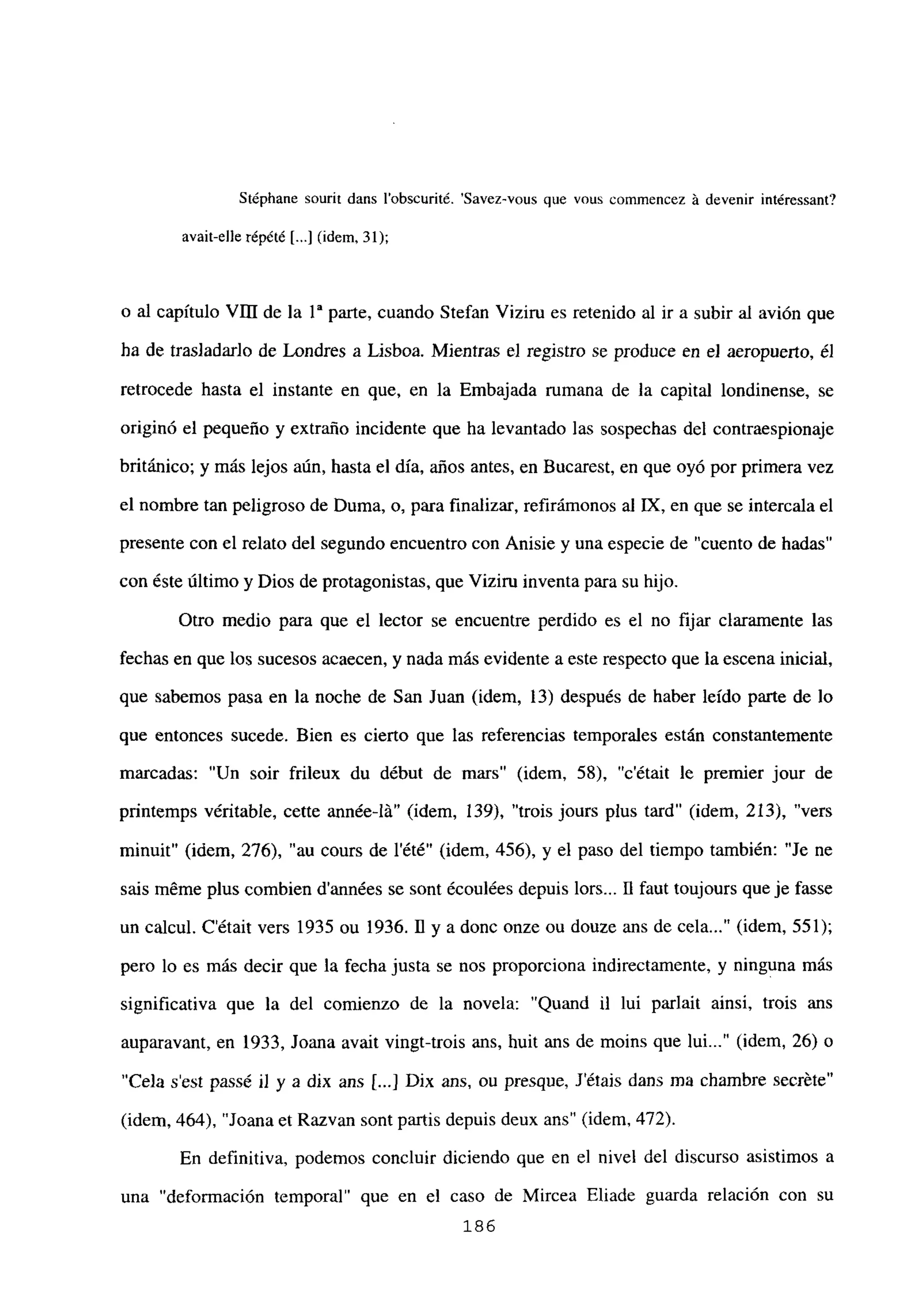 Stéphane sourit dans l’obscurité. ‘Savez-vous que vous comniencez á devenir intéressant?
avait-elle répété [...] (idem, 31);
o al capítulo VIII de la ía parte, cuando Stefan Viziru es retenido al ir a subir al avión que
ha de trasladarlo de Londres a Lisboa. Mientras e] registro se produce en e] aeropuerto, él
retrocede hasta el instante en que, en la Embajada rumana de la capital londinense, se
originó el pequeño y extraño incidente que ha levantado las sospechas del contraespionaje
británico; y más lejos aún, hasta el día, años antes, en Bucarest, en que oyó por primera vez
el nombre tan peligroso de Duma, o, para finalizar, refirámonos al LX, en que se intercala el
presente con el relato del segundo encuentro con Anisie y una especie de “cuento de hadas’
con éste último y Dios de protagonistas, que Viziru inventa para su hijo.
Otro medio para que el lector se encuentre perdido es el no fijar claramente las
fechas en que los sucesos acaecen, y nada más evidente a este respecto que la escena inicial,
que sabemos pasa en la noche de San Juan (idem, 13) después de haber leído parte de lo
que entonces sucede. Bien es cierto que las referencias temporales están constantemente
marcadas: “Un soir frileux du début de mars” (idem, 58), ‘c’était le premier jour de
pnntemps véritable, cette année-lá” (idem, 139), “trois jours plus tard” (idem, 213), “vers
minuit” (idem, 276), “au cours de lété” (idem, 456), y el paso del tiempo también: “Je ne
sais méme plus combien d’années se sont écoulées depuis lors... II faut toujours que je fasse
un calcul. C’était vers 1935 ou 1936. 11 y a done onze ou douze ans de cela (idem, 551);
pero lo es más decir que la fecha justa se nos proporciona indirectamente, y ninguna más
significativa que la del comienzo de la novela: “Quand u lui parlait ainsí, trois ans
auparavant, en 1933, Joana avait vingt-trois ans, buit ans de moins que lui (idem, 26) o
“Cela s’est passé u y a dix ans [...jJDix ans, ou presque, Jétais dans ma chambre secréte”
(idem, 464), “Joana et Razvan sont partis depuis deux ans” (idem, 472).
En definitiva, podemos concluir diciendo que en el nivel del discurso asistimos a
una “deformación temporal” que en el caso de Mircea Eliade guarda relación con su
186
 
