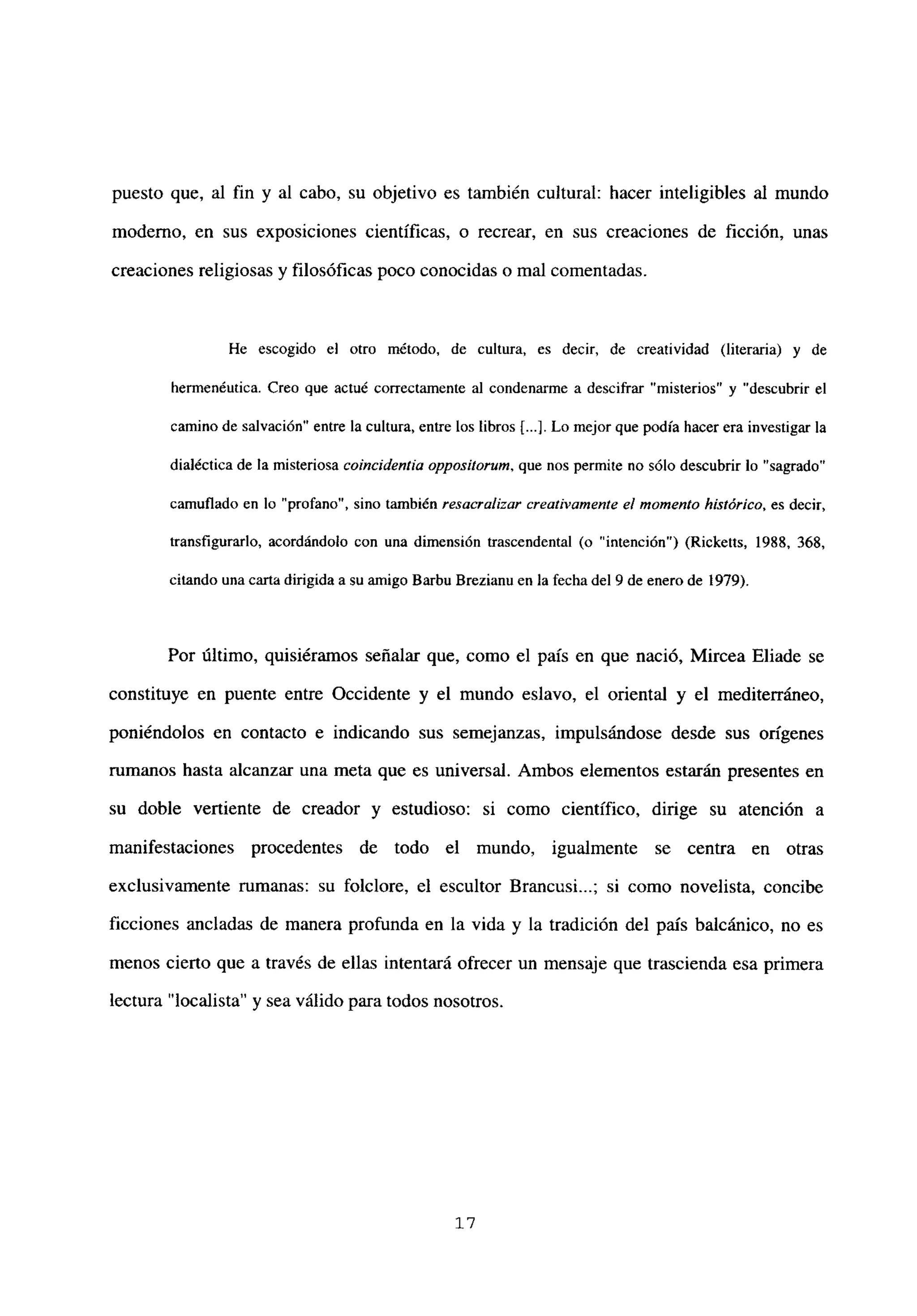 puesto que, al fin y al cabo, su objetivo es también cultural: hacer inteligibles al mundo
moderno, en sus exposiciones científicas, o recrear, en sus creaciones de ficción, unas
creaciones religiosas y filosóficas poco conocidas o mal comentadas.
He escogido el otro método, de cultura, es decir, de creatividad (literaria) y de
hermenéutica. Creo que actué correctamente al condenarme a descifrar “misterios” y “descubrir el
camino de salvación” entre la cultura, entre los libros [...]. Lo mejor que podía hacer era investigar la
dialécticade la misteriosa coincidentia oppositorwn, que nos permite no sólo descubrir lo “sagrado”
camuflado en lo “profano”, sino también resacralizar creativamente el momento histórico, es decir,
transfigurarlo, acordándolo con una dimensión trascendental <o ‘intención”) (Ricketts, 1988, 368,
citando una carta dirigida a su amigo Barbu Brezianu en la fecha del 9 de enero de 1979).
Por último, quisiéramos señalar que, como el país en que nació, Mircea Eliade se
constituye en puente entre Occidente y el mundo eslavo, el oriental y el mediterráneo,
poniéndolos en contacto e indicando sus semejanzas, impulsándose desde sus orígenes
rumanos hasta alcanzar una meta que es universal. Ambos elementos estarán presentes en
su doble vertiente de creador y estudioso: si como científico, dirige su atención a
manifestaciones procedentes de todo el mundo, igualmente se centra en otras
exclusivamente rumanas: su folclore, el escultor Brancusi...; si como novelista, concibe
ficciones ancladas de manera profunda en la vida y la tradición del país balcánico, no es
menos cierto que a través de ellas intentará ofrecer un mensaje que trascienda esa primera
lectura “localista” y sea válido para todos nosotros.
‘7
 