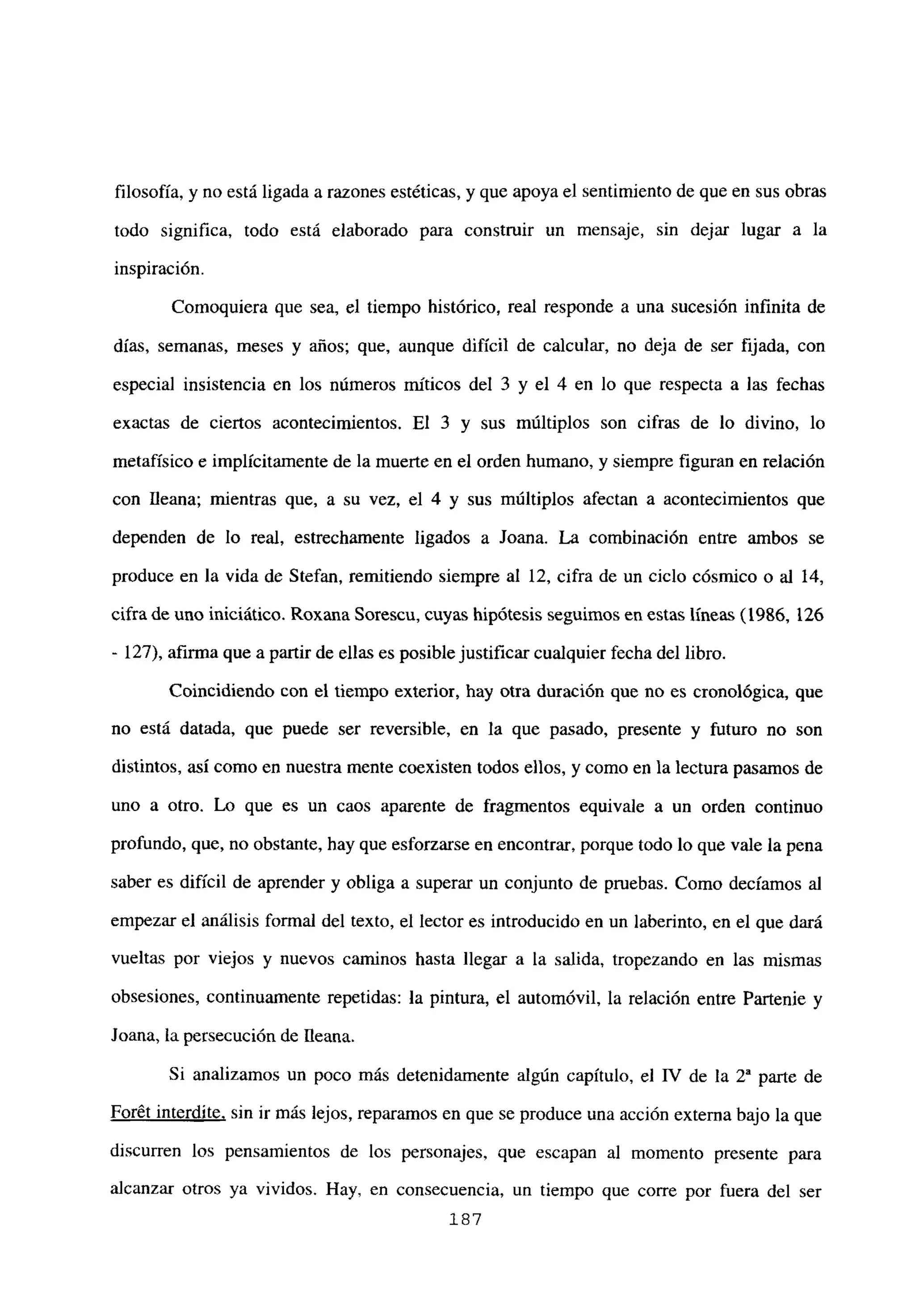 filosofía, y no está ligada a razones estéticas, y que apoya el sentimiento de que en sus obras
todo significa, todo está elaborado para construir un mensaje, sin dejar lugar a la
inspiración.
Comoquiera que sea, el tiempo histórico, real responde a una sucesión infinita de
días, semanas, meses y años; que, aunque difícil de calcular, no deja de ser fijada, con
especial insistencia en los números rníticos del 3 y el 4 en lo que respecta a las fechas
exactas de ciertos acontecimientos. El 3 y sus múltiplos son cifras de lo divino, lo
metafísico e implícitamente de la muerte en el orden humano, y siempre figuran en relación
con fleana; mientras que, a su vez, el 4 y sus múltiplos afectan a acontecimientos que
dependen de lo real, estrechamente ligados a Joana. La combinación entre ambos se
produce en la vida de Stefan, remitiendo siempre al 12, cifra de un ciclo cósmico o al 14,
cifra de uno iniciático. Roxana Sorescu, cuyas hipótesis seguimos en estas líneas (1986, 126
- 127), afirma que a partir de ellas es posible justificar cualquier fecha del libro.
Coincidiendo con el tiempo exterior, hay otra duración que no es cronológica, que
no está datada, que puede ser reversible, en la que pasado, presente y futuro no son
distintos, así como en nuestra mente coexisten todos ellos, y como en la lectura pasamos de
uno a otro. Lo que es un caos aparente de fragmentos equivale a un orden continuo
profundo, que, no obstante, hay que esforzarse en encontrar, porque todo lo que vale la pena
saber es difícil de aprender y obliga a superar un conjunto de pruebas. Como decíamos al
empezar el análisis formal del texto, el lector es introducido en un laberinto, en el que dará
vueltas por viejos y nuevos caminos hasta llegar a la salida, tropezando en las mismas
obsesiones, continuamente repetidas: la pintura, el automóvil, la relación entre Partenie y
Joana, la persecución de fleana.
Si analizamos un poco más detenidamente algún capítulo, el IV de la Y parte de
Forét interdite, sin ir más lejos, reparamos en que se produce una acción externa bajo la que
discurren los pensamientos de los personajes, que escapan al momento presente para
alcanzar otros ya vividos. Hay, en consecuencia, un tiempo que corre por fuera del ser
187
 