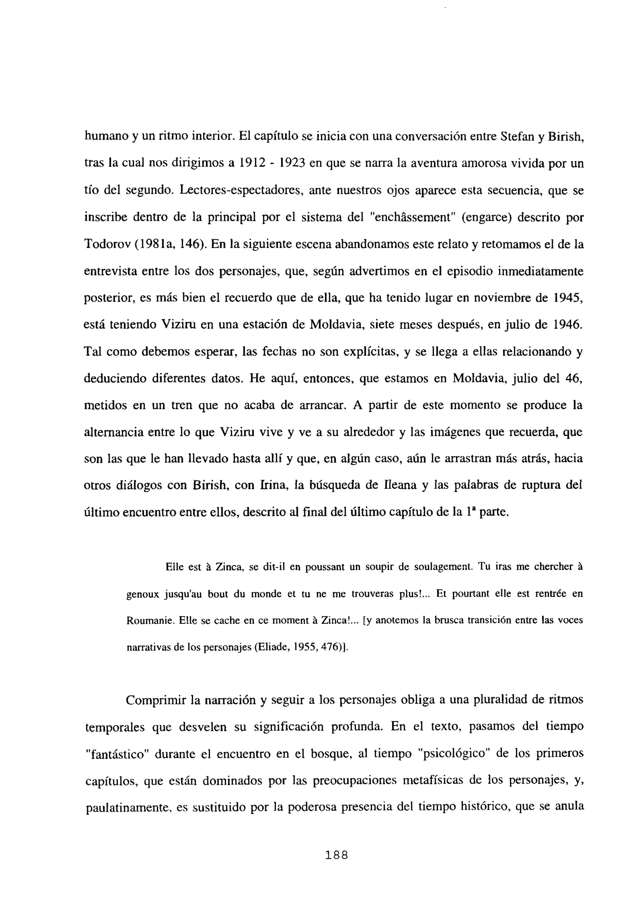 humano y un ritmo interior. El capítulo se inicia con una conversación entre Stefan y Birish,
tras la cual nos dirigimos a 1912 - 1923 en que se narra la aventura amorosa vivida por un
tfo del segundo. Lectores-espectadores, ante nuestros ojos aparece esta secuencia, que se
inscribe dentro de la principal por el sistema del “enchássement” (engarce) descrito por
Todorov (198 la, 146). En la siguiente escena abandonamos este relato y retomamos el de la
entrevista entre los dos personajes, que, según advenimos en el episodio inmediatamente
posterior, es más bien el recuerdo que de ella, que ha tenido lugar en noviembre de 1945,
está teniendo Viziru en una estación de Moldavia, siete meses después, en julio de 1946.
Tal como debemos esperar, las fechas no son explícitas, y se llega a ellas relacionando y
deduciendo diferentes datos. He aquí, entonces, que estamos en Moldavia, julio del 46,
metidos en un tren que no acaba de arrancar. A partir de este momento se produce la
alternancia entre lo que Viziru vive y ve a su alrededor y las imágenes que recuerda, que
son las que le han llevado hasta allí y que, en algún caso, aún le arrastran más atrás, hacia
otros diálogos con Birish, con Irma, la búsqueda de fleana y las palabras de ruptura del
último encuentro entre ellos, descrito al final del último capítulo de la ia parte.
Elle est á Zinca, se dil-il en poussant un soupir de soulagement. Tu iras me chercher á
genoux jusqu’au bout du monde et tu nc me trouveras plus!... Et pourtant elle est rentrée en
Roumanie. Elle se cache en ce moment á ZincaL.. [y anotemos la brusca transición entre las voces
narrativas de los personajes (Eliade, 1955. 476)].
Comprimir la narración y seguir a los personajes obliga a una pluralidad de ritmos
temporales que desvelen su significación profunda. En el texto, pasamos del tiempo
“fantástico” durante el encuentro en el bosque, al tiempo “psicológico” de los primeros
capítulos, que están dominados por las preocupaciones metafísicas de los personajes, y,
paulatinamente, es sustituido por la poderosa presencia del tiempo histórico, que se anula
188
 