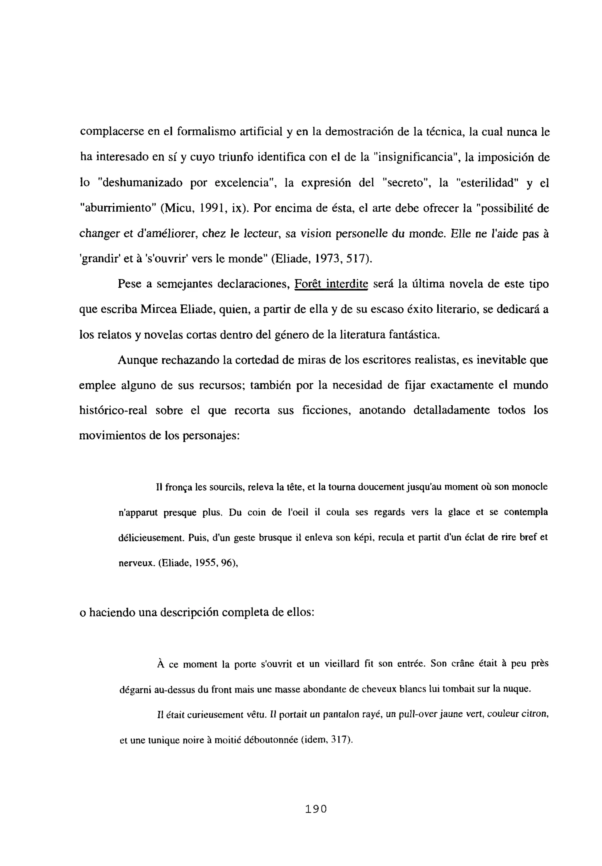 complacerse en el formalismo artificial y en la demostración de la técnica, la cual nunca le
ha interesado en sí y cuyo triunfo identifica con el de la “insignificancia”, la imposición de
lo “deshumanizado por excelencia”, la expresión del “secreto”, la “esterilidad” y el
“aburrimiento” (Micu, 1991, ix). Por encima de ésta, el arte debe ofrecer la “possibilité de
changer et daméliorer, chez le lecteur, sa vision personelle du monde. Elle ne laide pas á
grandir’ et á ‘s’ouvrir’ vers le monde” (Eliade, 1973, 517).
Pese a semejantes declaraciones, Forét interdite será la última novela de este tipo
que escriba Mircea Eliade, quien, a partir de ella y de su escaso éxito literario, se dedicará a
los relatos y novelas cortas dentro del género de la literatura fantástica.
Aunque rechazando la cortedad de miras de los escritores realistas, es inevitable que
emplee alguno de sus recursos; también por la necesidad de fijar exactamente el mundo
histórico-real sobre el que recorta sus ficciones, anotando detalladamente todos los
movimientos de los personajes:
II fronqa les sourcils, releva la téte, et la tourna doucementjusqu’au moment oú son monocle
n’apparut presque plus. Du coin de l’oeil II coula ses regards vers la glace et se contempla
délicieusement. Puis, dun geste brusque it enleva son képi, recula et partit dun ¿dat de rire bref et
nerveux. (Eliade, 1955, 96),
o haciendo una descripción completa de ellos:
A ce moment la porte s’ouvrit et un vieillard fu son entrée. Son cráne était A peu prés
dégarn¡ au-dessus du front mais une masse abondante de cheveux blancs tui tombait sur la nuque.
II étaít curíeusement vétu. II portait un pantalon rayé, un pulí-overjaune vert, couleur cifran,
et une tunique noire A moitié déboutonnée (idem, 317).
190
 