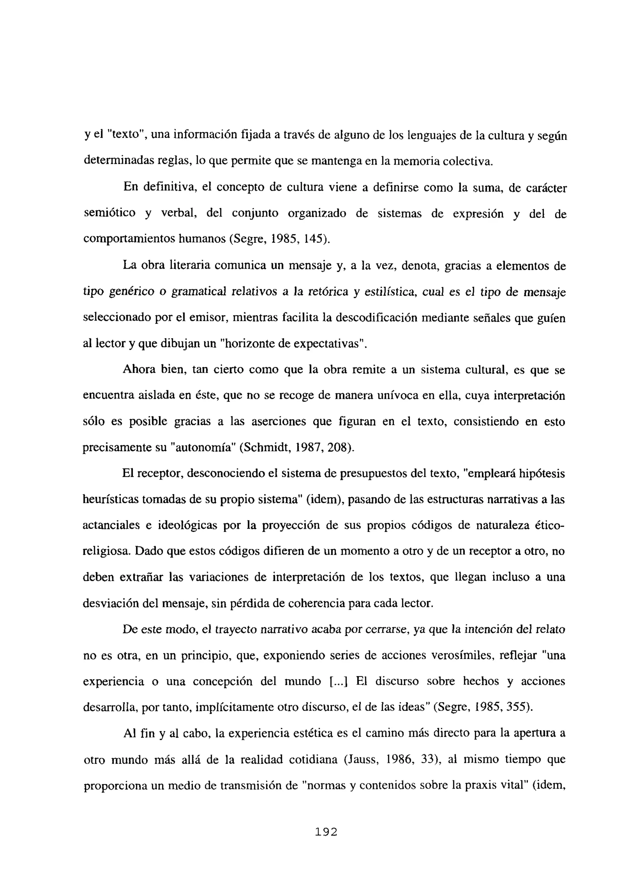 y el “texto”, una información fijada a través de alguno de los lenguajes de la cultura y según
determinadas reglas, lo que permite que se mantenga en la memoria colectiva.
En definitiva, el concepto de cultura viene a definirse como la suma, de carácter
semiótico y verbal, del conjunto organizado de sistemas de expresión y del de
comportamientos humanos (Segre, 1985, 145).
La obra literaria comunica un mensaje y, a la vez, denota, gracias a elementos de
tipo genérico o gramatical relativos a Ja retórica y estilística, cual es e] tipo de mensaje
seleccionado por el emisor, mientras facilita la descodificación mediante señales que guien
al lector y que dibujan un “horizonte de expectativas”.
Ahora bien, tan cierto como que la obra remite a un sistema cultural, es que se
encuentra aislada en éste, que no se recoge de manera unívoca en ella, cuya interpretación
sólo es posible gracias a las aserciones que figuran en el texto, consistiendo en esto
precisamente su “autonomía” (Schmidt, 1987, 208).
El receptor, desconociendo el sistema de presupuestos del texto, “empleará hipótesis
heurísticas tomadas de su propio sistema” (idem), pasando de las estructuras narrativas a las
actanciales e ideológicas por la proyección de sus propios códigos de naturaleza ético-
religiosa. Dado que estos códigos difieren de un momento a otro y de un receptor a otro, no
deben extrañar las variaciones de interpretación de los textos, que llegan incluso a una
desviación del mensaje, sin pérdida de coherencia para cada lector.
De este modo, el trayecto narrativo acaba por cerrarse, ya que la intención del relato
no es otra, en un principio, que, exponiendo series de acciones verosímiles, reflejar “una
experiencia o una concepción del mundo [...] El discurso sobre hechos y acciones
desarrolla, por tanto, implícitamente otro discurso, el de las ideas’ (Segre, 1985, 355).
Al fin y al cabo, la experiencia estética es el camino más directo para la apertura a
otro mundo más allá de la realidad cotidiana (Jauss, 1986, 33), al mismo tiempo que
proporciona un medio de transmisión de “normas y contenidos sobre la praxis vital” (idem,
192
 