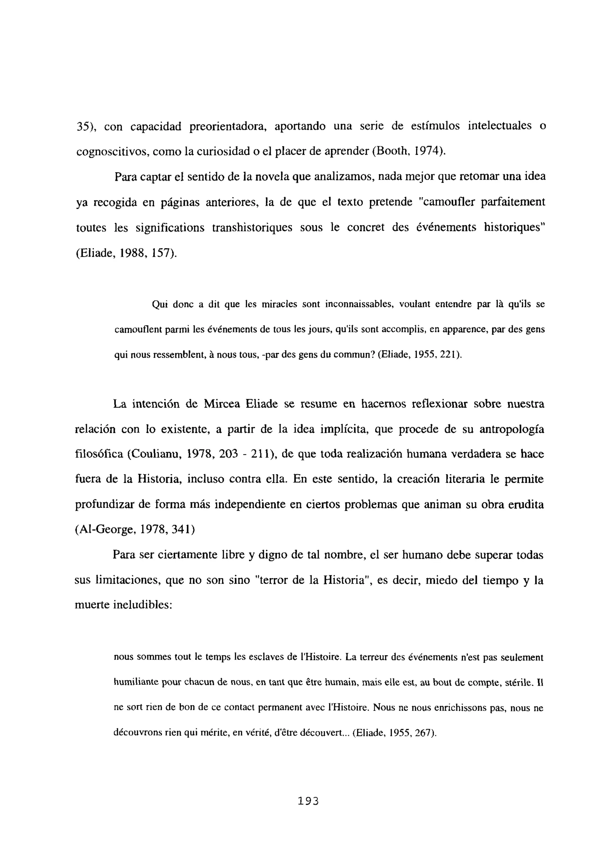 35), con capacidad preorientadora, aportando una serie de estímulos intelectuales o
cognoscitivos, como la curiosidad o el placer de aprender (Booth, 1974).
Para captar el sentido de la novela que analizamos, nada mejor que retomar una idea
ya recogida en páginas anteriores, la de que el texto pretende “camoufler parfaitement
toutes les significations transhistoriques sous le concret des événements historiques”
(Eliade, 1988, 157).
Qui donc a dit que les miracles sont inconnaissables, vou¡ant entendre par lA qu’ils se
camouflent parmi les év¿nements de tous les jours, qu’its sont accomplis, en apparence, par des gens
qui nous ressemblent, A noes tous, -par des gens du comniun? (Eliade, 1955, 221).
La intención de Mircea Eliade se resume en hacernos reflexionar sobre nuestra
relación con lo existente, a partir de la idea implícita, que procede de su antropología
filosófica (Coulianu, 1978, 203 - 211), de que toda realización humana verdadera se hace
fuera de la Historia, incluso contra ella. En este sentido, la creación literaria le permite
profundizar de forma más independiente en ciertos problemas que animan su obra erudita
(Al-George, 1978, 341)
Para ser ciertamente libre y digno de tal nombre, el ser humano debe superar todas
sus limitaciones, que no son sino “terror de la Historia”, es decir, miedo del tiempo y la
muerte ineludibles:
nous sommes touÉ le temps les esclaves de IHistoire. La terreur des év¿nements n’est pas seulement
humillante pour chacun de neus, en tant que élre humain, mais elle est, au hout de comple, siérile. II
ne sofl rien de bon de ce conract permanent avec IHistoire. Nous ne nous enrichissons pas. nous nc
découvrons rien qui mérite, en vérité, détre découvert... (Eliade. 1955, 267).
193
 