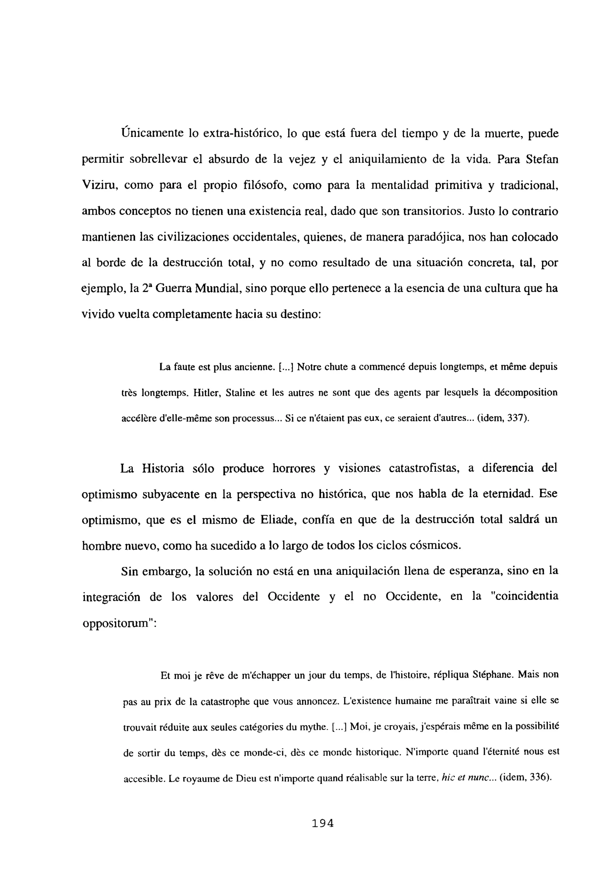 Únicamente lo extra-histórico, lo que está fuera del tiempo y de la muerte, puede
permitir sobrellevar el absurdo de la vejez y el aniquilamiento de la vida. Para Stefan
Viziru, como para el propio filósofo, como para la mentalidad primitiva y tradicional,
ambos conceptos no tienen una existencia real, dado que son transitorios. Justo lo contrario
mantienen las civilizaciones occidentales, quienes, de manera paradójica, nos han colocado
al borde de la destrucción total, y no como resultado de una situación concreta, tal, por
ejemplo, la 2a Guerra Mundial, sino porque ello pertenece a la esencia de una cultura que ha
vivido vuelta completamente hacia su destino:
La faute est plus ancienne. 1..] Notre chute a commencé depuis longtemps, et méme depuis
trés longtemps. Hitler, Staline eÉ les autres ne sont que des agents par lesquels la décomposition
accéléredetle-méme son processus... Si ce n’étaient pas eux, ce seraient dautres... (idem, 337).
La Historia sólo produce horrores y visiones catastrofistas, a diferencia del
optimismo subyacente en la perspectiva no histórica, que nos habla de la eternidad. Ese
optimismo, que es el mismo de Eliade, confía en que de la destrucción total saldrá un
hombre nuevo, como ha sucedido a lo largo de todos los ciclos cósmicos.
Sin embargo, la solución no está en una aniquilación llena de esperanza, sino en la
integración de los valores del Occidente y el no Occidente, en la “coincidentia
oppositorum”:
Et moi je réve de m’échapper un jour du temps, de Ihistoire, répliqua Stéphane. Mais non
pas au prix de la catastrophe que vous annoncez. Lexistence humaine me paraitrait vaine si elle se
trouvait réduite aux seules catégories du mythe. [..1Moi, je croyais, jespérais triéme en la possibilité
de sortir du temps, dés ce monde-ci, dés ce mondc historiquc. Nimporte quand léternité nous est
accesible. Le royaume de Dieu est nimporte quand réalisablc sur la terre, hft ¿4 nune... (idem, 336).
194
 