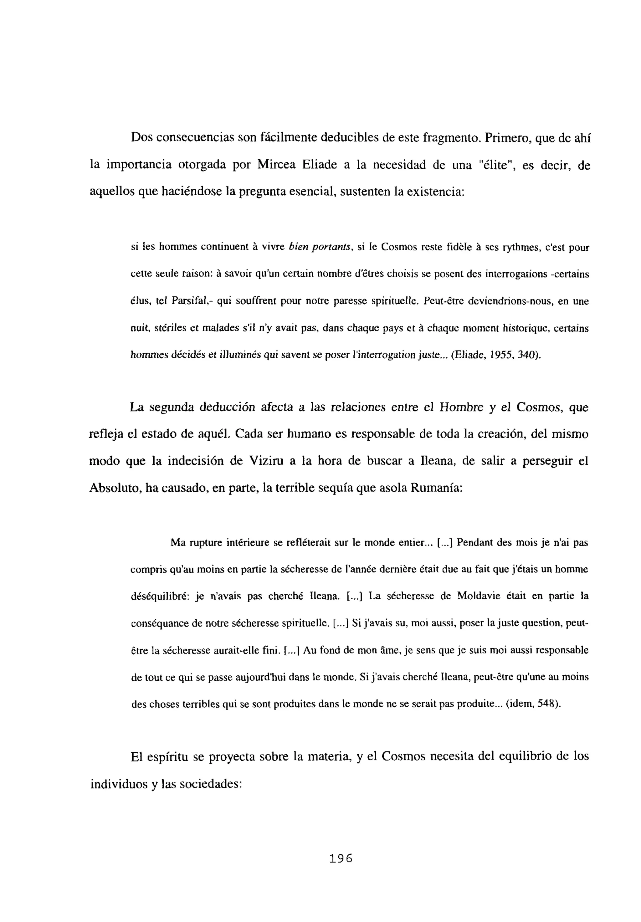 Dos consecuencias son fácilmente deducibles de este fragmento. Primero, que de ahí
la importancia otorgada por Mircea Eliade a la necesidad de una “élite”, es decir, de
aquellos que haciéndose la pregunta esencial, sustenten la existencia:
si les homnies continuent A vivre bien portants, si le Cosmos reste fidéle A ses rythmes, c’est pour
cette seule raison: A savoir quun certain nombre détres choisis se posent des interrogations -certains
élus, tel Parsifal,- qui souffrent pour notre paresse spirituelle. Peut-étre deviendrions-nous, en une
milL, stériles et malades sil ny avajt pas, dans chaque pays eL A chaque njoment historique, certains
homrnes décidés eÉ illuminés qui savent se poserl’interrogationjuste... (Eliade, 1955, 340).
La segunda deducción afecta a las relaciones entre el Hombre y el Cosmos, que
refleja el estado de aquél. Cada ser humano es responsable de toda la creación, del mismo
modo que la indecisión de Viziru a la hora de buscar a Ileana, de salir a perseguir el
Absoluto, ha causado, en parte, la terrible sequía que asola Rumania:
Ma rupture intéricure se refléterait sur le monde entier... [...] Pendant des mois je n’ai pas
compris qu’au moins en partie la sécheresse de l’année demiére était due au fait que jétais un hoinme
déséquilibré: je navais pas cherché lleana. [...] La sécheresse de Moldavie était en partie la
conséquance de notre sécheresse spirituelle. [ji Si javais su, moi aussi, poser la juste question, peut-
érre la sécheresse aurait-elle fmi. [...] Au fond de mon Ame, je sens queje suis mol aussi responsable
de tout ce qui se passe aujourd’hui dans te monde. Si javais cherché Ileana, peut-étre qu’une au moins
des choses terribles qui se sont produites dans le monde ne se serait pas produite... (idem, 548).
El espíritu se proyecta sobre la materia, y el Cosmos necesita del equilibrio de los
individuos y las sociedades:
196
 
