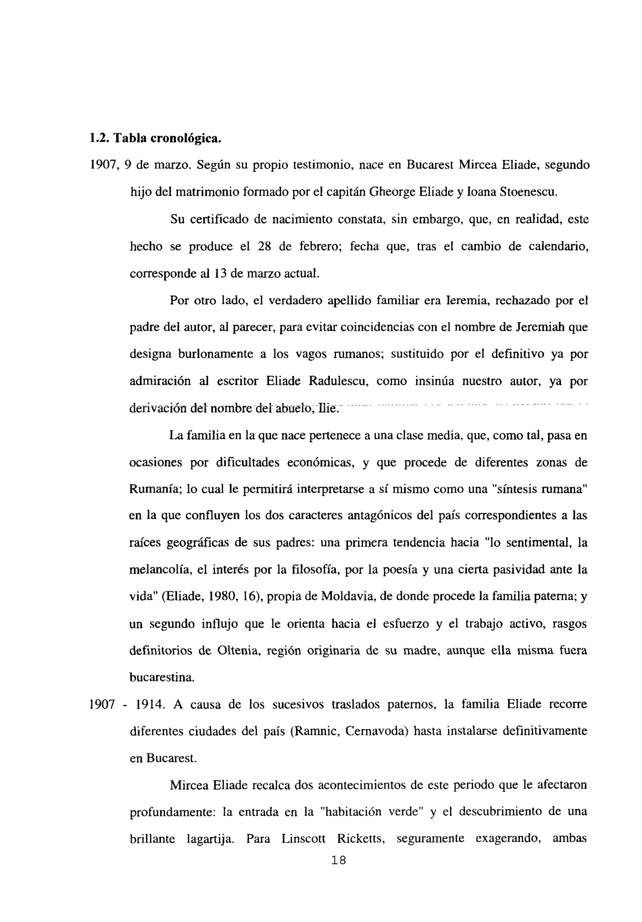 1.2. Tabla cronológica.
1907, 9 de marzo. Según su propio testimonio, nace en Bucarest Mircea Eliade, segundo
hijo del matrimonio formado por el capitán Gheorge Eliade y loana Stoenescu.
Su certificado de nacimiento constata, sin embargo, que, en realidad, este
hecho se produce el 28 de febrero; fecha que, tras el cambio de calendario,
corresponde al 13 de marzo actual.
Por otro lado, el verdadero apellido familiar era leremia, rechazado por el
padre del autor, al parecer, para evitar coincidencias con el nombre de Jeremiah que
designa burlonamente a los vagos mmanos; sustituido por el definitivo ya por
admiración al escritor Eliade Radulescu, como insinúa nuestro autor, ya por
den’vación del nombre del abuelo; flie - -
La familia en la que nace pertenece a una clase media, que, como tal, pasa en
ocasiones por dificultades económicas, y que procede de diferentes zonas de
Rumania; lo cual le permitirá interpretarse a sí mismo como una “síntesis rumana”
en la que confluyen los dos caracteres antagónicos del país correspondientes a las
raíces geográficas de sus padres: una primera tendencia hacia “lo sentimental, la
melancolía, el interés por la filosofía, por la poesía y una cierta pasividad ante la
vida” (Eliade, 1980, 16), propia de Moldavia, de donde procede la familia paterna; y
un segundo influjo que le orienta hacia el esfuerzo y el trabajo activo, rasgos
definitorios de Oltenia, región originaria de su madre, aunque ella misma fuera
bucarestina.
1907 - 1914. A causa de los sucesivos traslados paternos, la familia Eliade recorre
diferentes ciudades del país (Ramnic, Cernavoda) hasta instalarse definitivamente
en Bucarest.
Mircea Eliade recalca dos acontecimientos de este periodo que le afectaron
profundamente: la entrada en la “habitación verde” y el descubrimiento de una
brillante lagartija. Para Linscott Ricketts, seguramente exagerando, ambas
‘8
 
