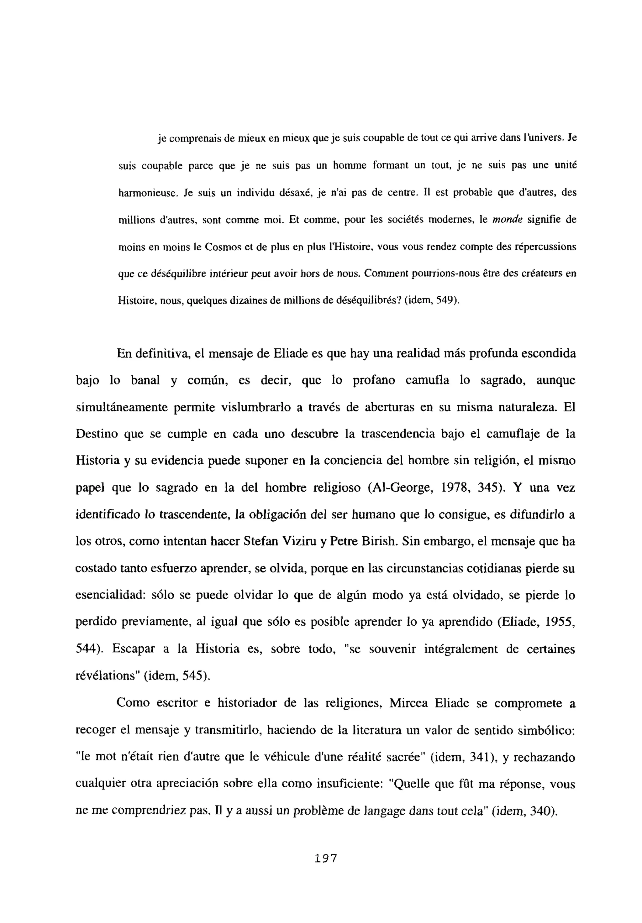 je comprenais de mieux en mieux queje suis coupable de tout ce qui arrive dans l’univers. Je
suis coupable parce que je ne suis pas un homine formant un tout, je ne suis pas une unité
harmonicuse. le suis un individu désaxé, je n’ai pas de centre. II est probable que d’autres, des
millions dautres, sont comme moi. Et comme, pour les sociétés modernes, le monde signifie de
moins en moins le Cosmos et de plus en plus Il-listoire, vous vous rendez compte des répercussions
que ce déséquilibre intéricur ¡rut avoir hors de nous. Conunent pourrions-nous étre des créateurs en
Histoire, nous, quelques dizaines de millions de déséquilibrés? (idem, 549).
En definitiva, el mensaje de Eliade es que hay una realidad más profunda escondida
bajo lo banal y común, es decir, que lo profano camufla lo sagrado, aunque
simultáneamente permite vislumbrarlo a través de aberturas en su misma naturaleza. El
Destino que se cumple en cada uno descubre la trascendencia bajo el camuflaje de la
Historia y su evidencia puede suponer en la conciencia del hombre sin religión, el mismo
papel que lo sagrado en la del hombre religioso (Al-George, 1978, 345). Y una vez
identificado lo trascendente, la obligación del ser humano que lo consigue, es difundirlo a
los otros, como intentan hacer Stefan Viziru y Petre Birish. Sin embargo, el mensaje que ha
costado tanto esfuerzo aprender, se olvida, porque en las circunstancias cotidianas pierde su
esencialidad: sólo se puede olvidar lo que de algún modo ya está olvidado, se pierde lo
perdido previamente, al igual que sólo es posible aprender lo ya aprendido (Eliade, 1955,
544). Escapar a la Historia es, sobre todo, “se souvenir intégralement de certaines
révélations” (idem, 545).
Como escritor e historiador de las religiones, Mircea Eliade se compromete a
recoger el mensaje y transmitirlo, haciendo de la literatura un valor de sentido simbólico:
“le mot n’était rien d’autre que le véhicule d’une réalité sacrée” (idem, 341), y rechazando
cualquier otra apreciación sobre ella como insuficiente: “Quelle que fút ma réponse, vous
ne me comprendriez pas. II y a aussi un probléme de Jangage dans tout cela” (idem, 340>.
197
 