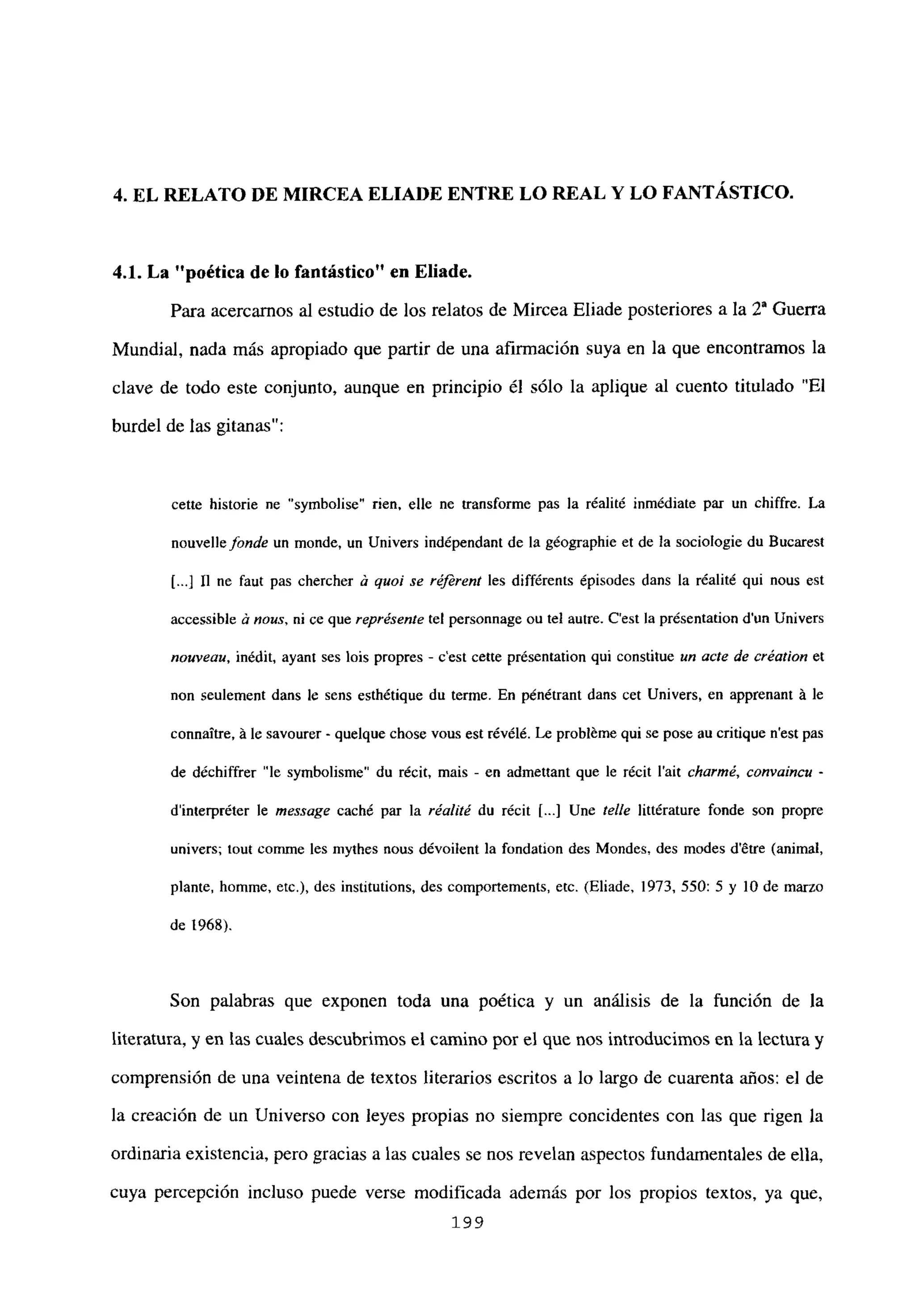 4. EL RELATO DE MIRCEA ELIADE ENTRE LO REAL Y LO FANTÁSTICO.
4.1. La “poética de lo fantástico” en Eliade.
Para acercamos al estudio de los relatos de Mircea Eliade posteriores a la 20 Guerra
Mundial, nada más apropiado que partir de una afirmación suya en la que encontramos la
clave de todo este conjunto, aunque en principio él sólo la aplique al cuento titulado “El
burdel de las gitanas”:
cette historie ne “symbolise” rien, elle ne transforme pas la réalité inmédiate par un chiffre. La
nouvellefonde un monde, un Univers indépendant de la géographie et de la sociologie du Bucarest
[.4 II ne faut pas chercher a quol se r4ferent les différents ¿pisodes dans la réalité qui nous est
accessible a nous, ni ce que représente tel personnage ou tel autre. C’est la présentation dun Univers
nouveau, inédit, ayant ses bis propres - c’est cette présentation qui constitue un acte de création eL
non seulement dans le sens esthétique du terme. En pénétrant dans cet Univers, en apprenant A le
connaitre, A le savourer - quelque chose vous est révélé. Le probléme qui se pose au critique n’est pas
de déchiffrer “le symbolisme” du récit, mais - en admettant que le récit l’ait charmé, convaincu -
d’interpréter le message caché par la réal¡té du récit 1...] Une te/le littérature fonde son propre
univers; tout cornme les mythes nous dévoilent la fondation des Mondes, des modes détre (animal,
plante, homme, etc.), des institutions, des comportements, etc. (Eliade, 1973, 550: 5 y lO de marzo
de 1968).
Son palabras que exponen toda una poética y un análisis de la función de la
literatura, y en las cuales descubrimos el camino por el que nos introducimos en la lectura y
comprensión de una veintena de textos literarios escritos a lo largo de cuarenta años: el de
la creación de un Universo con leyes propias no siempre concidentes con las que rigen la
ordinaria existencia, pero gracias a las cuales se nos revelan aspectos fundamentales de ella,
cuya percepción incluso puede verse modificada además por los propios textos, ya que,
199
 