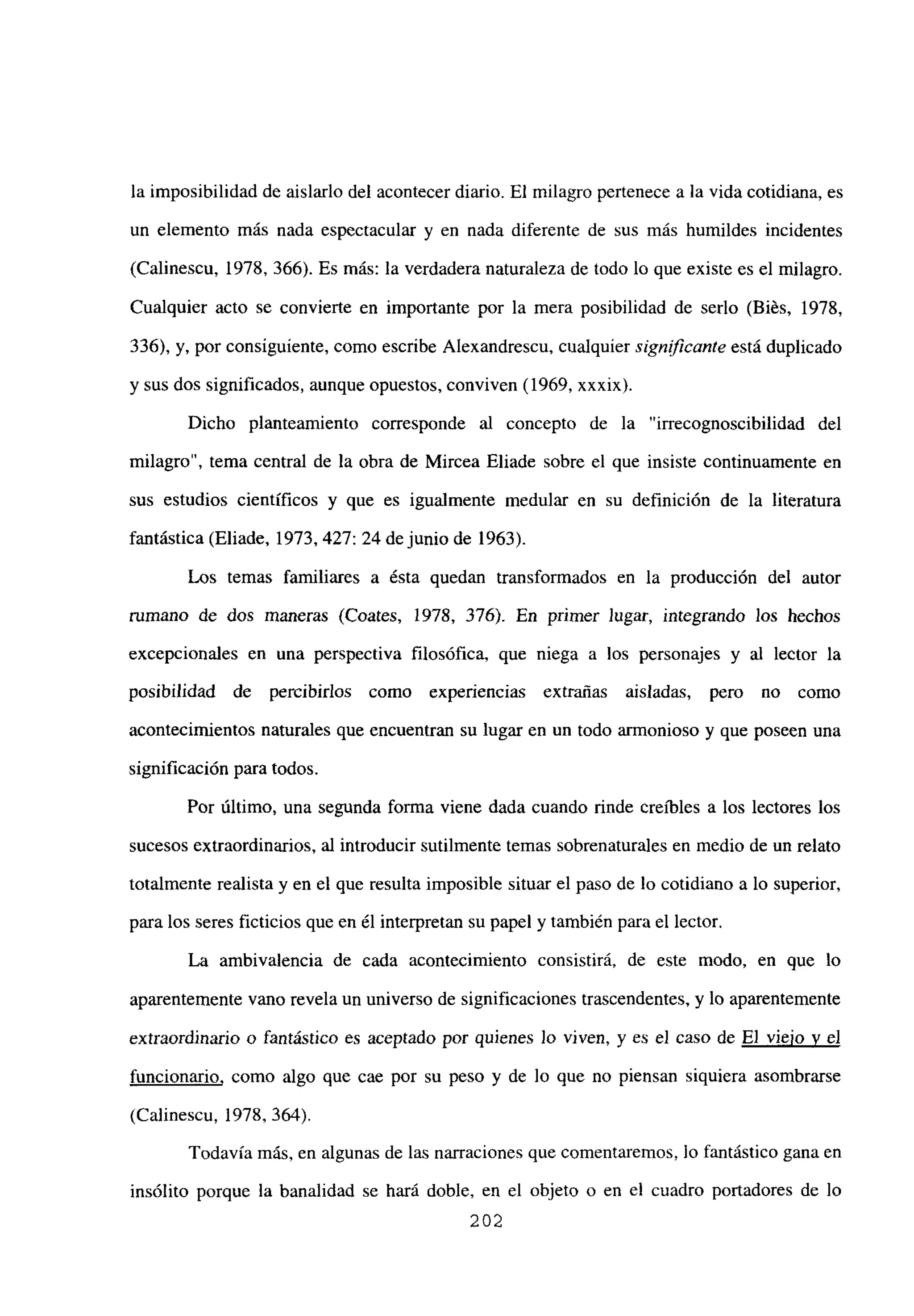 la imposibilidad de aislarlo del acontecer diario. El milagro pertenece a la vida cotidiana, es
un elemento más nada espectacular y en nada diferente de sus más humildes incidentes
(Calinescu, 1978, 366). Es más: la verdadera naturaleza de todo lo que existe es el milagro.
Cualquier acto se convierte en importante por la mera posibilidad de serlo (Biés, 1978,
336), y, por consiguiente, como escribe Alexandrescu, cualquier signfficante está duplicado
y sus dos significados, aunque opuestos, conviven (1969, xxxix).
Dicho planteamiento corresponde al concepto de la “irrecognoscibilidad del
milagro”, tema central de la obra de Mircea Eliade sobre el que insiste continuamente en
sus estudios científicos y que es igualmente medular en su definición de la literatura
fantástica (Eliade, 1973, 427: 24 de junio de 1963).
Los temas familiares a ésta quedan transformados en la producción del autor
rumano de dos maneras (Coates, 1978, 376). En primer Jugar, integrando los hechos
excepcionales en una perspectiva filosófica, que niega a los personajes y al lector la
posibilidad de penzibirlos como experiencias extrañas aisladas, pero no como
acontecimientos naturales que encuentran su lugar en un todo armonioso y que poseen una
significación para todos.
Por último, una segunda forma viene dada cuando rinde creíbles a los lectores los
sucesos extraordinarios, al introducir sutilmente temas sobrenaturales en medio de un relato
totalmente realista y en el que resulta imposible situar el paso de lo cotidiano a lo superior,
para los seres ficticios que en él interpretan su papel y también para el lector.
La ambivalencia de cada acontecimiento consistirá, de este modo, en que lo
aparentemente vano revela un universo de significaciones trascendentes, y lo aparentemente
extraordinario o fantástico es aceptado por quienes Jo viven, y es el caso de El viejo y el
funcionario, como algo que cae por su peso y de lo que no piensan siquiera asombrarse
(Calinescu, 1978, 364).
Todavía más, en algunas de las narraciones que comentaremos, lo fantástico gana en
insólito porque la banalidad se hará doble, en el objeto o en el cuadro portadores de lo
202
 