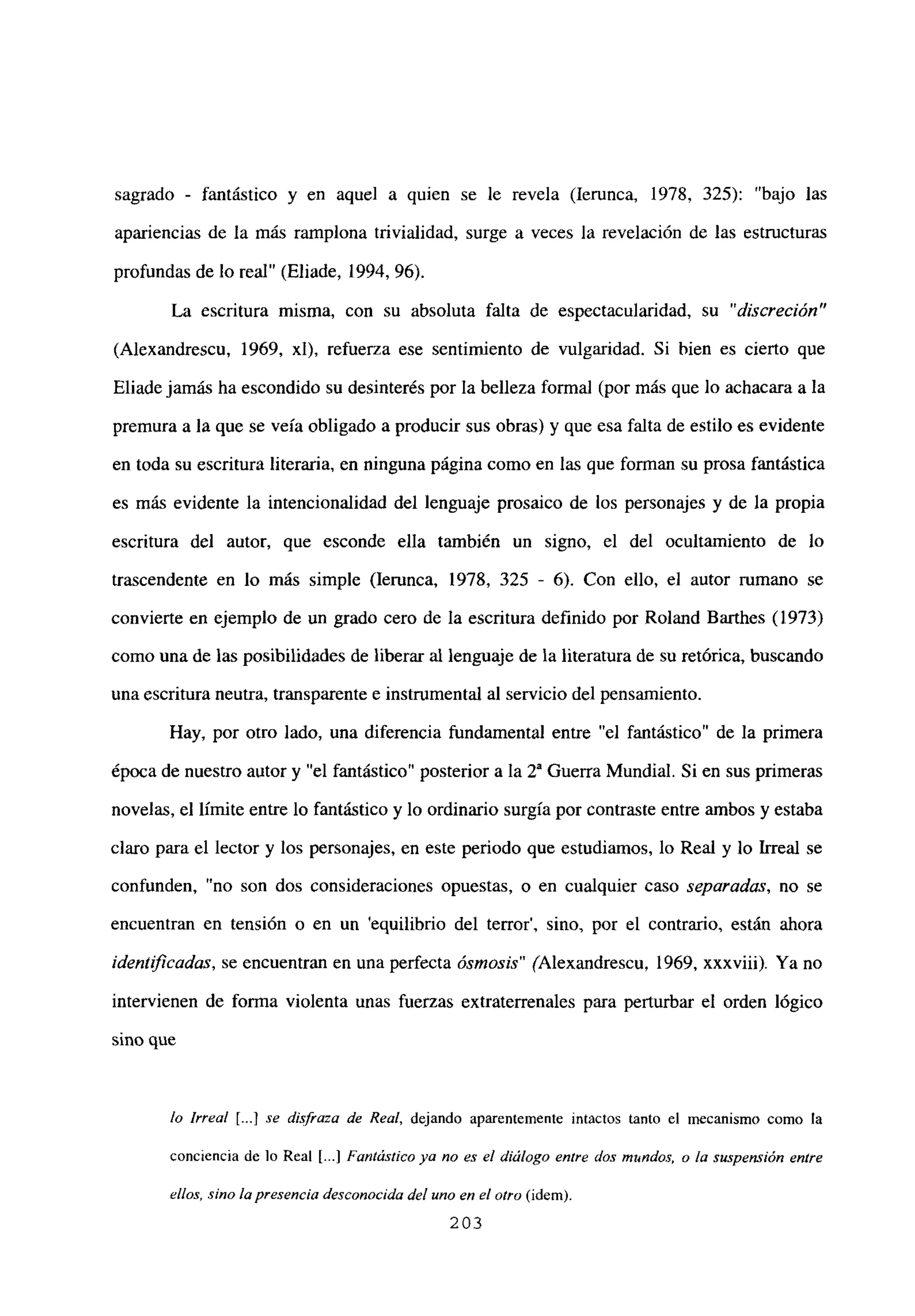 sagrado - fantástico y en aquel a quien se le revela (lerunca, 1978, 325): “bajo las
apariencias de la más ramplona trivialidad, surge a veces la revelación de las estructuras
profundas de lo real” (Eliade, 1994, 96).
La escritura misma, con su absoluta falta de espectacularidad, su “discreción”
(Alexandrescu, 1969, xl), refuerza ese sentimiento de vulgaridad. Si bien es cierto que
Eliade jamás ha escondido su desinterés por la belleza formal (por más que lo achacara a la
premura a la que se veía obligado a producir sus obras) y que esa falta de estilo es evidente
en toda su escritura literaria, en ninguna página como en las que forman su prosa fantástica
es más evidente la intencionalidad del lenguaje prosaico de los personajes y de la propia
escritura del autor, que esconde ella también un signo, el del ocultamiento de lo
trascendente en lo más simple (lerunca, 1978, 325 - 6). Con ello, el autor rumano se
convierte en ejemplo de un grado cero de la escritura definido por Roland Barthes (1973)
como una de las posibilidades de liberar al lenguaje de la literatura de su retórica, buscando
una escritura neutra, transparente e instrumental al servicio del pensamiento.
Hay, por otro lado, una diferencia fundamental entre “el fantástico” de la primera
época de nuestro autor y “el fantástico” posterior a la Y Guerra Mundial. Si en sus primeras
novelas, el límite entre lo fantástico y lo ordinario surgía por contraste entre ambos y estaba
claro para el lector y los personajes, en este periodo que estudiamos, lo Real y lo Irreal se
confunden, “no son dos consideraciones opuestas, o en cualquier caso separadas, no se
encuentran en tensión o en un ‘equilibrio del terror’, sino, por el contrario, están ahora
¡denftficadas, se encuentran en una perfecta ósmosis” (Alexandrescu, 1969, xxxviii). Ya no
intervienen de forma violenta unas fuerzas extraterrenales para perturbar el orden lógico
sino que
lo Irreal [.jj se disfraza de Real, dejando aparentemente intactos tanto el mecanismo como la
conciencia de lo Real [...] Fantástico ya no es el diálogo entre dos mnndos, o la suspensión entre
ellos, sino la presencia desconocida del uno en el otro (idem)
203
 