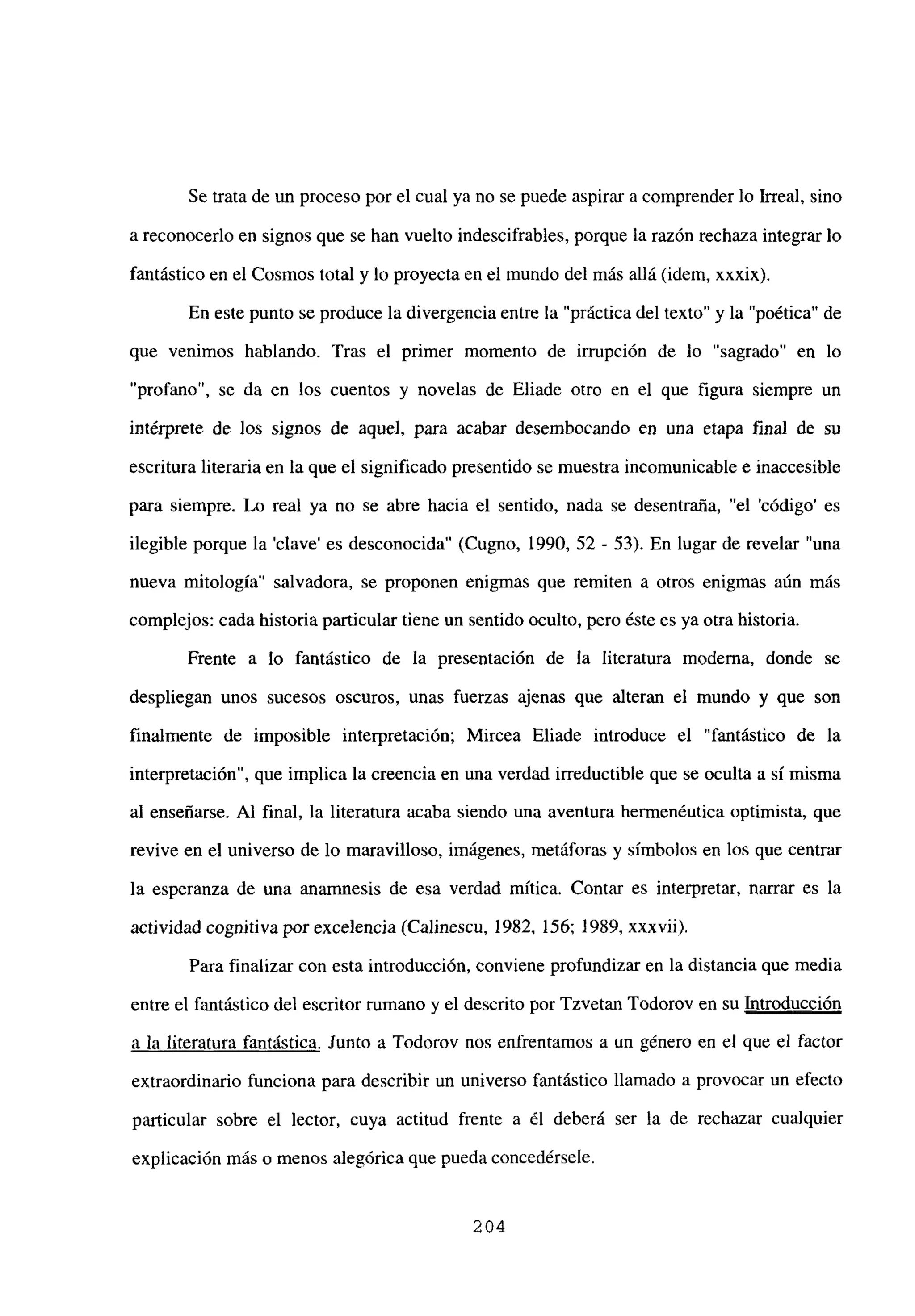 Se trata de un proceso por el cual ya no se puede aspirar a comprender lo Irreal, sino
a reconocerlo en signos que se han vuelto indescifrables, porque la razón rechaza integrar lo
fantástico en el Cosmos total y lo proyecta en el mundo del más allá (idem, xxxix).
En este punto se produce la divergencia entre la “práctica del texto” y la “poética” de
que venimos hablando. Tras el primer momento de irrupción de lo “sagrado” en lo
“profano”, se da en los cuentos y novelas de Eliade otro en el que figura siempre un
intérprete de los signos de aquel, para acabar desembocando en una etapa final de su
escritura literaria en la que el significado presentido se muestra incomunicable e inaccesible
para siempre. Lo real ya no se abre hacia el sentido, nada se desentraija, “el ‘código’ es
ilegible porque la ‘clave’ es desconocida” (Cugno, 1990, 52 - 53). En lugar de revelar “una
nueva mitología” salvadora, se proponen enigmas que remiten a otros enigmas aún más
complejos: cada historia particular tiene un sentido oculto, pero éste es ya otra historia.
Frente a lo fantástico de la presentación de la literatura moderna, donde se
despliegan unos sucesos oscuros, unas fuerzas ajenas que alteran el mundo y que son
finalmente de imposible interpretación; Mircea Eliade introduce el “fantástico de la
interpretación”, que implica la creencia en una verdad irreductible que se oculta a sí misma
al enseñarse. Al final, la literatura acaba siendo una aventura hermenéutica optimista, que
revive en el universo de lo maravilloso, imágenes, metáforas y símbolos en los que centrar
la esperanza de una anamnesis de esa verdad mítica. Contar es interpretar, narrar es la
actividad cognitiva por excelencia (Calinescu, 1982, 156; 1989, xxxvii).
Para finalizar con esta introducción, conviene profundizar en la distancia que media
entre el fantástico del escritor rumano y el descrito por Tzvetan Todorov en su Introducción
a la literatura fantástica. Junto a Todorov nos enfrentamos a un género en el que el factor
extraordinario funciona para describir un universo fantástico llamado a provocar un efecto
panicular sobre el lector, cuya actitud frente a él deberá ser la de rechazar cualquier
explicación más o menos alegórica que pueda concedérsele.
204
 
