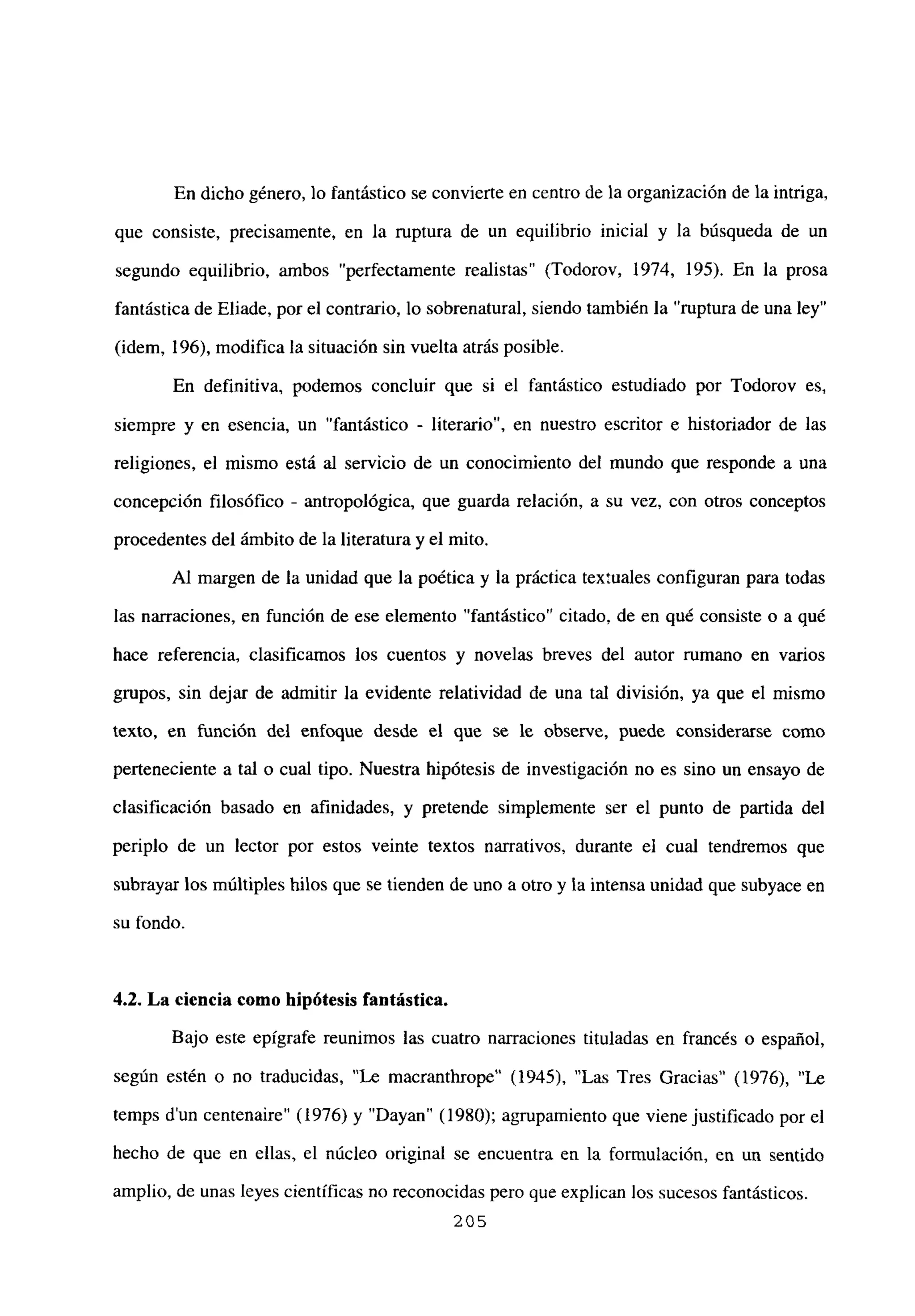 En dicho género, lo fantástico se convierte en centro de la organización de la intriga,
que consiste, precisamente, en Ja ruptura de un equilibrio inicial y la búsqueda de un
segundo equilibrio, ambos “perfectamente realistas” (Todorov, 1974, 195). En la prosa
fantástica de Eliade, por el contrario, lo sobrenatural, siendo también la “ruptura de una ley”
(idem, 196), modifica la situación sin vuelta atrás posible.
En definitiva, podemos concluir que si el fantástico estudiado por Todorov es,
siempre y en esencia, un “fantástico - literario”, en nuestro escritor e historiador de las
religiones, el mismo está al servicio de un conocimiento del mundo que responde a una
concepción filosófico - antropológica, que guarda relación, a su vez, con otros conceptos
procedentes del ámbito de la literatura y el mito.
Al margen de la unidad que la poética y la práctica textuales configuran para todas
las narraciones, en función de ese elemento “fantástico” citado, de en qué consiste o a qué
hace referencia, clasificamos los cuentos y novelas breves del autor rumano en varios
gmpos, sin dejar de admitir la evidente relatividad de una tal división, ya que el mismo
texto, en función del enfoque desde el que se le observe, puede considerarse como
perteneciente a tal o cual tipo. Nuestra hipótesis de investigación no es sino un ensayo de
clasificación basado en afinidades, y pretende simplemente ser el punto de partida del
periplo de un lector por estos veinte textos narrativos, durante el cual tendremos que
subrayar los múltiples hilos que se tienden de uno a otro y la intensa unidad que subyace en
su fondo.
4.2. La ciencia como hipótesis fantástica.
Bajo este epígrafe reunimos las cuatro narraciones tituladas en francés o español,
según estén o no traducidas, “Le macranthrope” (1945), “Las Tres Gracias” (1976), “Le
temps d’un centenaire” (1976) y “Dayan” (1980); agrupamiento que viene justificado por el
hecho de que en ellas, el núcleo original se encuentra en la formulación, en un sentido
amplio, de unas leyes científicas no reconocidas pero que explican los sucesos fantásticos.
205
 