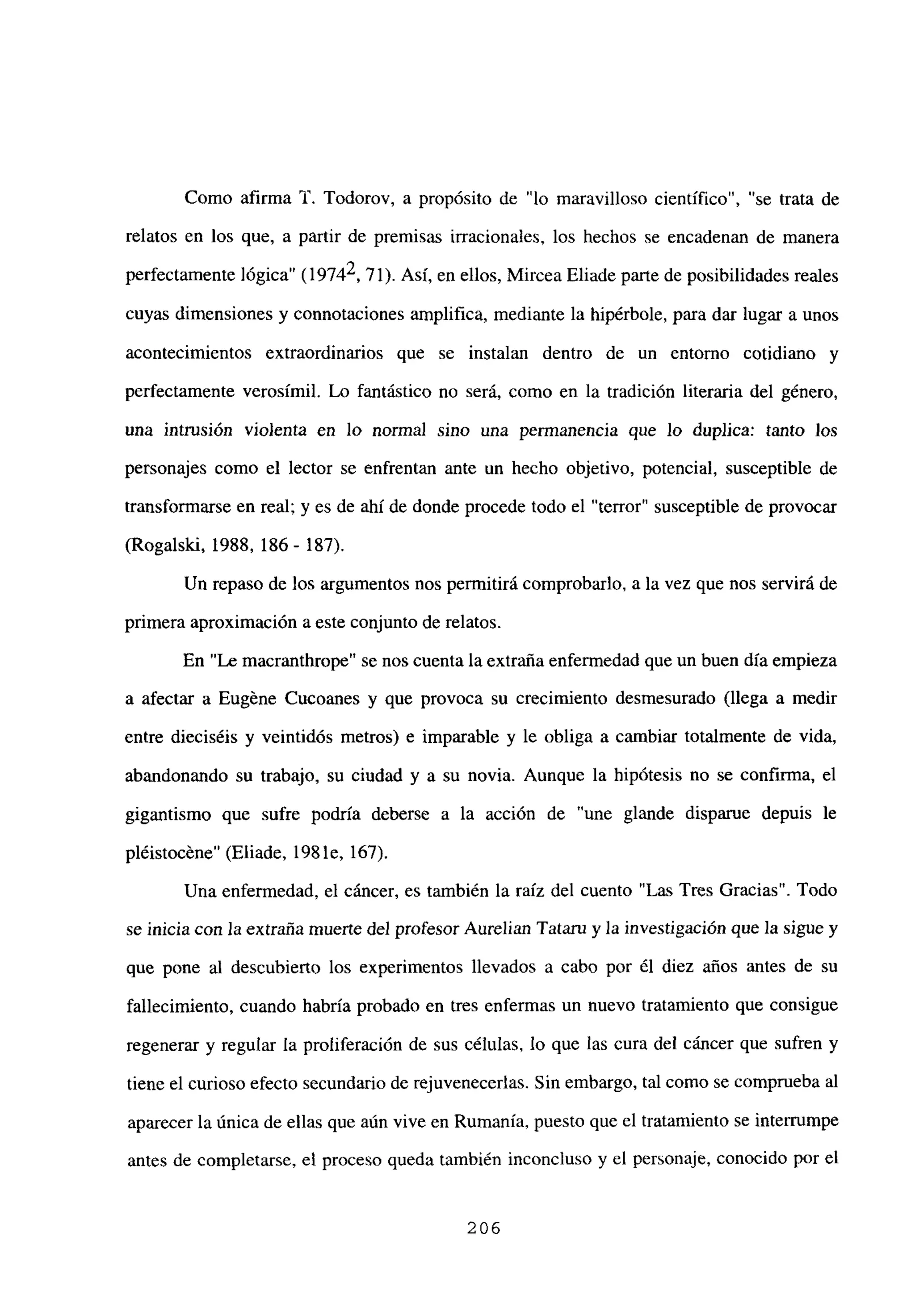 Como afirma ‘1’. Todorov, a propósito de “lo maravilloso científico”, “se trata de
relatos en los que, a partir de premisas irracionales, los hechos se encadenan de manera
perfectamente lógica” (19742,71). Así, en ellos, Mircea Eliade parte de posibilidades reales
cuyas dimensiones y connotaciones amplifica, mediante la hipérbole, para dar lugar a unos
acontecimientos extraordinarios que se instalan dentro de un entorno cotidiano y
perfectamente verosímil. Lo fantástico no será, como en la tradición literaria del género,
una intrusión violenta en lo norma] sino una permanencia que lo duplica: tanto los
personajes como el lector se enfrentan ante un hecho objetivo, potencial, susceptible de
transformarse en real; y es de ahí de donde procede todo el “terror” susceptible de provocar
(Rogalski, 1988, 186- 187).
Un repaso de los argumentos nos permitirá comprobarlo, a la vez que nos servirá de
primera aproximación a este conjunto de relatos.
En “Le macranthrope” se nos cuenta la extraña enfermedad que un buen día empieza
a afectar a Eugéne Cucoanes y que provoca su crecimiento desmesurado (llega a medir
entre dieciséis y veintidós metros) e imparable y le obliga a cambiar totalmente de vida,
abandonando su trabajo, su ciudad y a su novia. Aunque la hipótesis no se confirma, el
gigantismo que sufre podría deberse a la acción de “une glande disparue depuis le
pléistocéne” (Eliade, 1981e, 167).
Una enfermedad, el cáncer, es también la raíz del cuento “Las Tres Gracias”. Todo
se inicia con la extraña muerte del profesor Aurelian Tataru y la investigación que la sigue y
que pone al descubierto los experimentos llevados a cabo por él diez años antes de su
fallecimiento, cuando habría probado en tres enfermas un nuevo tratamiento que consigue
regenerar y regular la proliferación de sus células, lo que las cura del cái~cer que sufren y
tiene el curioso efecto secundario de rejuvenecerías. Sin embargo, tal como se comprueba al
aparecer la única de ellas que aún vive en Rumania, puesto que el tratamiento se interrumpe
antes de completarse, el proceso queda también inconcluso y el personaje, conocido por el
206
 