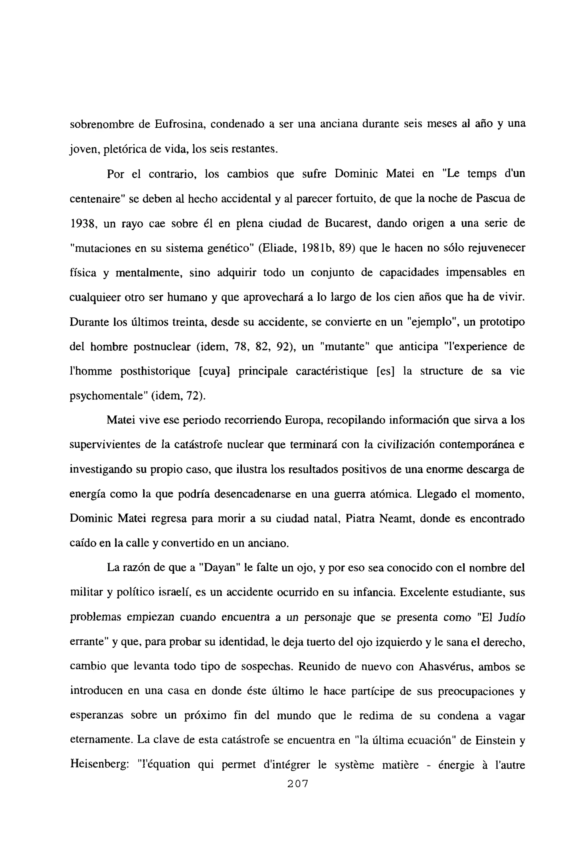 sobrenombre de Eufrosina, condenado a ser una anciana durante seis meses al año y una
joven, pletórica de vida, los seis restantes.
Por el contrario, los cambios que sufre Dominic Matei en “Le temps d’un
centenaire” se deben al hecho accidental y al parecer fortuito, de que la noche de Pascua de
1938, un rayo cae sobre él en plena ciudad de Bucarest, dando origen a una serie de
“mutaciones en su sistema genético” (Eliade, 198 lb, 89) que le hacen no sólo rejuvenecer
física y mentalmente, sino adquirir todo un conjunto de capacidades impensables en
cualquieer otro ser humano y que aprovechará a lo largo de los cien años que ha de vivir.
Durante los últimos treinta, desde su accidente, se convierte en un “ejemplo”, un prototipo
del hombre postnuclear (idem, 78, 82, 92), un “mutante” que anticipa “lexperience de
l’homme posthistorique [cuya] principale caractéristique [es] la structure de sa vie
psychomentale” (idem, 72).
Matei vive ese periodo recorriendo Europa, recopilando información que sirva a los
supervivientes de la catástrofe nuclear que terminará con la civilización contemporánea e
investigando su propio caso, que ilustra los resultados positivos de una enorme descarga de
energía como la que podría desencadenarse en una guerra atómica. Llegado el momento,
Dominic Matei regresa para morir a su ciudad natal, Piatra Neamt, donde es encontrado
caído en la calle y convertido en un anciano.
La razón de que a “Dayan” le falte un ojo, y por eso sea conocido con el nombre del
militar y político israelí, es un accidente ocurrido en su infancia. Excelente estudiante, sus
problemas empiezan cuando encuentra a un personaje que se presenta como “El Judío
errante” y que, para probar su identidad, le deja tuerto del ojo izquierdo y le sana el derecho,
cambio que levanta todo tipo de sospechas. Reunido de nuevo con Ahasvérus, ambos se
introducen en una casa en donde éste último le hace partícipe de sus preocupaciones y
esperanzas sobre un próximo fin del mundo que le redima de su condena a vagar
eternamente. La clave de esta catástrofe se encuentra en “la última ecuación” de Einstein y
Heisenberg: “léquation qui permet dintégrer le systéme matiére - ¿nergie á lautre
207
 
