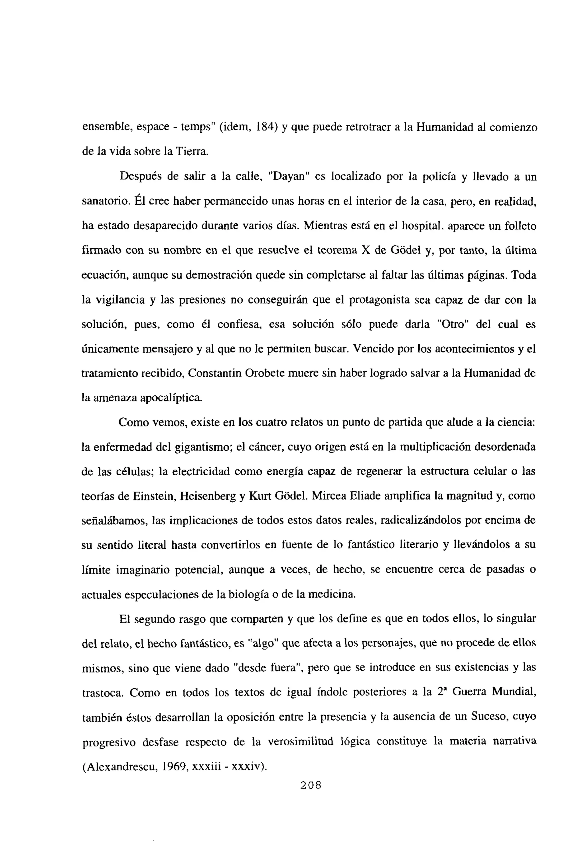 ensemble, espace - temps” (idem, 184) y que puede retrotraer a la Humanidad al comienzo
de la vida sobre la Tierra.
Después de salir a la calle, “Dayan” es localizado por la policía y llevado a un
sanatorio. Él cree haber permanecido unas horas en el interior de la casa, pero, en realidad,
ha estado desaparecido durante varios días. Mientras está en el hospital. aparece un folleto
firmado con su nombre en el que resuelve el teorema X de Gódel y, por tanto, la última
ecuación, aunque su demostración quede sin completarse al faltar las últimas páginas. Toda
la vigilancia y las presiones no conseguirán que el protagonista sea capaz de dar con la
solución, pues, como él confiesa, esa solución sólo puede darla “Otro” de] cual es
únicamente mensajero y al que no le permiten buscar. Vencido por los acontecimientos y el
tratamiento recibido, Constantin Orobete muere sin haber logrado salvar a la Humanidad de
la amenaza apocalíptica.
Como vemos, existe en los cuatro relatos un punto de partida que alude a la ciencia:
la enfermedad del gigantismo; el cáncer, cuyo origen está en la multiplicación desordenada
de las células; la electricidad como energía capaz de regenerar la estructura celular o las
teorías de Einstein, Heisenberg y Kurt Gódel. Mircea Eliade amplifica la magnitud y, como
señalábamos, las implicaciones de todos estos datos reales, radicalizándolos por encima de
su sentido literal hasta convertirlos en fuente de lo fantástico literario y llevándolos a su
límite imaginario potencial, aunque a veces, de hecho, se encuentre cerca de pasadas o
actuales especulaciones de la biología o de la medicina.
El segundo rasgo que comparten y que los define es que en todos ellos, lo singular
del relato, el hecho fantástico, es “algo” que afecta a los personajes, que no procede de ellos
mismos, sino que viene dado “desde fuera”, pero que se introduce en sus existencias y las
trastoca. Como en todos los textos de igual índole posteriores a la Y Guerra Mundial,
también éstos desarrollan la oposición entre la presencia y la ausencia de un Suceso, cuyo
progresivo desfase respecto de la verosimilitud lógica constituye la materia narrativa
(Alexandrescu, 1969, xxxiii - xxxiv).
208
 