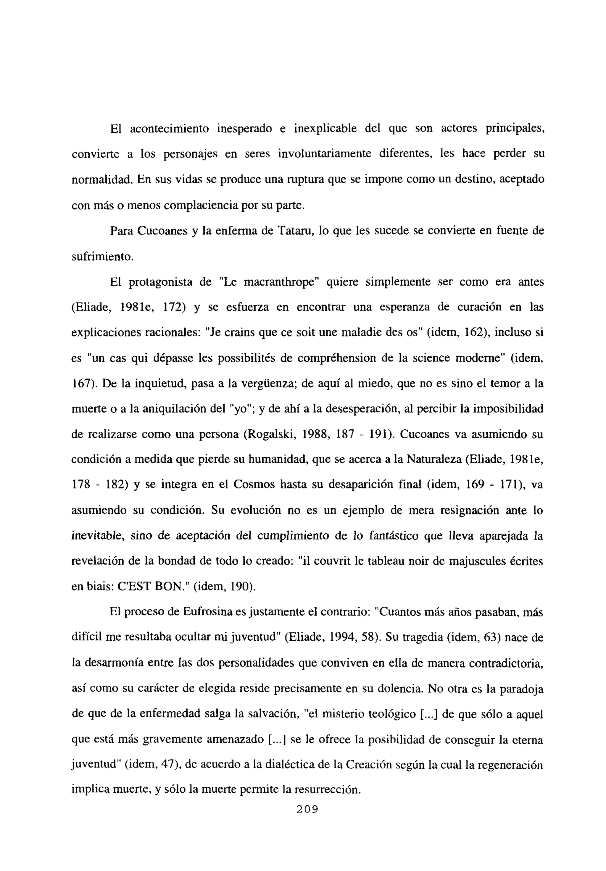 El acontecimiento inesperado e inexplicable del que son actores principales,
convierte a los personajes en seres involuntariamente diferentes, les hace perder su
normalidad. En sus vidas se produce una ruptura que se impone como un destino, aceptado
con más o menos complaciencia por su parte.
Para Cucoanes y la enferma de lataru, lo que les sucede se convierte en fuente de
sufrimiento.
El protagonista de “Le macranthrope” quiere simplemente ser como era antes
(Eliade, 1981e, 172) y se esfuerza en encontrar una esperanza de curación en las
explicaciones racionales: “Je crains que ce soit une maladie des os” (idem, 162), incluso si
es un cas qui dépasse les possibilités de compréhension de la science moderne” (idem,
167). De la inquietud, pasa a la vergúenza; de aquí al miedo, que no es sino el temor a la
muerte o a la aniquilación del “yo”; y de ahí a la desesperación, al percibir la imposibilidad
de realizarse como una persona (Rogalski, 1988, 187 - 191). Cucoanes va asumiendo su
condición a medida que pierde su humanidad, que se acerca a la Naturaleza (Eliade, 198 le,
178 - 182) y se integra en el Cosmos hasta su desaparición final (idem, 169 - 171), va
asumiendo su condición. Su evolución no es un ejemplo de mera resignación ante lo
inevitable, sino de aceptación del cumplimiento de lo fantástico que lleva aparejada la
revelación de la bondad de todo lo creado: “il couvrit le tableau noir de majuscules écrites
en biais: C’EST BON.” (idem, 190).
El proceso de Eufrosina es justamente el contrario: “Cuantos más años pasaban, más
difícil me resultaba ocultar mijuventud” (Eliade, 1994, 58). Su tragedia (idem, 63) nace de
la desarmonía entre las dos personalidades que conviven en ella de manera contradictoria,
así como su carácter de elegida reside precisamente en su dolencia. No otra es la paradoja
de que de la enfermedad salga la salvación, “el misterio teológico [...] de que sólo a aquel
que está más gravemente amenazado [...] se le ofrece la posibilidad de conseguir la eterna
juventud” (idem, 47), de acuerdo a la dialéctica de la Creación según la cual la regeneración
implica muerte, y sólo la muerte permite la resurrección.
209
 