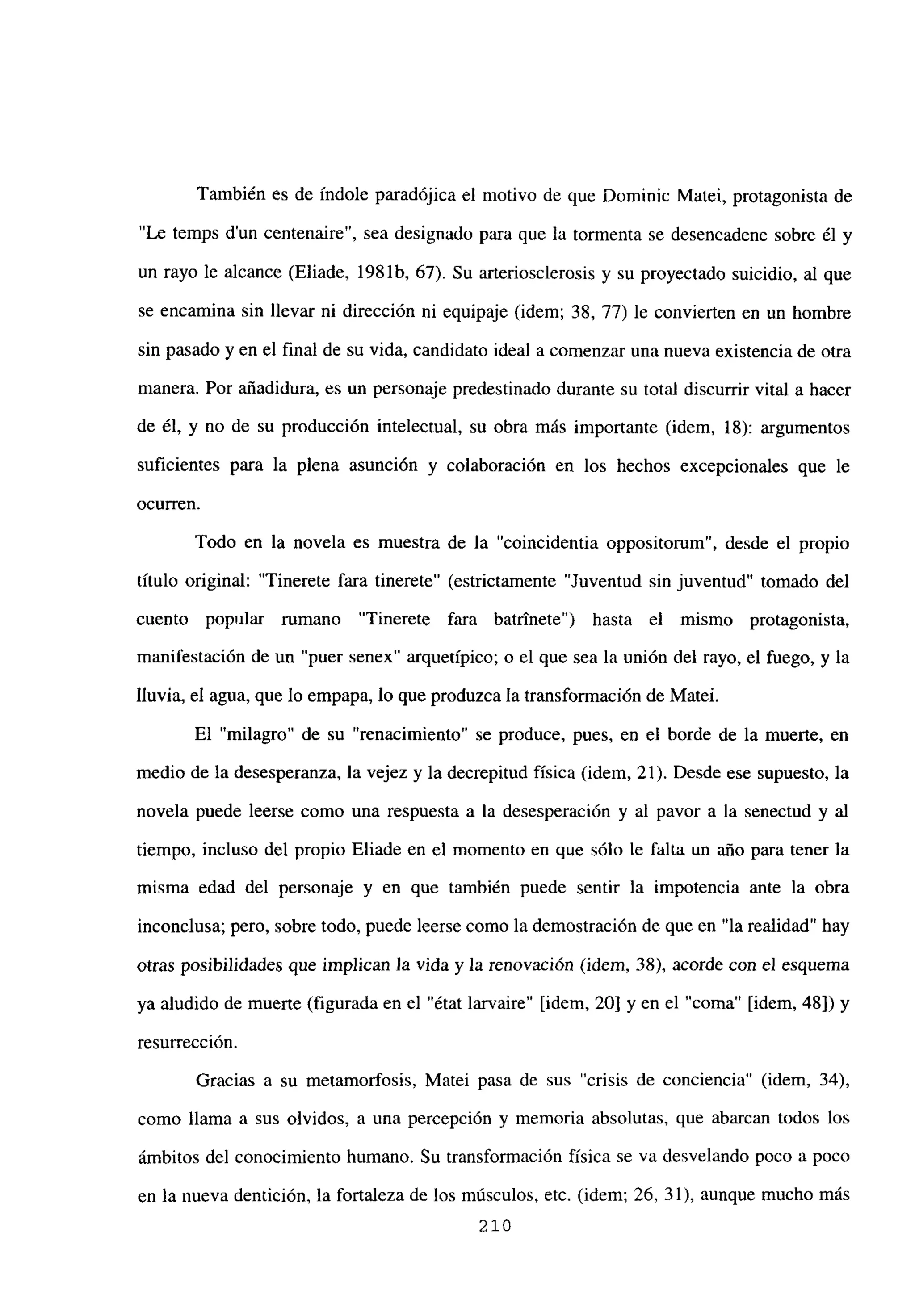 También es de índole paradójica el motivo de que Dominic Matei, protagonista de
“Le temps dun centenaire”, sea designado para que la tormenta se desencadene sobre él y
un rayo le alcance (Eliade, 1981b, 67). Su arteriosclerosis y su proyectado suicidio, al que
se encamina sin llevar ni dirección ni equipaje (idem; 38, 77) le convierten en un hombre
sin pasado y en el final de su vida, candidato ideal a comenzar una nueva existencia de otra
manera. Por añadidura, es un personaje predestinado durante su total discurrir vital a hacer
de él, y no de su producción intelectual, su obra más importante (idem, 18): argumentos
suficientes para la plena asunción y colaboración en los hechos excepcionales que le
ocurren.
Todo en la novela es muestra de la “coincidentia oppositorum”, desde el propio
titulo original: “Tinerete fara tinerete” (estrictamente “Juventud sin juventud” tomado del
cuento popular rumano “Tinerete fara batrinete”) hasta el mismo protagonista,
manifestación de un “puer senex” arquetípico; o el que sea la unión del rayo, el fuego, y la
lluvia, el agua, que lo empapa, lo que produzca la transformación de Matei.
El “milagro” de su “renacimiento” se produce, pues, en el borde de la muerte, en
medio de la desesperanza, la vejez y la decrepitud física (idem, 21). Desde ese supuesto, la
novela puede leerse como una respuesta a la desesperación y al pavor a la senectud y al
tiempo, incluso del propio Eliade en el momento en que sólo le falta un año para tener la
misma edad del personaje y en que también puede sentir la impotencia ante la obra
inconclusa; pero, sobre todo, puede leerse como la demostración de que en “la realidad” hay
otras posibilidades que implican ]a vida y la renovación (idem, 38), acorde con el esquema
ya aludido de muerte (figurada en el “état larvaire” [idem, 20] y en el “coma” [idem, 48]) y
resurrección.
Gracias a su metamorfosis, Matei pasa de sus “crisis de conciencia” (idem, 34),
como llama a sus olvidos, a una percepción y memoria absolutas, que abarcan todos los
ámbitos del conocimiento humano. Su transformación física se va desvelando poco a poco
en la nueva dentición, la fortaleza de los músculos, etc. (idem; 26, 31), aunque mucho más
210
 