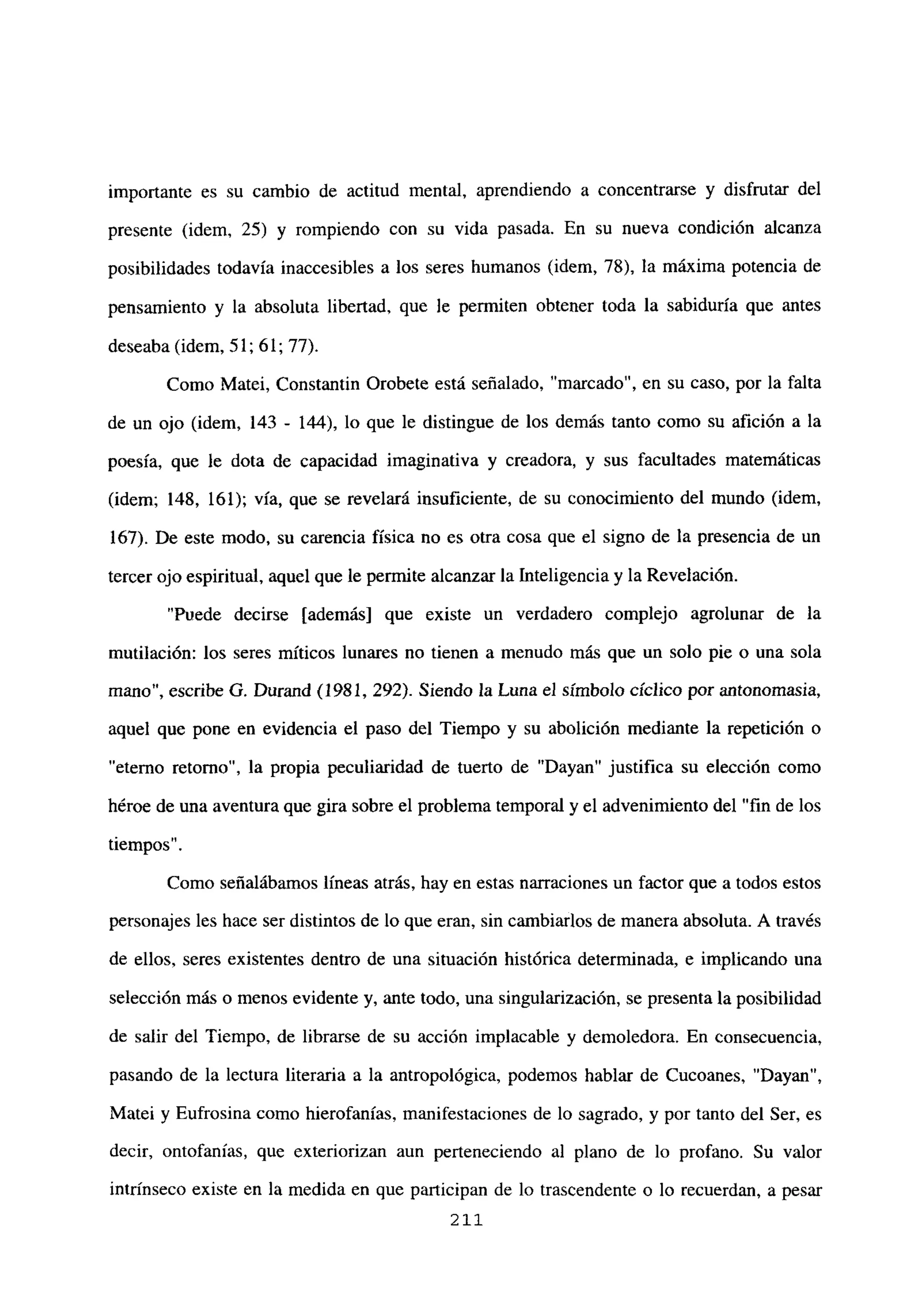 importante es su cambio de actitud mental, aprendiendo a concentrarse y disfrutar del
presente (idem, 25) y rompiendo con su vida pasada. En su nueva condición alcanza
posibilidades todavía inaccesibles a los seres humanos (idem, 78), la máxima potencia de
pensamiento y la absoluta libertad, que le permiten obtener toda la sabiduría que antes
deseaba (idem, 51; 61; 77).
Como Matei, Constantin Orobete está señalado, “marcado”, en su caso, por la falta
de un ojo (idem, 143 - 144), lo que le distingue de los demás tanto como su afición a la
poesía, que le dota de capacidad imaginativa y creadora, y sus facultades matemáticas
(idem; 148, 161); vía, que se revelará insuficiente, de su conocimiento del mundo (idem,
167). De este modo, su carencia física no es otra cosa que el signo de la presencia de un
tercer ojo espiritual, aquel que le permite alcanzar la Inteligencia y la Revelación.
“Puede decirse [además] que existe un verdadero complejo agrolunar de la
mutilación: los seres míticos lunares no tienen a menudo más que un solo pie o una sola
mano”, escribe O. Durand (1981, 292). Siendo la Luna el símbolo cíclico por antonomasia,
aquel que pone en evidencia el paso del Tiempo y su abolición mediante la repetición o
“eterno retorno”, la propia peculiaridad de tuerto de “Dayan” justifica su elección como
héroe de una aventura que gira sobre el problema temporal y el advenimiento del “fin de los
tiempos”.
Como señalábamos lineas atrás, hay en estas narraciones un factor que a todos estos
personajes les hace ser distintos de lo que eran, sin cambiarlos de manera absoluta. A través
de ellos, seres existentes dentro de una situación histórica determinada, e implicando una
selección más o menos evidente y, ante todo, una singularización, se presenta la posibilidad
de salir del Tiempo, de librarse de su acción implacable y demoledora. En consecuencia,
pasando de la lectura literaria a la antropológica, podemos hablar de Cucoanes, “Dayan”,
Matei y Fufrosina como hierofanías, manifestaciones de lo sagrado, y por tanto del Ser, es
decir, ontofanías, que exteriorizan aun perteneciendo al plano de lo profano. Su valor
intrínseco existe en la medida en que participan de lo trascendente o lo recuerdan, a pesar
211
 