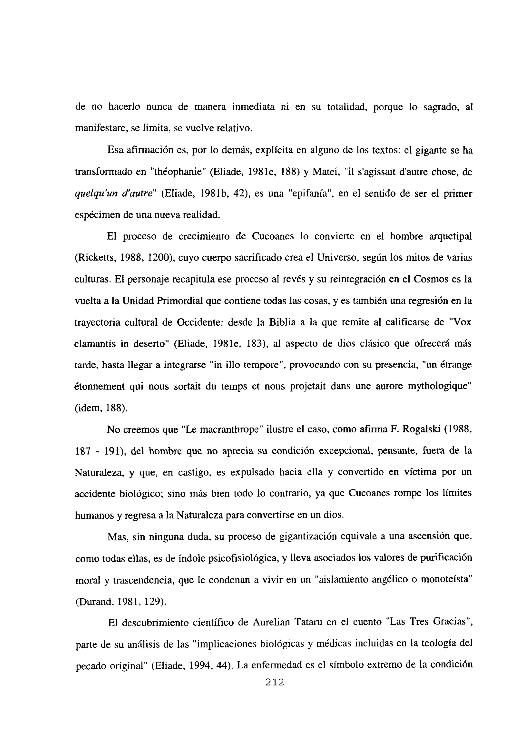 de no hacerlo nunca de manera inmediata ni en su totalidad, porque lo sagrado, al
manifestare, se limita, se vuelve relativo.
Esa afirmación es, por lo demás, explícita en alguno de los textos: el gigante se ha
transformado en “théophanie” (Eliade, 198 le, 188) y Matei, “il s’agissait dautre chose, de
quelqu’un d’autre” (Eliade, 1981b, 42), es una “epifanía”, en el sentido de ser el primer
espécimen de una nueva realidad.
El proceso de crecimiento de Cucoanes lo convierte en el hombre arquetipal
(Ricketts, 1988, 1200), cuyo cuerpo sacrificado crea el Universo, según los mitos de varias
culturas. El personaje recapitula ese proceso al revés y su reintegración en el Cosmos es la
vuelta a la Unidad Primordial que contiene todas las cosas, y es también una regresión en la
trayectoria cultural de Occidente: desde la Biblia a la que remite al calificarse de “Vox
clamantis in deserto” (Eliade, 198 le, 183), al aspecto de dios clásico que ofrecerá más
tarde, hasta llegar a integrarse “in illo tempore”, provocando con su presencia, “un ¿trange
étonnement qui nous sortait du temps et nous projetait dans une aurore mythologique”
(idem, 188).
No creemos que “Le macranthrope” ilustre el caso, como afirma F. Rogalski (1988,
187 - 191), del hombre que no aprecia su condición excepcional, pensante, fuera de la
Naturaleza, y que, en castigo, es expulsado hacia ella y convertido en víctima por un
accidente biológico; sino más bien todo lo contrario, ya que Cucoanes rompe los límites
humanos y regresa a la Naturaleza para convertirse en un dios.
Mas, sin ninguna duda, su proceso de gigantización equivale a una ascensión que,
como todas ellas, es de índole psicofisiológica, y lleva asociados los valores de purificación
moral y trascendencia, que le condenan a vivir en un “aislamiento angélico o monoteísta”
(Durand, 1981, 129).
El descubrimiento científico de Aurelian Tataru en el cuento “Las Tres Gracias”,
parte de su análisis de las “implicaciones biológicas y médicas incluidas en la teología del
pecado original” (Eliade, 1994, 44). La enfermedad es el símbolo extremo de la condición
212
 