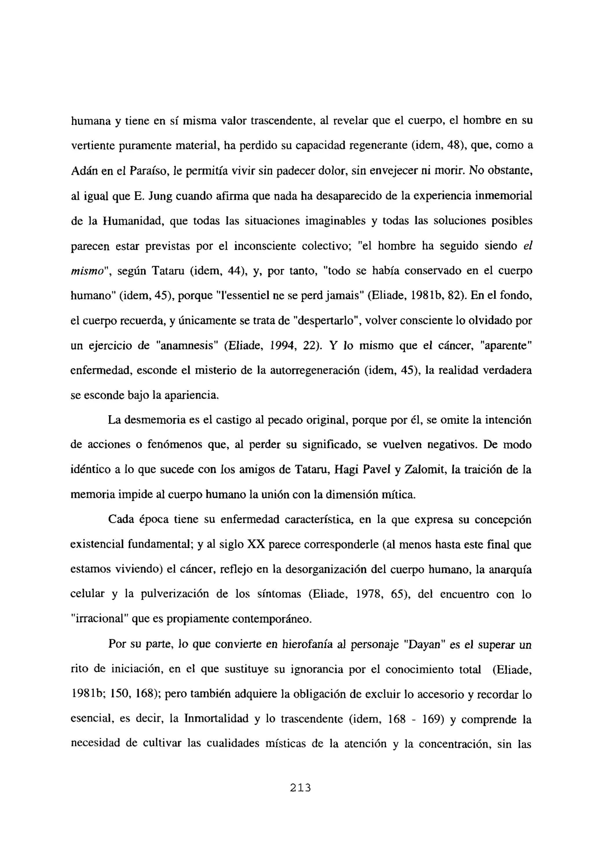 humana y tiene en sí misma valor trascendente, al revelar que el cuerpo, el hombre en su
vertiente puramente material, ha perdido su capacidad regenerante (idem, 48), que, como a
Adán en el Paraíso, le permitía vivir sin padecer dolor, sin envejecer ni morir. No obstante,
al igual que E. Jung cuando afirma que nada ha desaparecido de la experiencia inmemorial
de la Humanidad, que todas las situaciones imaginables y todas las soluciones posibles
parecen estar previstas por el inconsciente colectivo; “el hombre ha seguido siendo el
mismo”, según Tataru (idem, 44), y, por tanto, “todo se había conservado en el cuerpo
humano” (idem, 45), porque “l’essentiel ne se perdjamais” (Eliade, 198 lb. 82). En el fondo,
el cuerpo recuerda, y únicamente se trata de “despertarlo”, volver consciente lo olvidado por
un ejercicio de “anamnesis” (Eliade, 1994, 22). y lo mismo que el cáncer, “aparente”
enfermedad, esconde el misterio de la autorregeneración (idem, 45), la realidad verdadera
se esconde bajo la apariencia.
La desmemoria es el castigo al pecado original, porque por él, se omite la intención
de acciones o fenómenos que, al perder su significado, se vuelven negativos. De modo
idéntico a lo que sucede con los amigos de Tataru, Ragi Paye! y Zalomit, la traición de la
memoria impide al cuerpo humano la unión con la dimensión mítica.
Cada época tiene su enfermedad característica, en la que expresa su concepción
existencial fundamental; y al siglo XX parece corresponderle (al menos hasta este final que
estamos viviendo) el cáncer, reflejo en la desorganización del cuerpo humano, la anarquía
celular y la pulverización de los síntomas (Eliade, 1978, 65), del encuentro con lo
“irracional” que es propiamente contemporáneo.
Por su parte, lo que convierte en hierofanía al personaje “Dayan” es el superar un
rito de iniciación, en el que sustituye su ignorancia por el conocimiento total (Eliade,
1981b; 150, 168); pero también adquiere la obligación de excluir lo accesorio y recordar lo
esencial, es decir, la Inmortalidad y lo trascendente (idem, 168 - 169) y comprende la
necesidad de cultivar las cualidades místicas de la atención y la concentración, sin las
213
 