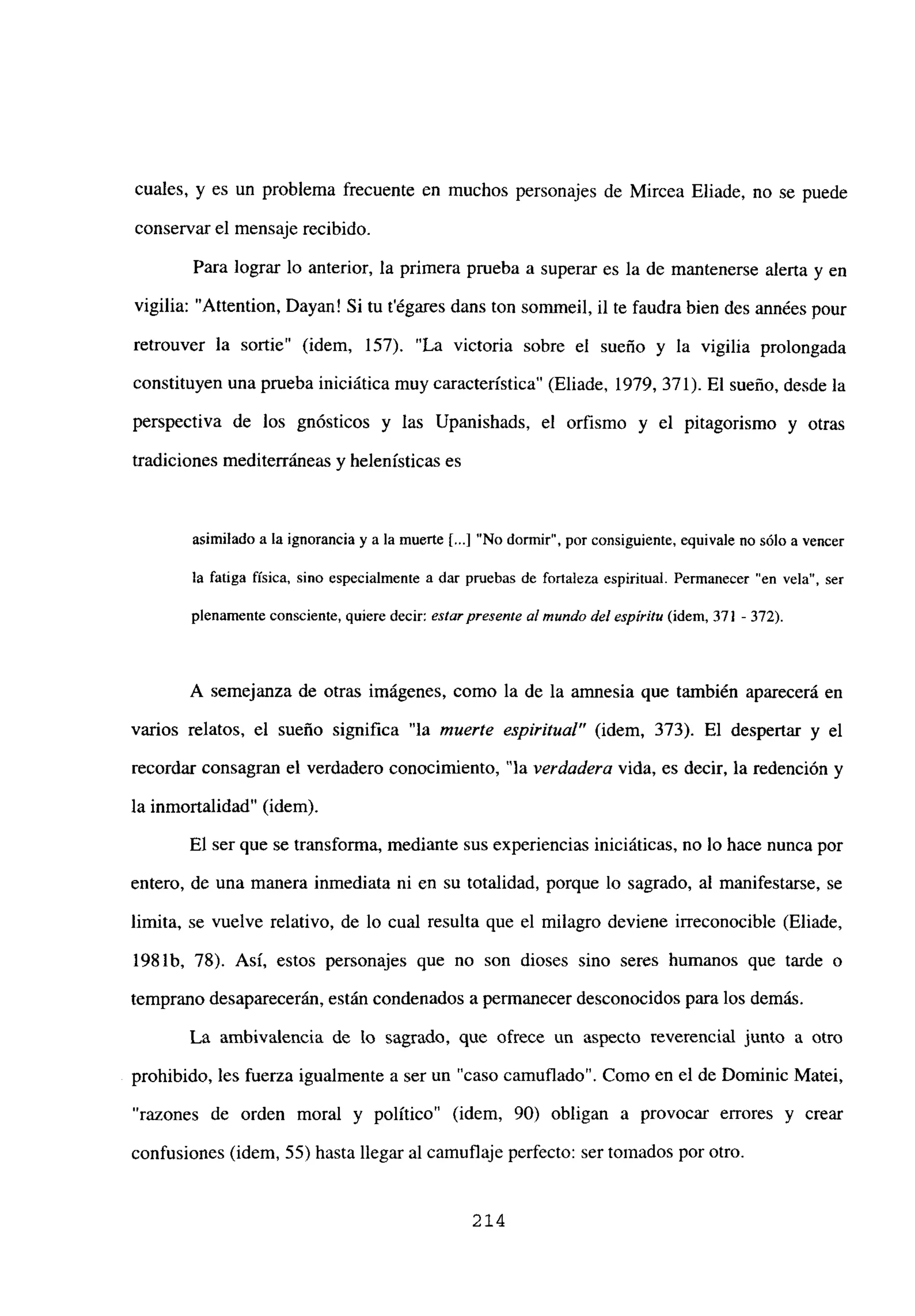 cuales, y es un problema frecuente en muchos personajes de Mircea Eliade, no se puede
conservar el mensaje recibido.
Para lograr lo anterior, la primera prueba a superar es la de mantenerse alerta y en
vigilia: “Attention, Dayan! Si tu tégares dans ton sommeil, il te faudra bien des années pour
retrouver la sortie” (idem, 157). “La victoria sobre el sueño y la vigilia prolongada
constituyen una prueba iniciática muy característica” (Eliade, 1979, 371). El sueño, desde la
perspectiva de los gnósticos y las Upanishads, el orfismo y el pitagorismo y otras
tradiciones mediterráneas y helenísticas es
asimilado a la ignorancia y a la muerte [...]“No dormir”, por consiguiente, equivale no sólo a vencer
la fatiga física, sino especialmente a dar pruebas de fortaleza espiritual. Permanecer “en vela”, ser
plenamente consciente, quiere decir: estarpresente al mundo del espíritu (idem, 371 -372).
A semejanza de otras imágenes, como la de la amnesia que también aparecerá en
varios relatos, el sueño significa “la muerte espiritual” (idem, 373). El despertar y el
recordar consagran el verdadero conocimiento, “la verdadera vida, es decir, la redención y
la inmortalidad” (idem).
El ser que se transforma, mediante sus experiencias iniciáticas, no lo hace nunca por
entero, de una manera inmediata ni en su totalidad, porque lo sagrado, al manifestarse, se
limita, se vuelve relativo, de lo cual resulta que el milagro deviene irreconocible (Eliade,
198 lb. 78). Así, estos personajes que no son dioses sino seres humanos que tarde o
temprano desaparecerán, están condenados a permanecer desconocidos para los demás.
La ambivalencia de lo sagrado, que ofrece un aspecto reverencial junto a otro
prohibido, les fuerza igualmente a ser un “caso camuflado”. Como en el de Dominic Matei,
razones de orden moral y político” (idem, 90) obligan a provocar errores y crear
confusiones (idem, 55) hasta llegar al camuflaje perfecto: ser tomados por otro.
214
 