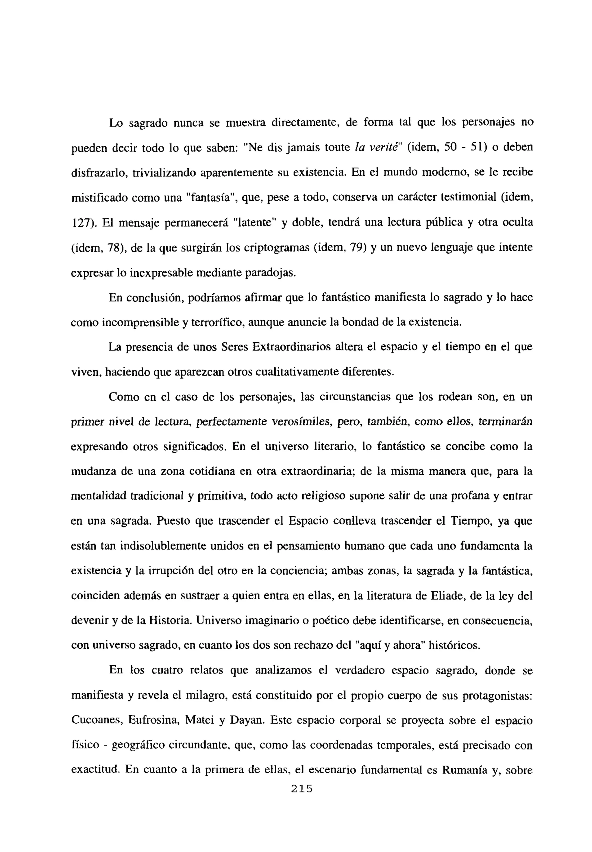 Lo sagrado nunca se muestra directamente, de forma tal que los personajes no
pueden decir todo lo que saben: “Ne dis jamais toute la venté” (idem, 50 - 51) o deben
disfrazarlo, trivializando aparentemente su existencia. En el mundo moderno, se le recibe
mistificado como una “fantasía”, que, pese a todo, conserva un carácter testimonial (idem,
127). El mensaje permanecerá “latente” y doble, tendrá una lectura pública y otra oculta
(idem, 78), de la que surgirán los criptogramas (idem, 79) y un nuevo lenguaje que intente
expresar lo inexpresable mediante paradojas.
En conclusión, podríamos afirmar que lo fantástico manifiesta lo sagrado y lo hace
como incomprensible y terrorífico, aunque anuncie la bondad de la existencia.
La presencia de unos Seres Extraordinarios altera el espacio y el tiempo en el que
viven, haciendo que aparezcan otros cualitativamente diferentes.
Como en el caso de los personajes, las circunstancias que los rodean son, en un
primer nivel de lectura, perfectamente verosímiles, pero, también, como ellos, terminarán
expresando otros significados. En el universo literario, lo fantástico se concibe como la
mudanza de una zona cotidiana en otra extraordinaria; de la misma manera que, para la
mentalidad tradicional y primitiva, todo acto religioso supone salir de una profana y entrar
en una sagrada. Puesto que trascender el Espacio conlíeva trascender el Tiempo, ya que
están tan indisolublemente unidos en el pensamiento humano que cada uno fundamenta la
existencia y la irrupción del otro en la conciencia; ambas zonas, la sagrada y la fantástica,
coinciden además en sustraer a quien entra en ellas, en la literatura de Eliade, de la ley del
devenir y de la Historia. Universo imaginario o poético debe identificarse, en consecuencia,
con universo sagrado, en cuanto los dos son rechazo del “aquí y ahora” históricos.
En los cuatro relatos que analizamos el verdadero espacio sagrado, donde se
manifiesta y revela el milagro, está constituido por el propio cuerpo de sus protagonistas:
Cucoanes, Eufrosina, Matei y Dayan. Este espacio corporal se proyecta sobre el espacio
físico - geográfico circundante, que, como las coordenadas temporales, está precisado con
exactitud. En cuanto a la primera de ellas, el escenario fundamental es Rumania y, sobre
215
 