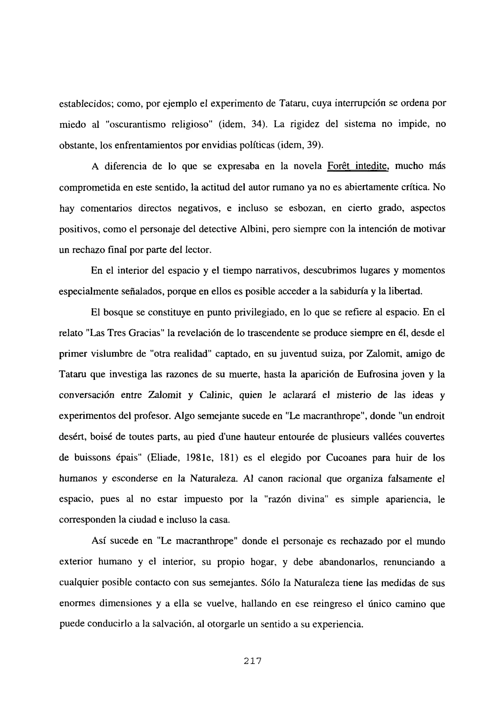 establecidos; como, por ejemplo el experimento de Tataru, cuya interrupción se ordena por
miedo al “oscurantismo religioso” (idem, 34). La rigidez del sistema no impide, no
obstante, los enfrentamientos por envidias políticas (idem, 39).
A diferencia de lo que se expresaba en la novela Forét intedite, mucho más
comprometida en este sentido, la actitud del autor rumano ya no es abiertamente crítica. No
hay comentarios directos negativos, e incluso se esbozan, en cierto grado, aspectos
positivos, como el personaje del detective Albini, pero siempre con la intención de motivar
un rechazo final por parte del lector.
En el interior del espacio y el tiempo narrativos, descubrimos lugares y momentos
especialmente señalados, porque en ellos es posible acceder a la sabiduría y la libertad.
El bosque se constituye en punto privilegiado, en lo que se refiere al espacio. En el
relato “Las Tres Gracias” la revelación de lo trascendente se produce siempre en él, desde el
primer vislumbre de “otra realidad” captado, en su juventud suiza, por Zalomit, amigo de
Tataru que investiga las razones de su muerte, hasta la aparición de Eufrosina joven y la
conversación entre Zalomit y Ca]inic, quien le aclarará el misterio de las ideas y
experimentos del profesor. Algo semejante sucede en “Le macranthrope”, donde “un endroit
desért, boisé de toutes parts, au pied d’une hauteur entourée de plusieurs vallées couvertes
de buissons épais” (Eliade, 1981e, 181) es el elegido por Cucoanes para huir de los
humanos y esconderse en la Naturaleza. Al canon racional que organiza falsamente el
espacio, pues al no estar impuesto por la “razón divina” es simple apariencia, le
corresponden la ciudad e incluso la casa.
Así sucede en “Le macrantbrope” donde el personaje es rechazado por el mundo
exterior humano y el interior, su propio hogar, y debe abandonarlos, renunciando a
cualquier posible contacto con sus semejantes. Sólo la Naturaleza tiene las medidas de sus
enormes dimensiones y a ella se vuelve, hallando en ese reingreso el único camino que
puede conducirlo a la salvación, al otorgarle un sentido a su experiencia.
21’?
 