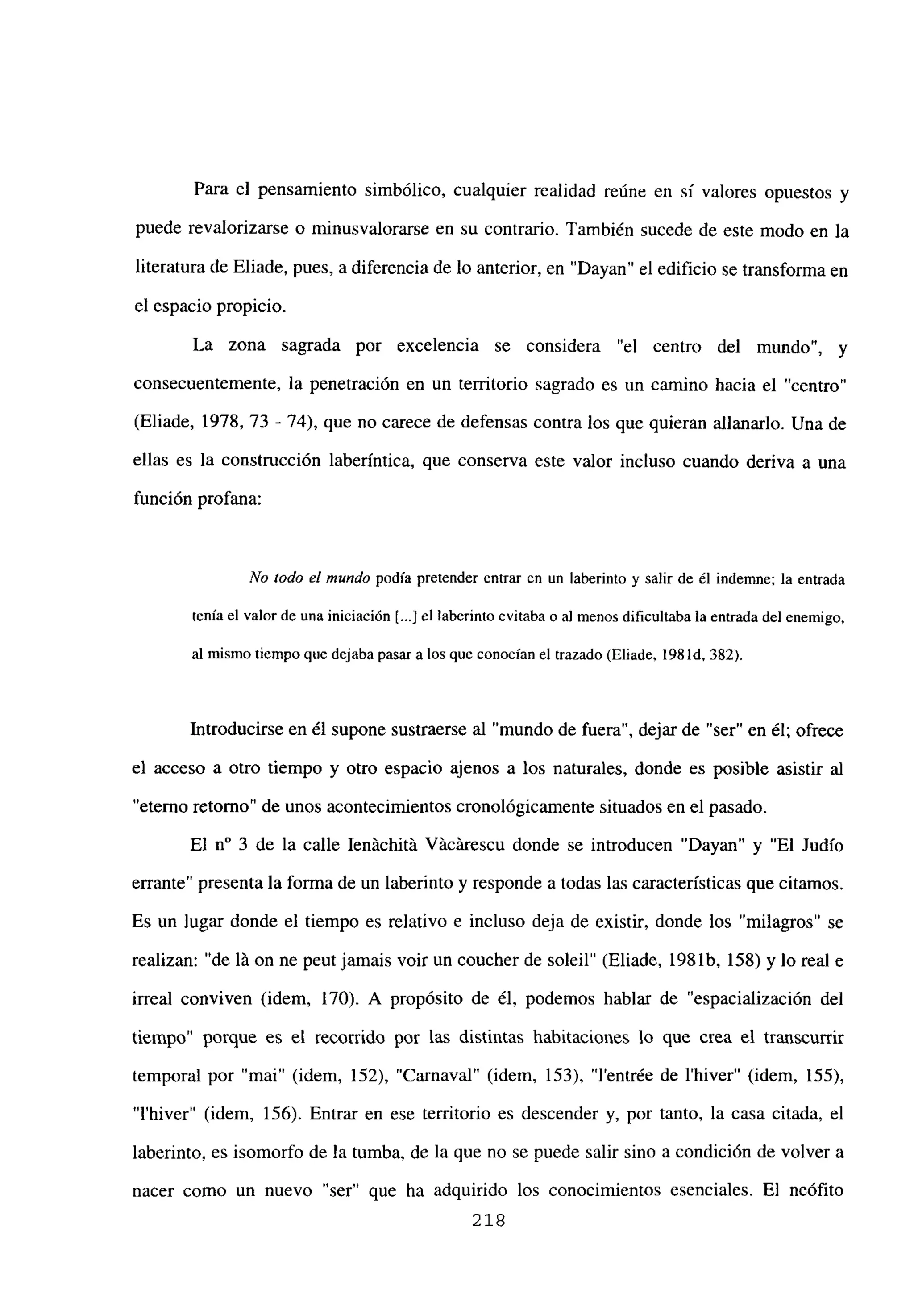 Para el pensamiento simbólico, cualquier realidad reúne en si valores opuestos y
puede revalorizarse o minusvalorarse en su contrario. También sucede de este modo en la
literatura de Eliade, pues, a diferencia de lo anterior, en “Dayan” el edificio se transforma en
el espacio propicio.
La zona sagrada por excelencia se considera “el centro del mundo”, y
consecuentemente, la penetración en un territorio sagrado es un camino hacia el “centro”
(Eliade, 1978, 73 - 74), que no carece de defensas contra los que quieran allanarlo. Una de
ellas es la construcción laberíntica, que conserva este valor incluso cuando deriva a una
función profana:
No todo el mundo podía pretender entrar en un laberinto y salir de él indemne; la entrada
tenía el valor de una iniciación [...J el laberinto evitaba o al menos dificultaba la entrada del enemigo,
al mismo tiempo que dejaba pasar a los que conocían el trazado (Eliade, 198 íd, 382).
Introducirse en él supone sustraerse al “mundo de fuera”, dejar de “ser” en él; ofrece
el acceso a otro tiempo y otro espacio ajenos a los naturales, donde es posible asistir al
“eterno retorno” de unos acontecimientos cronológicamente situados en el pasado.
El n0 3 de la calle Jenáchitá Vácárescu donde se introducen “Dayan” y “El Judío
enante” presenta la forma de un laberinto y responde a todas las características que citamos.
Es un lugar donde el tiempo es relativo e incluso deja de existir, donde los “milagros” se
realizan: “de lá on ne peut jamais voir un coucher de soleil” (Eliade, 1981b, 158) y lo real e
irreal conviven (idem, 170). A propósito de él, podemos hablar de “espacialización del
tiempo” porque es el recorrido por las distintas habitaciones lo que crea el transcurrir
temporal por “mai” (idem, 152), “Carnaval” (idem, 153), “l’entrée de l’hiver” (idem, 155),
“Ihiver” (idem, 156). Entrar en ese territorio es descender y, por tanto, la casa citada, el
laberinto, es isomorfo de la tumba, de la que no se puede salir sino a condición de volver a
nacer como un nuevo “ser” que ha adquirido los conocimientos esenciales. El neófito
218
 