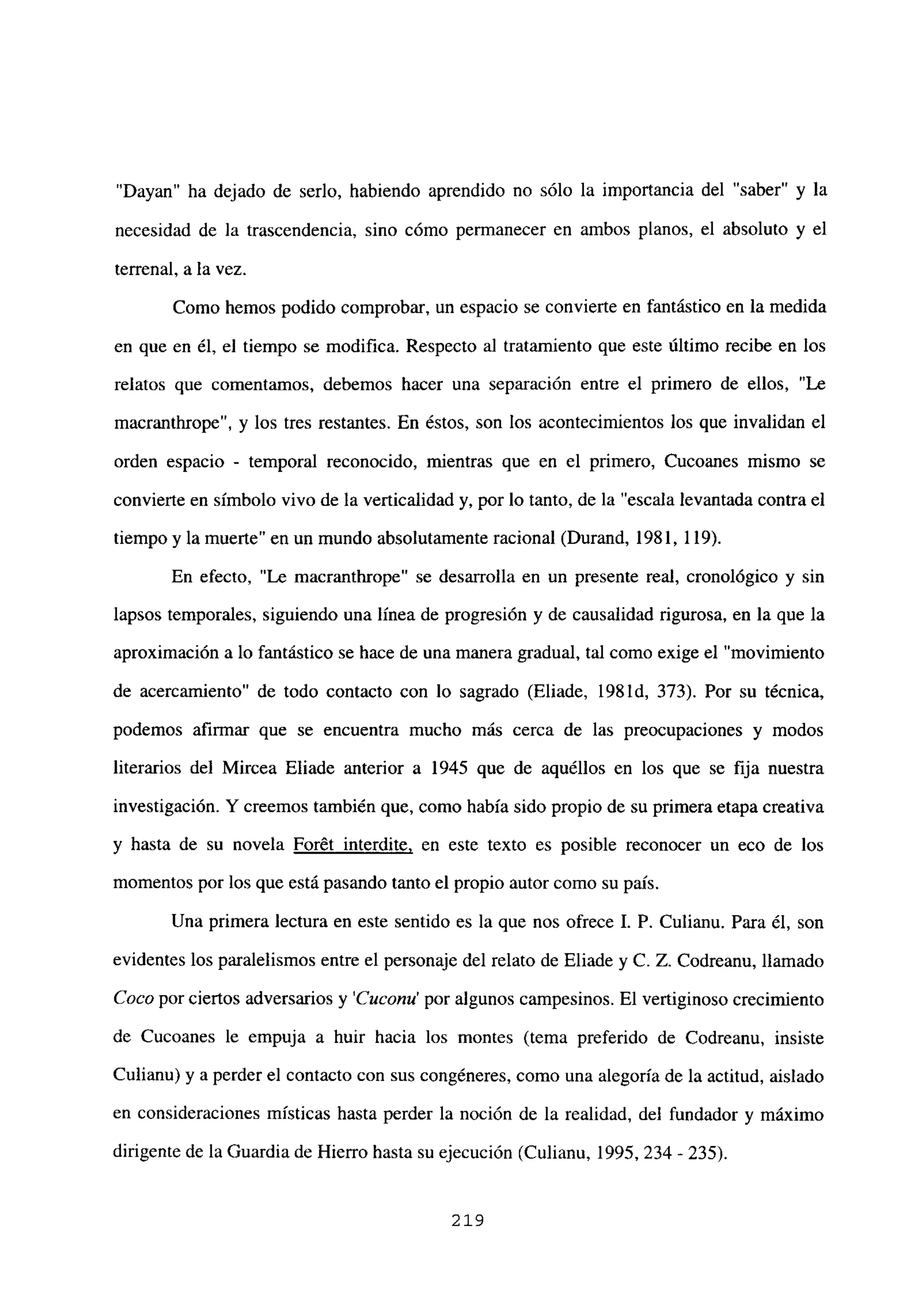 “Dayan” ha dejado de serlo, habiendo aprendido no sólo la importancia del “saber” y la
necesidad de la trascendencia, sino cómo permanecer en ambos planos, el absoluto y el
terrenal, a la vez.
Como hemos podido comprobar, un espacio se convierte en fantástico en la medida
en que en él, el tiempo se modifica. Respecto al tratamiento que este último recibe en los
relatos que comentamos, debemos hacer una separación entre el primero de ellos, “Le
macranthrope”, y los tres restantes. En éstos, son los acontecimientos los que invalidan el
orden espacio - temporal reconocido, mientras que en el primero, Cucoanes mismo se
convierte en símbolo vivo de la verticalidad y, por lo tanto, de la “escala levantada contra el
tiempo y la muerte” en un mundo absolutamente racional (Durand, 1981, 119).
En efecto, “Le macranthrope” se desarrolla en un presente real, cronológico y sin
lapsos temporales, siguiendo una línea de progresión y de causalidad rigurosa, en la que la
aproximación a lo fantástico se hace de una manera gradual, tal como exige el “movimiento
de acercamiento” de todo contacto con lo sagrado (Eliade, 1981d, 373). Por su técnica,
podemos afirmar que se encuentra mucho más cerca de las preocupaciones y modos
literarios del Mircea Eliade anterior a 1945 que de aquéllos en los que se fija nuestra
investigación. Y creemos también que, como había sido propio de su primera etapa creativa
y hasta de su novela Forét interdite, en este texto es posible reconocer un eco de los
momentos por los que está pasando tanto el propio autor como su país.
Una primera lectura en este sentido es la que nos ofrece 1. P. Culianu. Para él, son
evidentes los paralelismos entre el personaje del relato de Eliade y C. Z. Codreanu, llamado
Coco por ciertos adversarios y ‘Cuconu’ por algunos campesinos. El vertiginoso crecimiento
de Cucoanes le empuja a huir hacia los montes (tema preferido de Codreanu, insiste
Culianu) y a perder el contacto con sus congéneres, como una alegoría de la actitud, aislado
en consideraciones místicas hasta perder la noción de la realidad, del fundador y máximo
dirigente de la Guardia de Hierro hasta su ejecución (Culianu, 1995, 234 - 235).
219
 