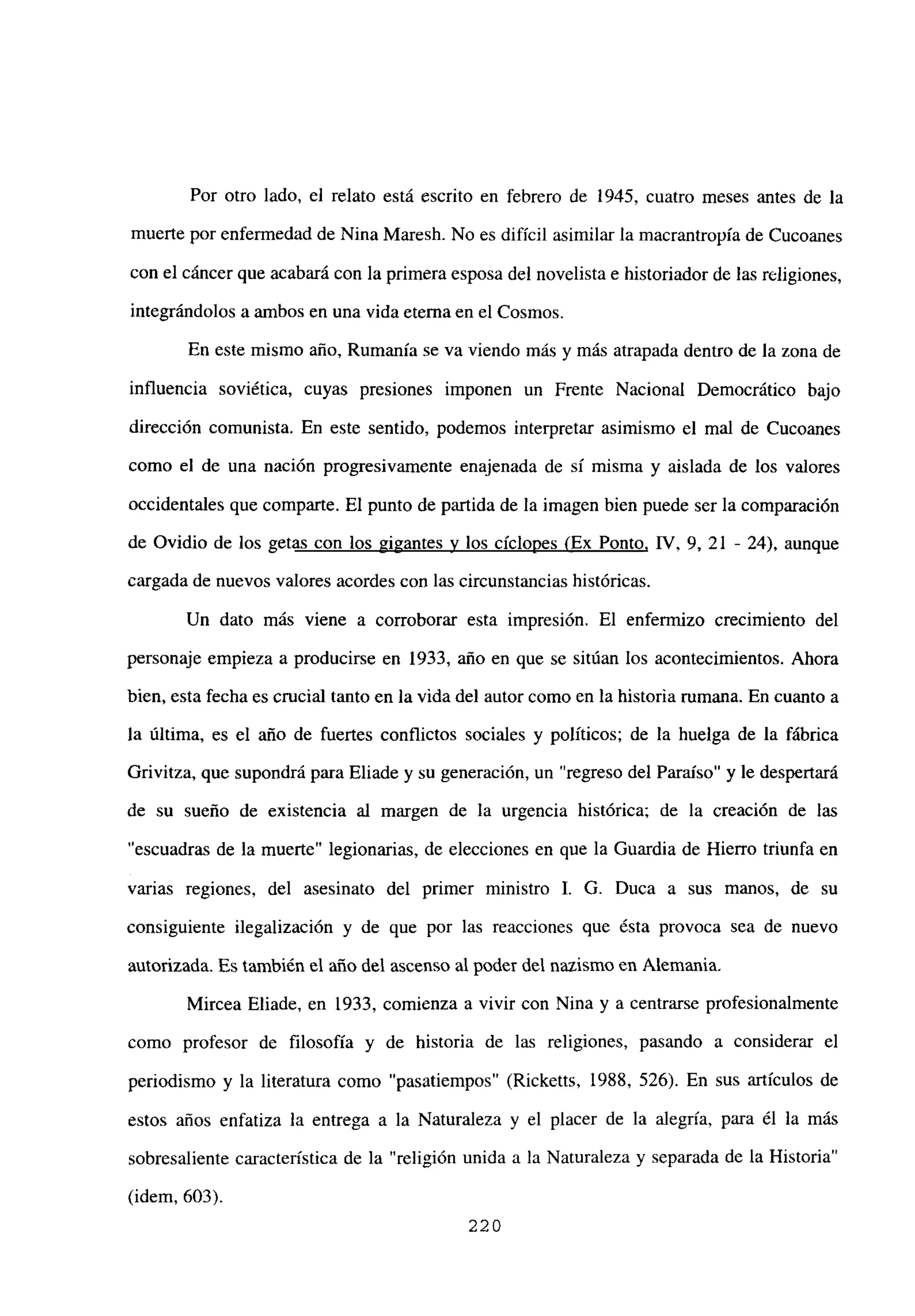 Por otro lado, el relato está escrito en febrero de 1945, cuatro meses antes de la
muerte por enfermedad de Nina Maresh. No es difícil asimilar la macrantropía de Cucoanes
con el cáncer que acabará con la primera esposa del novelista e historiador de las religiones,
integrándolos a ambos en una vida eterna en el Cosmos.
En este mismo año, Rumania se va viendo más y más atrapada dentro de la zona de
influencia soviética, cuyas presiones imponen un Frente Nacional Democrático bajo
dirección comunista. En este sentido, podemos interpretar asimismo el mal de Cucoanes
como el de una nación progresivamente enajenada de si misma y aislada de los valores
occidentales que comparte. El punto de partida de la imagen bien puede ser la comparación
de Ovidio de los getas con los gigantes y los cíclopes (Ex Ponto, IV, 9, 21 - 24), aunque
cargada de nuevos valores acordes con las circunstancias históricas.
Un dato más viene a corroborar esta impresión. El enfermizo crecimiento del
personaje empieza a producirse en 1933, año en que se sitúan los acontecimientos. Ahora
bien, esta fecha es crucial tanto en la vida del autor como en la historia rumana. En cuanto a
la última, es el año de fuertes conflictos sociales y políticos; de la huelga de la fábrica
Grivitza, que supondrá para Eliade y su generación, un “regreso del Paraíso” y le despertará
de su sueño de existencia al margen de la urgencia histórica; de la creación de las
“escuadras de la muerte” legionarias, de elecciones en que la Guardia de Hierro triunfa en
varias regiones, del asesinato del primer ministro 1. G. Duca a sus manos, de su
consiguiente ilegalización y de que por las reacciones que ésta provoca sea de nuevo
autorizada. Es también el año del ascenso al poder del nazismo en Alemania.
Mircea Eliade, en 1933, comienza a vivir con Nina y a centrarse profesionalmente
como profesor de filosofía y de historia de las religiones, pasando a considerar el
periodismo y la literatura como “pasatiempos” (Ricketts, 1988, 526). En sus artículos de
estos años enfatiza la entrega a la Naturaleza y el placer de la alegría, para él la más
sobresaliente característica de la “religión unida a la Naturaleza y separada de la Historia”
(idem, 603).
220
 