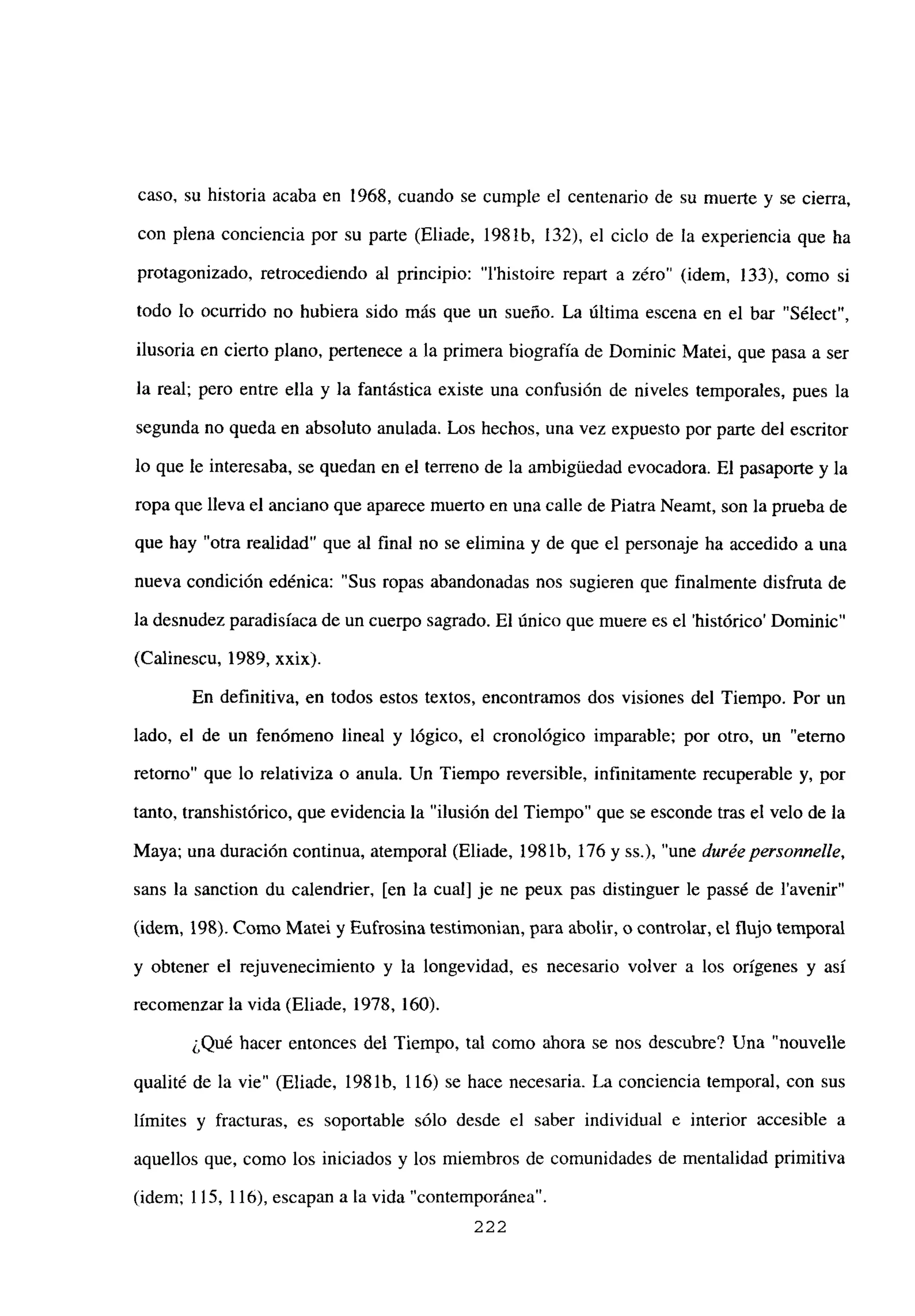 caso, su historia acaba en 1968, cuando se cumple el centenario de su muerte y se cierra,
con plena conciencia por su parte (Eliade, 198 ib, 132), el ciclo de la experiencia que ha
protagonizado, retrocediendo al principio: “Ihistoire repart a zéro” (idem, 133), como si
todo lo ocurrido no hubiera sido más que un sueño. La última escena en el bar “Sélect”,
ilusoria en cierto plano, pertenece a la primera biografía de Dominic Matei, que pasa a ser
la real; pero entre ella y la fantástica existe una confusión de niveles temporales, pues la
segunda no queda en absoluto anulada. Los hechos, una vez expuesto por parte del escritor
lo que le interesaba, se quedan en el terreno de la ambigliedad evocadora. El pasaporte y la
ropa que lleva el anciano que aparece muerto en una calle de Piatra Neamt, son la prueba de
que hay “otra realidad” que al final no se elimina y de que el personaje ha accedido a una
nueva condición edénica: “Sus ropas abandonadas nos sugieren que finalmente disfruta de
la desnudez paradisíaca de un cuerpo sagrado. El único que muere es el ‘histórico’ Dominic”
(Calinescu, 1989, xxix).
En definitiva, en todos estos textos, encontramos dos visiones del Tiempo. Por un
lado, el de un fenómeno lineal y lógico, el cronológico imparable; por otro, un “eterno
retorno” que lo relativiza o anula. Un Tiempo reversible, infinitamente recuperable y, por
tanto, transhistórico, que evidencia la “ilusión del Tiempo” que se esconde tras el velo de la
Maya; una duración continua, atemporal (Eliade, 198 lb, 176 y Ss.), “une duréepersonnelle,
sans la sanction du calendrier, [en la cual] je ne peux pas distinguer le passé de l’avenir”
(idem, 198). Como Matei y Eufrosina testimonian, para abolir, o controlar, el flujo temporal
y obtener el rejuvenecimiento y la longevidad, es necesario volver a los orígenes y así
recomenzar la vida (Eliade, 1978, 160).
¿Qué hacer entonces del Tiempo, tal como ahora se nos descubre? Una “nouvelle
qualité de la vie” (Eliade, 1981b, 116) se hace necesaria. La conciencia temporal, con sus
límites y fracturas, es soportable sólo desde el saber individual e interior accesible a
aquellos que, como los iniciados y los miembros de comunidades de mentalidad primitiva
(idem; 115, 116), escapan a la vida “contemporánea”.
222
 