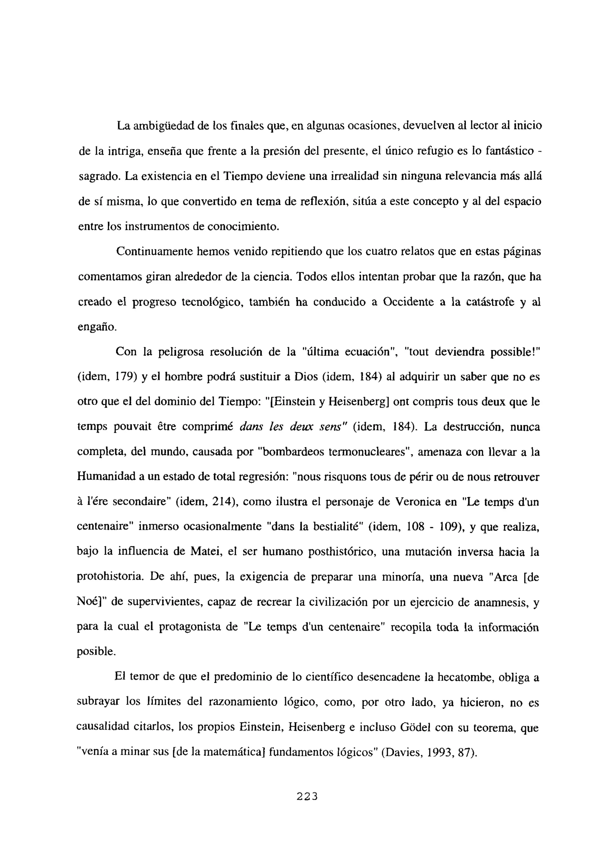 La ambiguedad de los finales que, en algunas ocasiones, devuelven al lector al inicio
de la intriga, enseña que frente a la presión del presente, el único refugio es lo fantástico -
sagrado. La existencia en el Tiempo deviene una irrealidad sin ninguna relevancia más allá
de si misma, lo que convertido en tema de reflexión, sitúa a este concepto y al del espacio
entre los instrumentos de conocimiento.
Continuamente hemos venido repitiendo que los cuatro relatos que en estas páginas
comentamos giran alrededor de la ciencia. Todos ellos intentan probar que la razón, que ha
creado el progreso tecnológico, también ha conducido a Occidente a la catástrofe y al
engaño.
Con la peligrosa resolución de la “última ecuación”, “tout deviendra possible!”
(idem, 179) y el hombre podrá sustituir a Dios (idem, 184) al adquirir un saber que no es
otro que el del dominio del Tiempo: “[Einstein y Heisenberg] ont compris tous deux que le
temps pouvait ¿tre comprimé dans les deux sen?’ (idem, 184). La destrucción, nunca
completa, del mundo, causada por “bombardeos termonucleares”, amenaza con llevar a la
Humanidad a un estado de total regresión: “nous risquons tous de périr ou de nous retrouver
á lére secondaire” (idem, 214), como ilustra el personaje de Veronica en “Le temps d’un
centenaire” inmerso ocasionalmente “dans la bestialité” (idem, 108 - 109), y que realiza,
bajo la influencia de Matei, el ser humano posthistórico, una mutación inversa hacia la
protohistoria. De ahí, pues, la exigencia de preparar una minoría, una nueva “Arca [de
Noé]” de supervivientes, capaz de recrear la civilización por un ejercicio de anamnesis, y
para la cual el protagonista de “Le temps dun centenaire” recopila toda la información
posible.
El temor de que el predominio de lo científico desencadene la hecatombe, obliga a
subrayar los límites del razonamiento lógico, como, por otro lado, ya hicieron, no es
causalidad citarlos, los propios Einstein, Heisenberg e incluso Gódel con su teorema, que
“venía a minar sus [de la matemática] fundamentos lógicos” (Davies, 1993, 87).
223
 