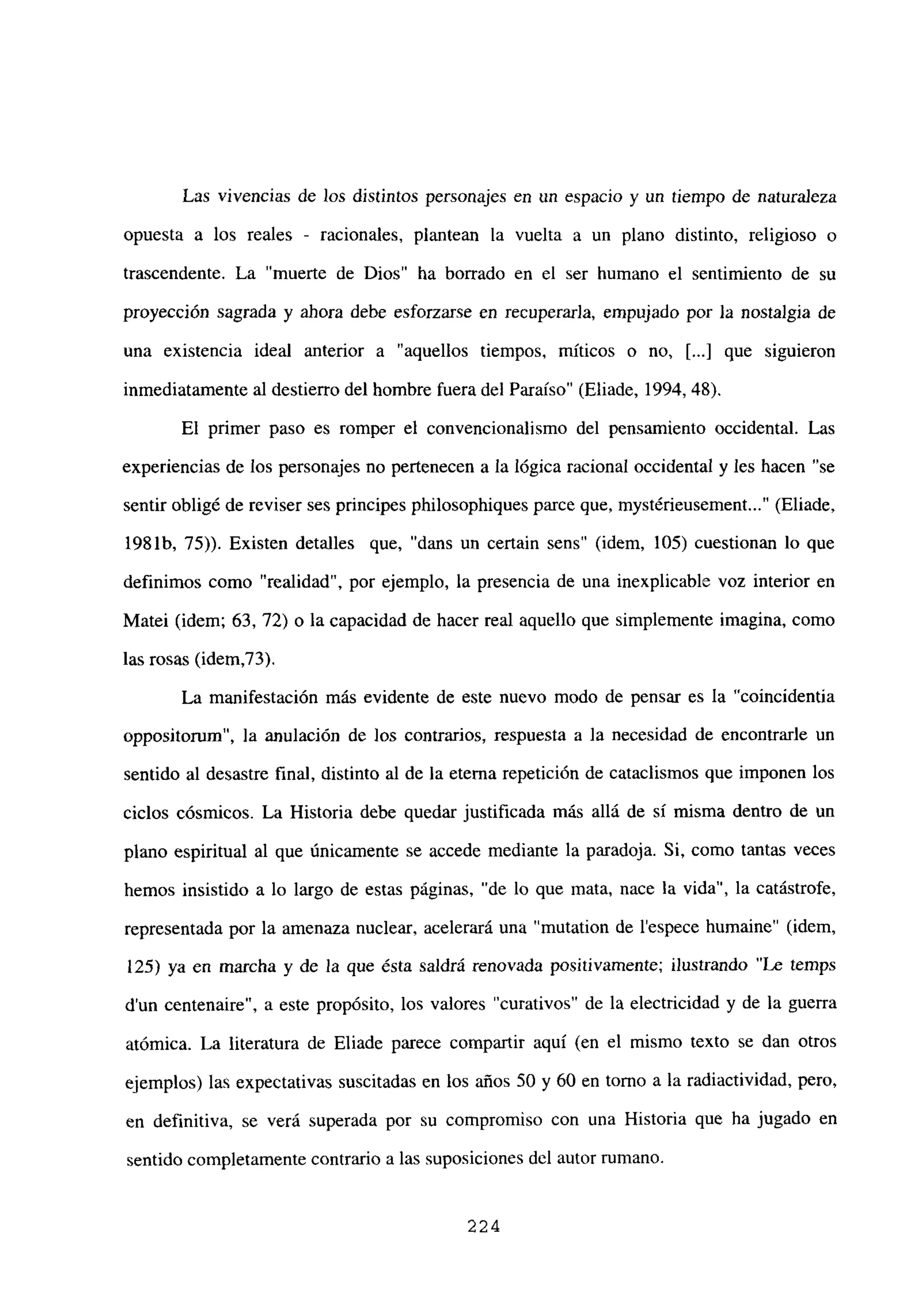 Las vivencias de los distintos personajes en un espacio y un tiempo de naturaleza
opuesta a los reales - racionales, plantean la vuelta a un plano distinto, religioso o
trascendente. La “muerte de Dios” ha borrado en el ser humano el sentimiento de su
proyección sagrada y ahora debe esforzarse en recuperarJa, empujado por la nostalgia de
una existencia ideal anterior a “aquellos tiempos, míticos o no, [...] que siguieron
inmediatamente al destierro del hombre fuera del Paraíso” (Eliade, 1994, 48).
El primer paso es romper el convencionalismo del pensamiento occidental. Las
experiencias de los personajes no pertenecen a la lógica racional occidental y les hacen “se
sentir obligé de reviser ses principes philosophiques parce que, mystérieusement (Eliade,
1981b, 75)). Existen detalles que, “dans un certain sens” (idem, 105) cuestionan lo que
definimos como “realidad”, por ejemplo, la presencia de una inexplicable voz interior en
Matei (idem; 63, 72) o la capacidad de hacer real aquello que simplemente imagina, como
las rosas (idem,73).
La manifestación más evidente de este nuevo modo de pensar es la “coincidentia
oppositorum”, la anulación de los contrarios, respuesta a la necesidad de encontrarle un
sentido al desastre final, distinto al de la eterna repetición de cataclismos que imponen los
ciclos cósmicos. La Historia debe quedar justificada más allá de sí misma dentro de un
plano espiritual al que únicamente se accede mediante la paradoja. Si, como tantas veces
hemos insistido a lo largo de estas páginas, “de lo que mata, nace la vida”, la catástrofe,
representada por la amenaza nuclear, acelerará una “mutation de lespece humaine” (idem,
125) ya en marcha y de la que ésta saldrá renovada positivamente; ilustrando “Le temps
dun centenaire”, a este propósito, los valores “curativos” de la electricidad y de la guerra
atómica. La literatura de Eliade parece compartir aquí (en el mismo texto se dan otros
ejemplos) las expectativas suscitadas en los años 50 y 60 en torno a la radiactividad, pero,
en definitiva, se verá superada por su compromiso con una Historia que ha jugado en
sentido completamente contrario a las suposiciones del autor rumano.
224
 
