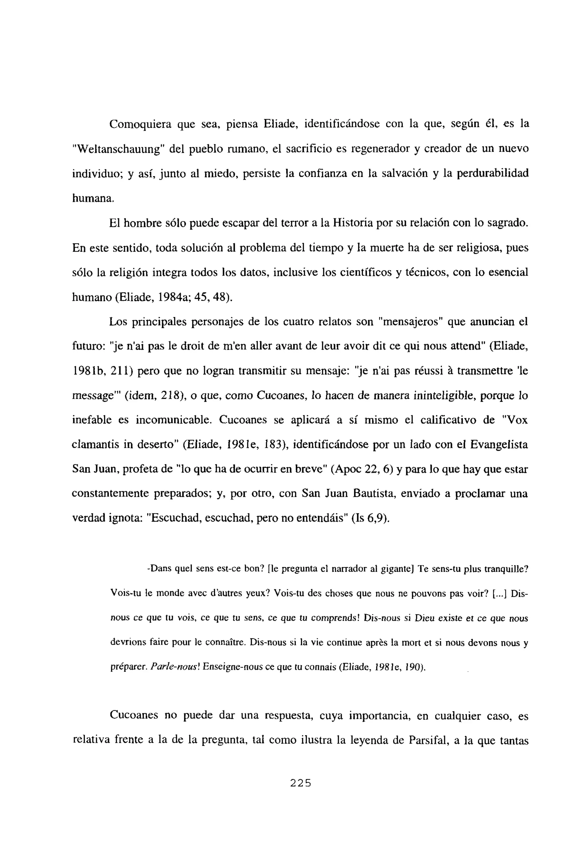 Comoquiera que sea, piensa Eliade, identificándose con la que, según él, es la
“Weltanschauung” del pueblo rumano, el sacrificio es regenerador y creador de un nuevo
individuo; y así, junto al miedo, persiste la confianza en la salvación y la perdurabilidad
humana.
El hombre sólo puede escapar del tenor a la Historia por su relación con lo sagrado.
En este sentido, toda solución al problema del tiempo y la muerte ha de ser religiosa, pues
sólo la religión integra todos los datos, inclusive los científicos y técnicos, con lo esencial
humano (Eliade, 1984a; 45, 48).
Les principales personajes de los cuatro relatos son “mensajeros” que anuncian el
futuro: “je n’ai pas le droit de m’en aller avant de leur avoir dit ce qui nous attend” (Eliade,
198 lb, 211) pero que no logran transmitir su mensaje: “je n’ai pas réussi á transmettre ‘le
message”’ (idem, 218), o que, como Cucoanes, lo hacen de manera ininteligible, porque lo
inefable es incomunicable. Cucoanes se aplicará a sí mismo el calificativo de “Vox
clamantis in deserto” (Eliade, 198 le, 183), identificándose por un lado con el Evangelista
San Juan, profeta de “lo que ha de ocurrir en breve” (Apoc 22, 6) y para lo que hay que estar
constantemente preparados; y, por otro, con San Juan Bautista, enviado a proclamar una
verdad ignota: “Escuchad, escuchad, pero no entendáis” (Is 6,9).
-Dans quel sens est-ce bon? [le pregunta el narrador al gigante] Te sens-tu plus tranquille?
Vois-tu le monde avec dautres yeux? Vois-tu des choses que nous ne pouvons pas voir? [.41Dis-
nous ce que tu vois. ce que tu sens, ce que tu comprends! Dis-nous si Dien existe et ce que nous
devrions faire pour le connaitre. Dis-nous si la vie continue aprés la mort et si nous devons nous y
préparer. Parle-nazis! Enseigne-nous ce que tuconnais (Eliade, 198 le, 190).
Cucoanes no puede dar una respuesta, cuya importancia, en cualquier caso, es
relativa frente a la de la pregunta, tal como ilustra la leyenda de Parsifal, a la que tantas
225
 