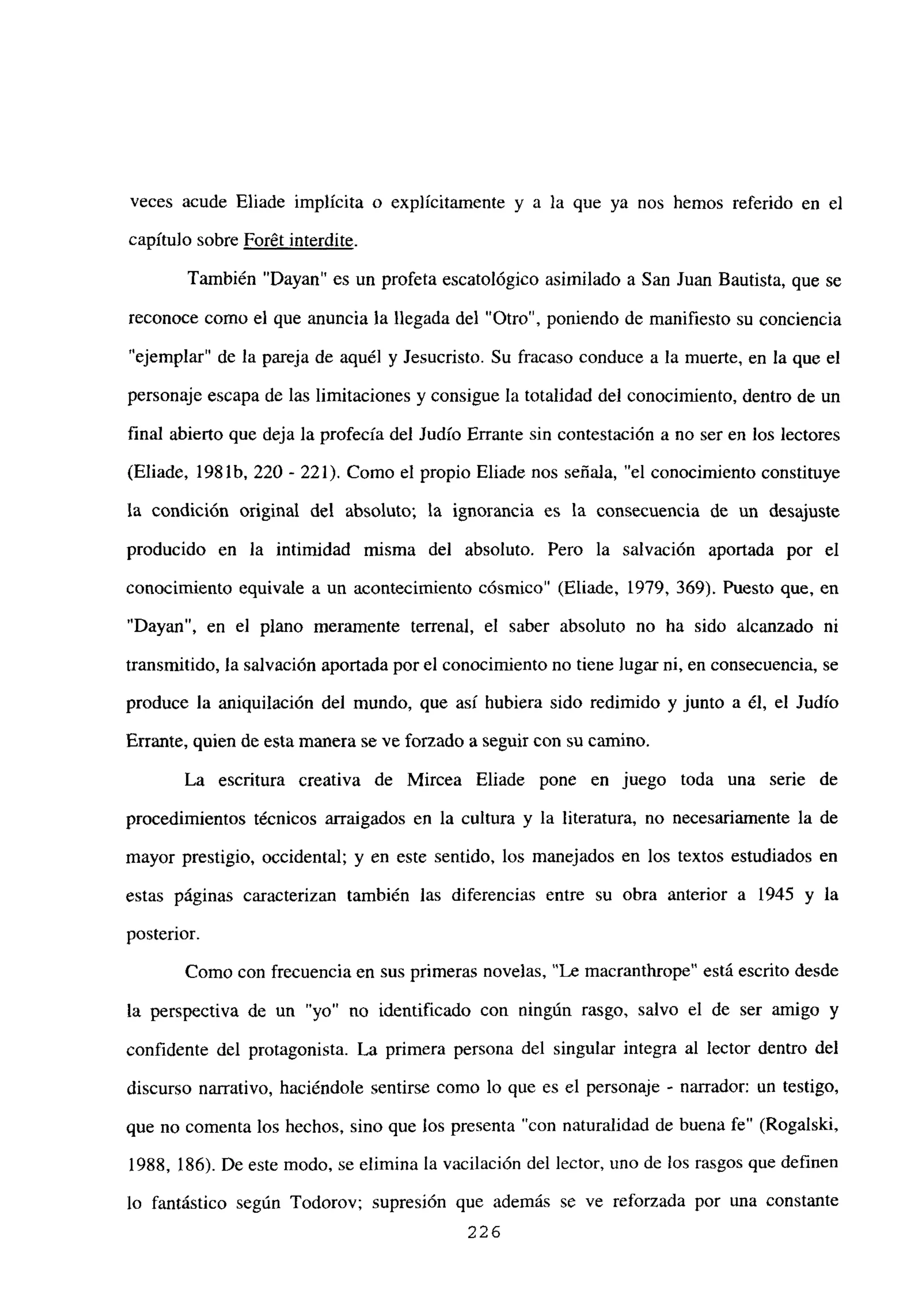 veces acude Eliade implícita o explícitamente y a la que ya nos hemos referido en el
capitulo sobre Forét interdite
También “Dayan” es un profeta escatológico asimilado a San Juan Bautista, que se
reconoce como el que anuncia la llegada del “Otro”, poniendo de manifiesto su conciencia
“ejemplar” de la pareja de aquél y Jesucristo. Su fracaso conduce a la muerte, en la que el
personaje escapa de las limitaciones y consigue la totalidad del conocimiento, dentro de un
final abierto que deja la profecía del Judío Errante sin contestación a no ser en los lectores
(Eliade, 198 lb. 220 - 221). Como el propio Eliade nos señala, “el conocimiento constituye
la condición original del absoluto; la ignorancia es la consecuencia de un desajuste
producido en la intimidad misma del absoluto. Pero la salvación aportada por el
conocimiento equivale a un acontecimiento cósmico” (Eliade, 1979, 369). Puesto que, en
“Dayan”, en el plano meramente terrenal, el saber absoluto no ha sido alcanzado ni
transmitido, la salvación aportada por el conocimiento no tiene lugarni, en consecuencia, se
produce la aniquilación del mundo, que así hubiera sido redimido y junto a él, el Judío
Errante, quien de esta manera se ve forzado a seguir con su camino.
La escritura creativa de Mircea Eliade pone en juego toda una serie de
procedimientos técnicos arraigados en la cultura y la literatura, no necesariamente la de
mayor prestigio, occidental; y en este sentido, los manejados en los textos estudiados en
estas páginas caracterizan también las diferencias entre su obra anterior a 1945 y la
posterior.
Como con frecuencia en sus primeras novelas, “Le macranthrope” está escrito desde
la perspectiva de un “yo” no identificado con ningún rasgo, salvo el de ser amigo y
confidente del protagonista. La primera persona del singular integra al lector dentro del
discurso narrativo, haciéndole sentirse como lo que es el personaje - narrador: un testigo,
que no comenta los hechos, sino que los presenta “con naturalidad de buena fe” (Rogalski,
1988, 186). De este modo, se elimina la vacilación del lector, uno de los rasgos que definen
lo fantástico según Todorov; supresión que además se ve reforzada por una constante
226
 