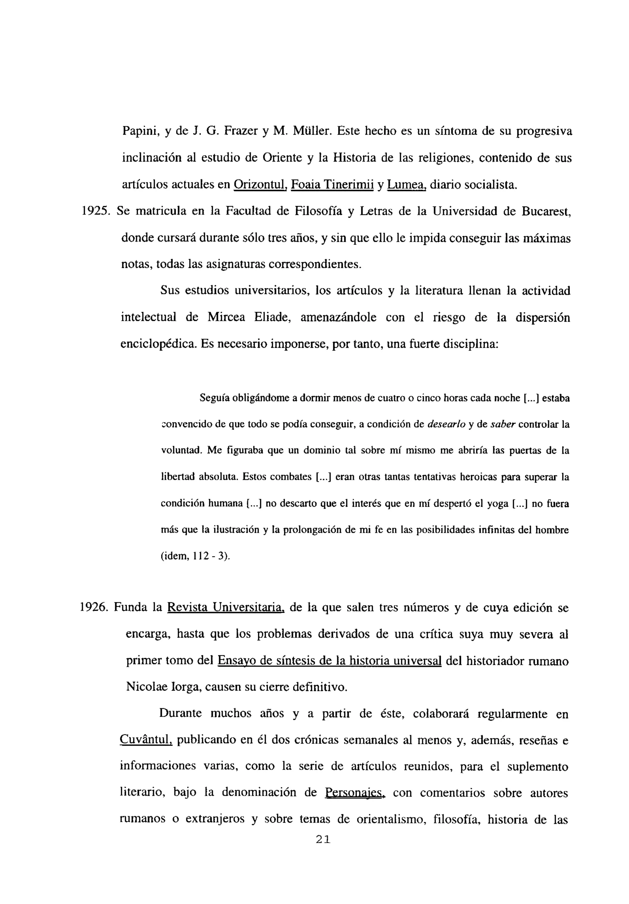 Papini, y de J. G. Frazer y M. Múller. Este hecho es un síntoma de su progresiva
inclinación al estudio de Oriente y la Historia de las religiones, contenido de sus
artículos actuales en Orizontul, Foaia Tinerimii y Lumea, diario socialista.
1925. Se matricula en la Facultad de Filosofía y Letras de la Universidad de Bucarest,
donde cursará durante sólo tres años, y sin que ello le impida conseguir las máximas
notas, todas las asignaturas correspondientes.
Sus estudios universitarios, los artículos y la literatura llenan la actividad
intelectual de Mircea Eliade, amenazándole con el riesgo de la dispersión
enciclopédica. Es necesario imponerse, por tanto, una fuerte disciplina:
Seguía obligándome a dormir menos de cuatro o cinco horas cada noche [...] estaba
convencido de que todo se podía conseguir, a condición de desearlo y de saber controlar la
voluntad. Me figuraba que un dominio tal sobre mi mismo me abriría las puertas de la
libertad absoluta. Estos combates [...] eran otras tantas tentativas heroicas para superar la
condición humana [...] no descarto que el interés que en mí despertó el yoga [...] no fuera
más que la ilustración y la prolongación de mi fe en las posibilidades infinitas del hombre
(idem, 112 - 3).
1926. Funda la Revista Universitaria, de la que salen tres números y de cuya edición se
encarga, hasta que los problemas derivados de una crítica suya muy severa al
primer tomo del Ensayo de síntesis de la historia universal del historiador rumano
Nicolae lorga, causen su cierre definitivo.
Durante muchos años y a partir de éste, colaborará regularmente en
Cuvántul, publicando en él dos crónicas semanales al menos y, además, reseñas e
informaciones varias, como la serie de artículos reunidos, para el suplemento
literario, bajo la denominación de Personajes, con comentarios sobre autores
rumanos o extranjeros y sobre temas de orientalismo, filosofía, historia de las
21
 