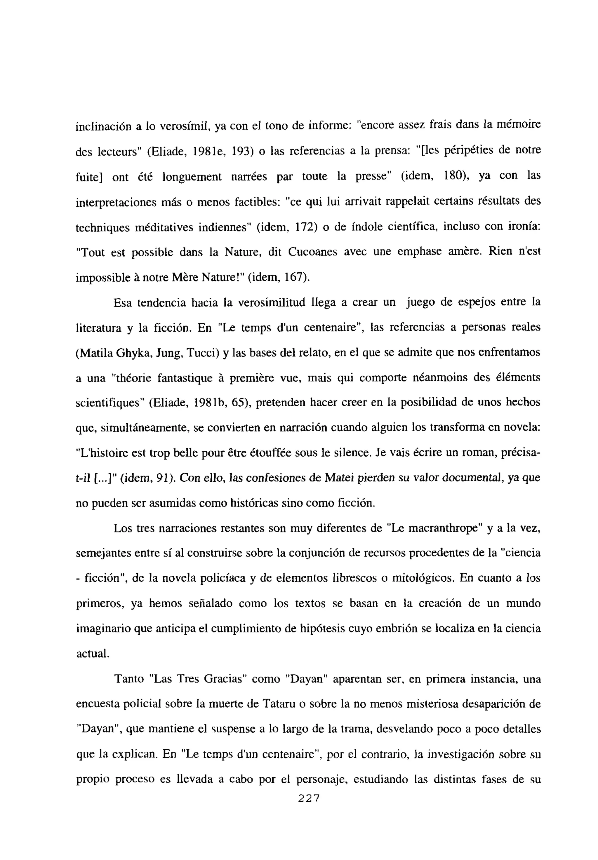 inclinación a lo verosímil, ya con el tono de informe: “encore assez frais dans la mémoire
des lecteurs” (Eliade, 1981e, 193) o las referencias a la prensa: “[les péripéties de notre
fuite] ont ¿té longuement narrées par toute la presse’ (idem, 180), ya con las
interpretaciones más o menos factibles: “ce qui lui arrivait rappelait certains résultats des
techniques méditatives indiennes” (idem, 172) o de índole científica, incluso con ironía:
“Tout est possible dans la Nature, dit Cucoanes avec une emphase amere. Rien n’est
impossible á notre Mére Nature!” (idem, 167).
Esa tendencia hacia la verosimilitud llega a crear un juego de espejos entre la
literatura y la ficción. En “Le temps d’un centenaire”, las referencias a personas reales
(Matila Ghyka, Jung, Tucci) y las bases del relato, en el que se admite que nos enfrentamos
a una “théorie fantastique A premiére vue, mais qui comporte néanmoins des éléments
scientifiques’ (Eliade, 1981b, 65), pretenden hacer creer en la posibilidad de unos hechos
que, simultáneamente, se convierten en narración cuando alguien los transforma en novela:
“L’histoire est trop belle pour 6tre étouffée sous le silence. Je vais ¿crire un roman, précisa-
t-il [.4” (idem, 91). Con ello, las confesiones de Matei pierden su valor documental, ya que
no pueden ser asumidas como históricas sino como ficción.
Los tres narraciones restantes son muy diferentes de “Le macranthrope” y a la vez,
semejantes entre si al construirse sobre la conjunción de recursos procedentes de la “ciencia
- ficción”, de la novela policíaca y de elementos librescos o mitológicos. En cuanto a los
primeros, ya hemos señalado como los textos se basan en la creación de un mundo
imaginario que anticipa el cumplimiento de hipótesis cuyo embrión se localiza en la ciencia
actual.
Tanto “Las Tres Gracias” como “Dayan” aparentan ser, en primera instancia, una
encuesta policial sobre la muerte de Tataru o sobre la no menos misteriosa desaparición de
“Dayan”, que mantiene el suspense a lo largo de la trama, desvelando poco a poco detalles
que la explican. En “Le temps dun centenaire”, por el contrario, la investigación sobre su
propio proceso es llevada a cabo por el personaje, estudiando las distintas fases de su
227
 