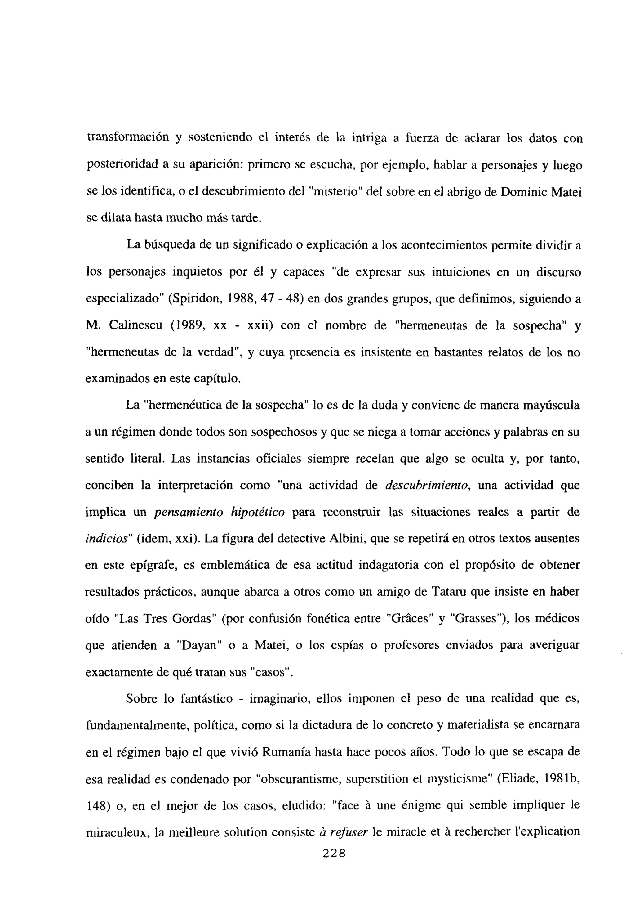 transformación y sosteniendo el interés de la intriga a fuerza de aclarar los datos con
posterioridad a su aparición: primero se escucha, por ejemplo, hablar a personajes y luego
se los identifica, o el descubrimiento del “misterio” del sobre en el abrigo de Dominic Matei
se dilata hasta mucho más tarde.
La búsqueda de un significado o explicación a los acontecimientos permite dividir a
los personajes inquietos por él y capaces “de expresar sus intuiciones en un discurso
especializado” (Spiridon, 1988, 47 - 48) en dos grandes grupos, que definimos, siguiendo a
M. Calinescu (1989, xx - xxii) con el nombre de “hermeneutas de la sospecha” y
“hermeneutas de la verdad”, y cuya presencia es insistente en bastantes relatos de los no
examinados en este capítulo.
La “hermenéutica de la sospecha” lo es de la duda y conviene de manera mayúscula
a un régimen donde todos son sospechosos y que se niega a tomar acciones y palabras en su
sentido literal. Las instancias oficiales siempre recelan que algo se oculta y, por tanto,
conciben la interpretación como “una actividad de descubrimiento, una actividad que
implica un pensamiento hipotético para reconstruir las situaciones reales a partir de
indicios” (idem, xxi). La figura del detective Albini, que se repetirá en otros textos ausentes
en este epígrafe, es emblemática de esa actitud indagatoria con el propósito de obtener
resultados prácticos, aunque abarca a otros como un amigo de Tataru que insiste en haber
oído “Las Tres Gordas” (por confusión fonética entre “Gráces” y “Grasses”), los médicos
que atienden a “Dayan” o a Matei, o los espías o profesores enviados para averiguar
exactamente de qué tratan sus “casos”.
Sobre lo fantástico - imaginario, ellos imponen el peso de una realidad que es,
fundamentalmente, política, como si la dictadura de lo concreto y materialista se encarnara
en el régimen bajo el que vivió Rumania hasta hace pocos años. Todo lo que se escapa de
esa realidad es condenado por “obscurantisme, superstition et mysticisme” (Eliade, 1981b,
148) o, en el mejor de los casos, eludido: “face á une énigme qui semble impliquer le
miraculeux, la meilleure solution consiste & refuser le miracle et ‘a rechercher lexplication
228
 
