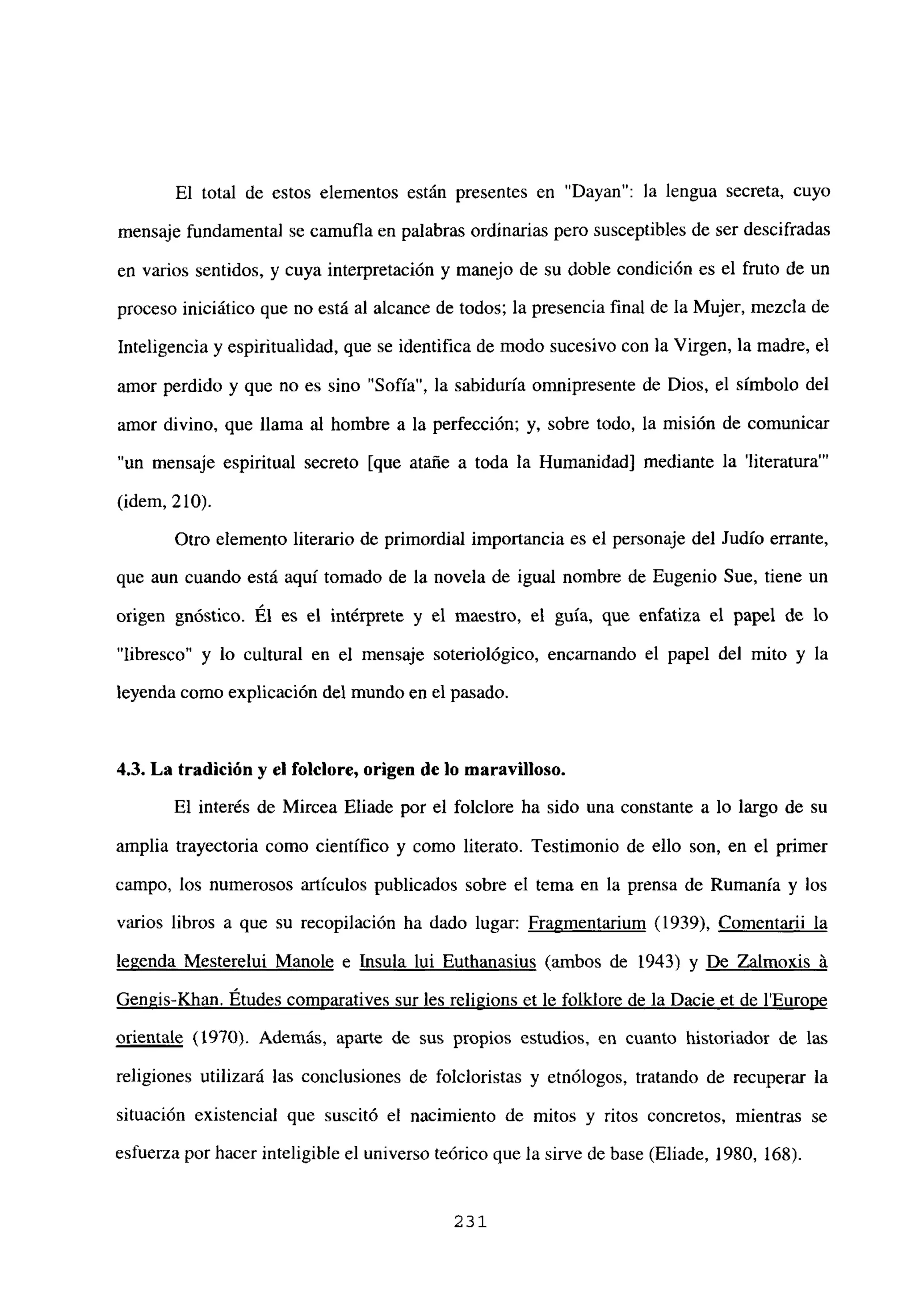 El total de estos elementos están presentes en “Dayan”: la lengua secreta, cuyo
mensaje fundamental se cainufla en palabras ordinarias pero susceptibles de ser descifradas
en varios sentidos, y cuya interpretación y manejo de su doble condición es el fruto de un
proceso iniciático que no está al alcance de todos; la presencia final de la Mujer, mezcla de
Inteligencia y espiritualidad, que se identifica de modo sucesivo con la Virgen, la madre, el
amor perdido y que no es sino “Sofía”, la sabiduría omnipresente de Dios, el símbolo del
amor divino, que llama al hombre a la perfección; y, sobre todo, la misión de comunicar
“un mensaje espiritual secreto [que atañe a toda la Humanidad] mediante la ‘literatura”’
(idem, 210).
Otro elemento literario de primordial importancia es el personaje del Judío errante,
que aun cuando está aquí tomado de la novela de igual nombre de Eugenio Sue, tiene un
origen gnóstico. El es el intérprete y el maestro, el guía, que enfatiza el papel de lo
“libresco” y lo cultural en el mensaje soteriológico, encarnando el papel del mito y la
leyenda como explicación del mundo en el pasado.
4,3. La tradición y el folciore, origen de lo maravilloso.
El interés de Mircea Eliade por el folclore ha sido una constante a lo largo de su
amplia trayectoria como científico y como literato. Testimonio de ello son, en el primer
campo, los numerosos artículos publicados sobre el tema en la prensa de Rumania y los
varios libros a que su recopilación ha dado lugar: Fragmentarium (1939), Comentarii la
legenda Mesterelui Manole e Insula lui Euthanasius (ambos de 1943) y De Zalmoxis ‘a
Gengis-Khan. Etudes comuaratives sur les religions et le folklore de la Dacie et de lEurope
orientale (1970). Además, apane de sus propios estudios, en cuanto historiador de las
religiones utilizará las conclusiones de folcloristas y etnólogos, tratando de recuperar la
situación existencial que suscitó el nacimiento de mitos y ritos concretos, mientras se
esfuerza por hacer inteligible el universo teórico que la sirve de base (Eliade, 1980, 168).
231
 