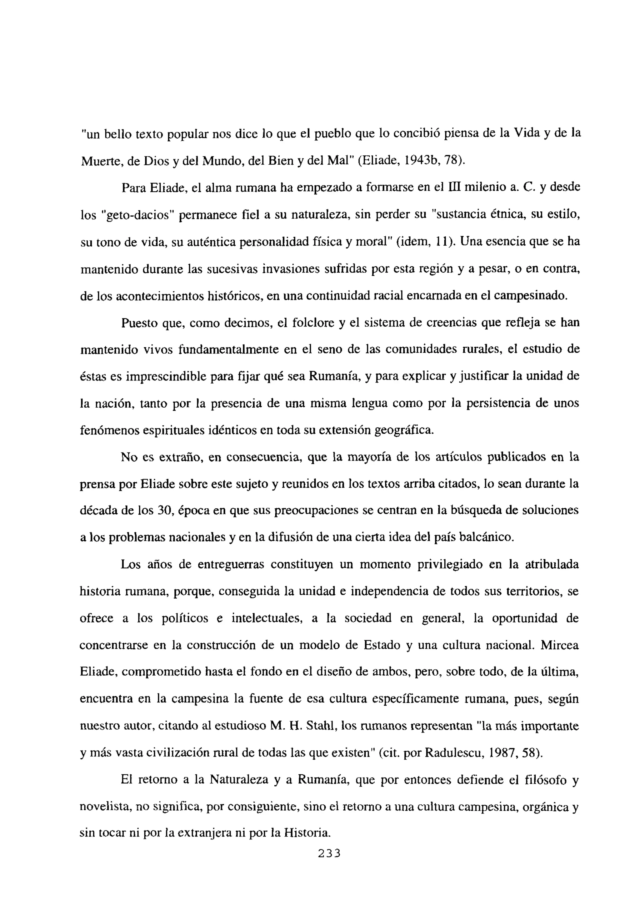 “un bello texto popular nos dice lo que el pueblo que lo concibió piensa de la Vida y de la
Muerte, de Dios y del Mundo, del Bien y del Mal” (Eliade, 1943b, 78).
Para Eliade, el alma rumana ha empezado a formarse en el [Umilenio a. C. y desde
los “geto-dacios” permanece fiel a su naturaleza, sin perder su “sustancia étnica, su estilo,
su tono de vida, su auténtica personalidad física y moral” (idem, 11). Una esencia que se ha
mantenido durante las sucesivas invasiones sufridas por esta región y a pesar, o en contra,
de los acontecimientos históricos, en una continuidad racial encarnada en el campesinado.
Puesto que, como decimos, el folclore y el sistema de creencias que refleja se han
mantenido vivos fundamentalmente en el seno de las comunidades rurales, el estudio de
éstas es imprescindible para fijar qué sea Rumania, y para explicar y justificar la unidad de
la nación, tanto por la presencia de una misma lengua como por la persistencia de unos
fenómenos espirituales idénticos en toda su extensión geográfica.
No es extraño, en consecuencia, que la mayoría de los artículos publicados en la
prensa por Eliade sobre este sujeto y reunidos en los textos arriba citados, lo sean durante la
década de los 30, época en que sus preocupaciones se centran en la búsqueda de soluciones
a los problemas nacionales y en la difusión de una cierta idea del país balcánico.
Los años de entreguerras constituyen un momento privilegiado en la atribulada
historia rumana, porque, conseguida la unidad e independencia de todos sus territorios, se
ofrece a los políticos e intelectuales, a la sociedad en general, la oportunidad de
concentrarse en la construcción de un modelo de Estado y una cultura nacional. Mircea
Eliade, comprometido hasta el fondo en el diseño de ambos, pero, sobre todo, de la última,
encuentra en la campesina la fuente de esa cultura específicamente rumana, pues, según
nuestro autor, citando al estudioso M. H. Stahl, los rumanos representan “la más importante
y más vasta civilización rural de todas las que existen” (cit. por Radulescu, 1987, 58).
El retorno a la Naturaleza y a Rumania, que por entonces defiende el filósofo y
novelista, no significa, por consiguiente, sino el retomo a una cultura campesina, orgánica y
sin tocar ni por la extranjera ni por la Historia.
233
 