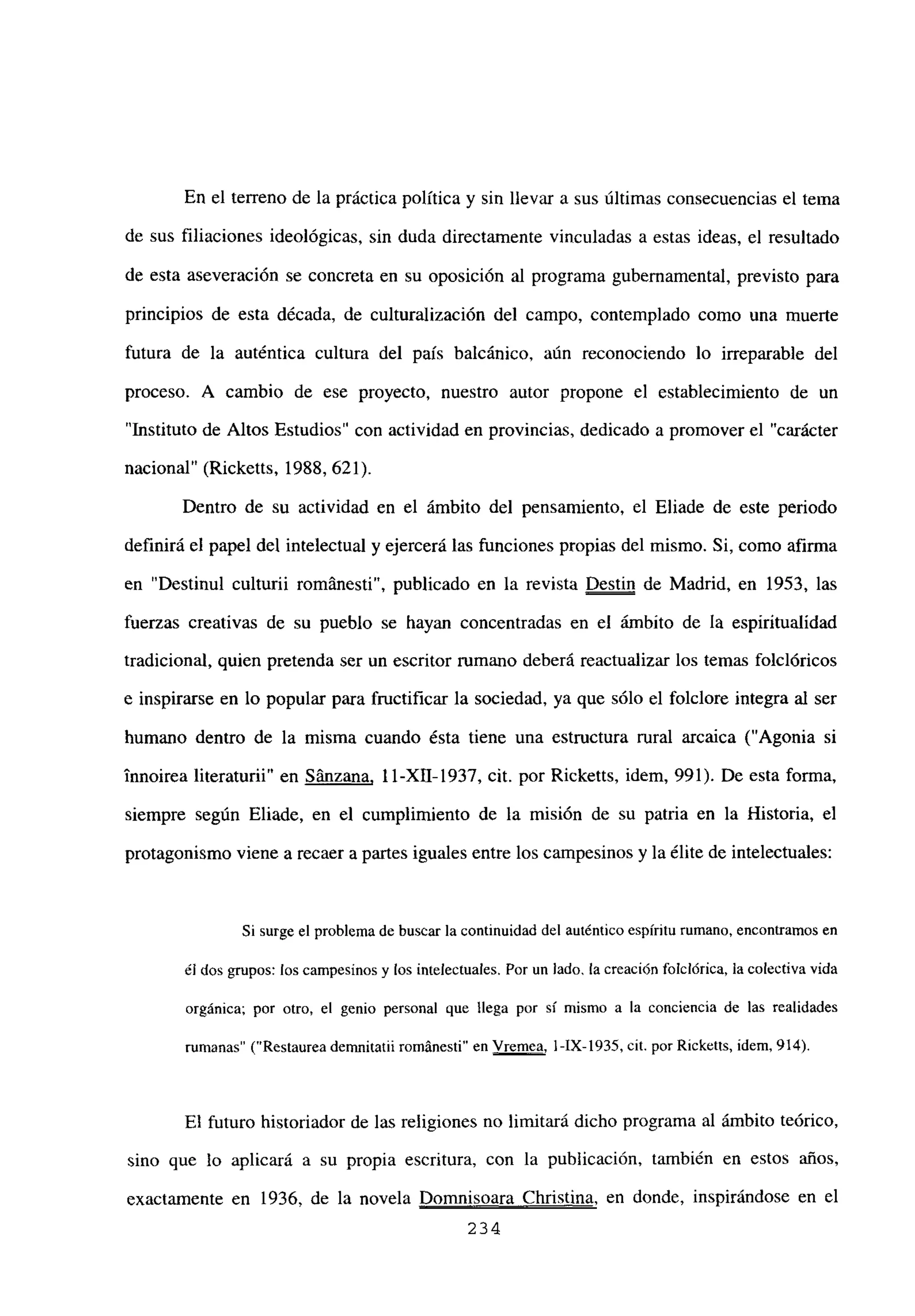 En el terreno de la práctica política y sin llevar a sus últimas consecuencias el tema
de sus filiaciones ideológicas, sin duda directamente vinculadas a estas ideas, el resultado
de esta aseveración se concreta en su oposición al programa gubernamental, previsto para
principios de esta década, de culturalización del campo, contemplado como una muerte
futura de la auténtica cultura del país balcánico, aún reconociendo lo irreparable del
proceso. A cambio de ese proyecto, nuestro autor propone el establecimiento de un
“Instituto de Altos Estudios” con actividad en provincias, dedicado a promover el “carácter
nacional” (Ricketts, 1988, 621).
Dentro de su actividad en el ámbito del pensamiento, el Eliade de este periodo
definirá el papel del intelectual y ejercerá las funciones propias del mismo. Si, como afirma
en “Destinul culturii románesti”, publicado en la revista Destin de Madrid, en 1953, las
fuerzas creativas de su pueblo se hayan concentradas en el ámbito de la espiritualidad
tradicional, quien pretenda ser un escritor rumano deberá reactualizar los temas folclóricos
e inspirarse en lo popular para fructificar la sociedad, ya que sólo el folclore integra al ser
humano dentro de la misma cuando ésta tiene una estructura rural arcaica (“Agonia si
innoirea literaturii” en Sánzana, 1 1-XII-1937, cit. por Ricketts, idem, 991). De esta forma,
siempre según Eliade, en el cumplimiento de la misión de su patria en la Historia, el
protagonismo viene a recaer a partes iguales entre los campesinos y la élite de intelectuales:
Si surge el problema de buscar la continuidad del auténtico espíritu rumano, encontramos en
dI dos grupos: los campesinos y los intelectuales. Por un lado, la creación folcídrica, la colectiva vida
orgánica; por otro, el genio personal que llega por sí mismo a la conciencia de las realidades
rumanas” (“Restaurea demnitatiirománesti” en Vremea, l-IX-1935, cit. por Ricketts, idem, 914).
El futuro historiador de las religiones no limitará dicho programa al ámbito teórico,
sino que lo aplicará a su propia escritura, con la publicación, también en estos años,
exactamente en 1936, de la novela Domnisoara Christina, en donde, inspirándose en el
234
 