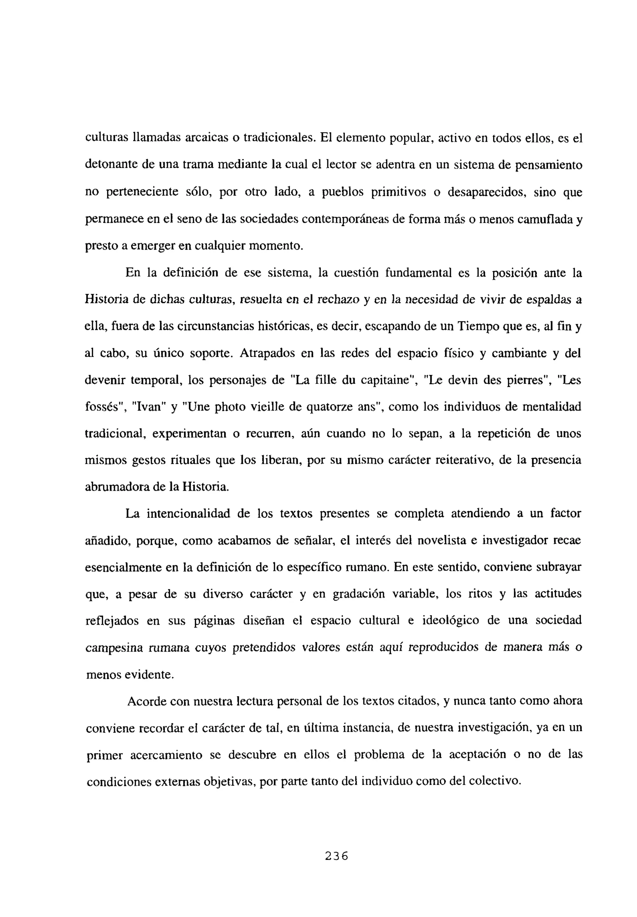 culturas llamadas arcaicas o tradicionales. El elemento popular, activo en todos ellos, es el
detonante de una trama mediante la cual el lector se adentra en un sistema de pensamiento
no perteneciente sólo, por otro lado, a pueblos primitivos o desaparecidos, sino que
permanece en el seno de las sociedades contemporáneas de forma más o menos camuflada y
presto a emerger en cualquier momento.
En la definición de ese sistema, la cuestión fundamental es la posición ante la
Historia de dichas culturas, resuelta en el rechazo y en la necesidad de vivir de espaldas a
ella, fuera de las circunstancias históricas, es decir, escapando de un Tiempo que es, al fin y
al cabo, su único soporte. Atrapados en las redes del espacio físico y cambiante y del
devenir temporal, los personajes de “La filíe du capitaine”, “Le devin des pierres”, “Les
fossés”, “Ivan” y “Une photo vieille de quatorze ans”, como los individuos de mentalidad
tradicional, experimentan o recurren, aún cuando no lo sepan, a la repetición de unos
mismos gestos rituales que los liberan, por su mismo carácter reiterativo, de la presencia
abrumadorade la Historia.
La intencionalidad de los textos presentes se completa atendiendo a un factor
añadido, porque, como acabamos de señalar, el interés del novelista e investigador recae
esencialmente en la definición de lo específico rumano. En este sentido, conviene subrayar
que, a pesar de su diverso carácter y en gradación variable, los ritos y las actitudes
reflejados en sus páginas diseñan el espacio cultural e ideológico de una sociedad
campesina rumana cuyos pretendidos valores están aquí reproducidos de manera más o
menos evidente.
Acorde con nuestra lectura personal de los textos citados, y nunca tanto como ahora
conviene recordar el carácter de tal, en última instancia, de nuestra investigación, ya en un
primer acercamiento se descubre en ellos el problema de la aceptación o no de las
condiciones externas objetivas, por parte tanto del individuo como del colectivo.
236
 