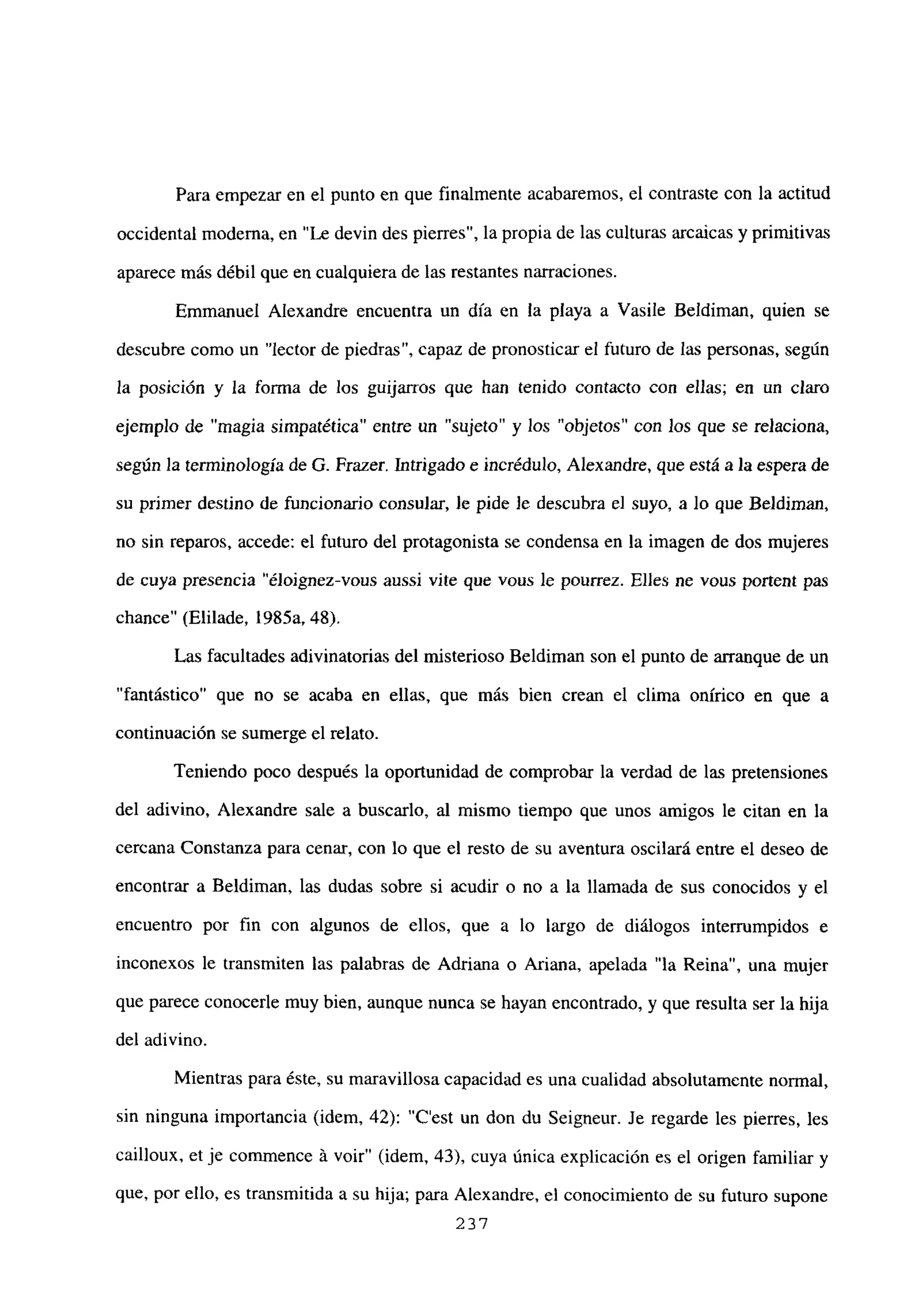 Para empezar en el punto en que finalmente acabaremos, el contraste con la actitud
occidental moderna, en “Le devin des pierres”, la propia de las culturas arcaicas y primitivas
aparece más débil que en cualquiera de las restantes narraciones.
Emmanuel Alexandre encuentra un día en la playa a Vasile Beldiman, quien se
descubre como un “lector de piedras”, capaz de pronosticar el futuro de las personas, según
la posición y la forma de los guijarros que han tenido contacto con ellas; en un claro
ejemplo de “magia simpatética” entre un “sujeto” y los “objetos” con los que se relaciona,
según la terminología de G. Frazer. Intrigado e incrédulo, Alexandre, que está a la espera de
su primer destino de funcionario consular, le pide le descubra el suyo, a lo que Beldiman,
no sin reparos, accede: el futuro del protagonista se condensa en la imagen de dos mujeres
de cuya presencia “éloignez-vous aussi vite que vous le pourrez. Elles ne vous portent pas
chance” (Elilade, 1985a, 48).
Las facultades adivinatorias del misterioso Beldiman son el punto de arranque de un
“fantástico” que no se acaba en ellas, que más bien crean el clima onírico en que a
continuación se sumerge el relato.
Teniendo poco después la oportunidad de comprobar la verdad de las pretensiones
del adivino, Alexandre sale a buscarlo, al mismo tiempo que unos amigos le citan en la
cercana Constanza para cenar, con lo que el resto de su aventura oscilará entre el deseo de
encontrar a Beldiman, las dudas sobre si acudir o no a la llamada de sus conocidos y el
encuentro por fin con algunos de ellos, que a lo largo de diálogos interrumpidos e
inconexos le transmiten las palabras de Adriana o Ariana, apelada “la Reina”, una mujer
que parece conocerle muy bien, aunque nunca se hayan encontrado, y que resulta ser la hija
del adivino.
Mientras para éste, su maravillosa capacidad es una cualidad absolutamente normal,
sin ninguna importancia (idem, 42): “C’est un don du Seigneur. Je regarde les pierres, les
cailloux, et je comnience ‘a voir” (idem, 43), cuya única explicación es el origen familiar y
que, por ello, es transmitida a su hija; para Alexandre, el conocimiento de su futuro supone
237
 
