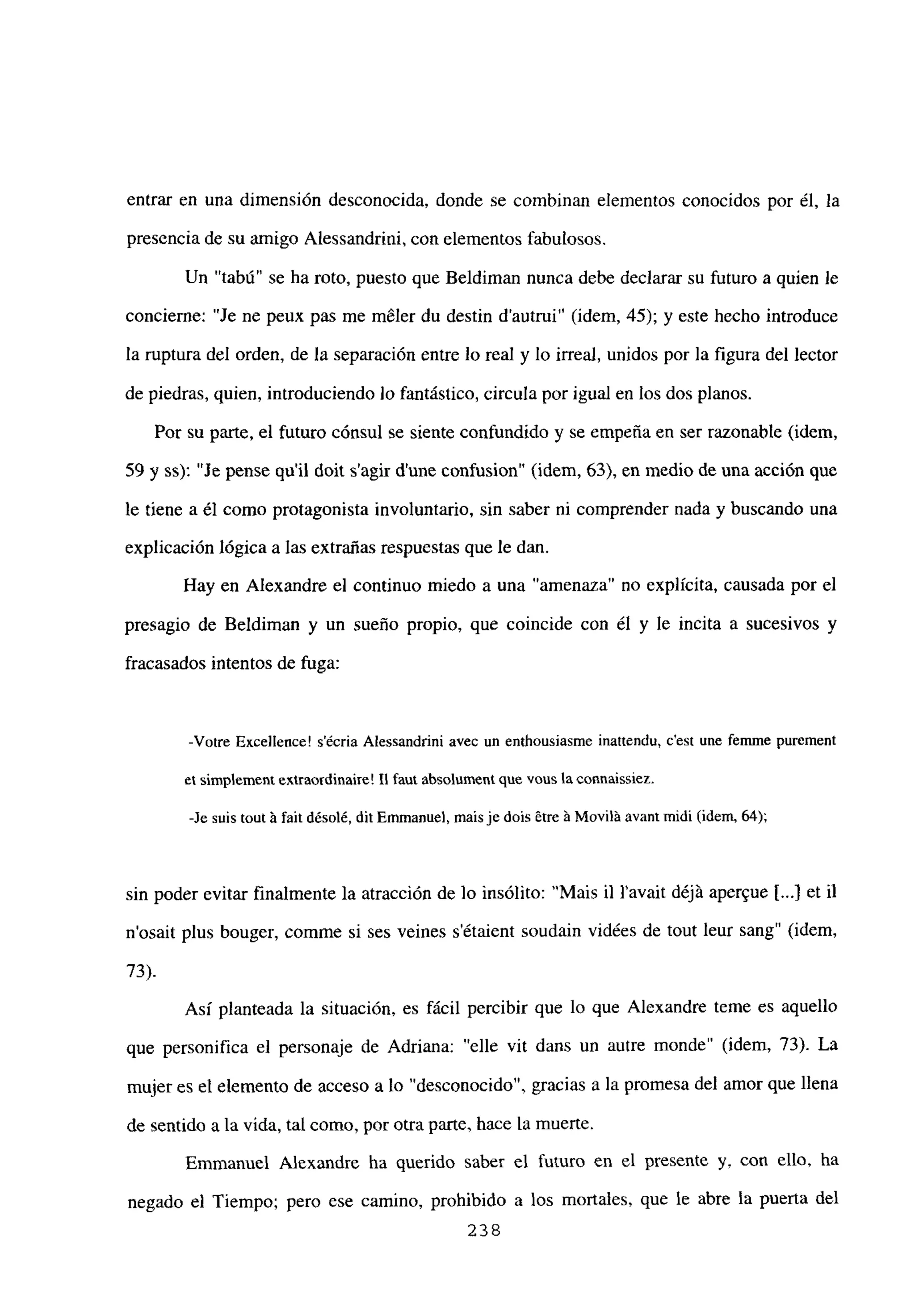 entrar en una dimensión desconocida, donde se combinan elementos conocidos por él, la
presencia de su amigo Alessandrini, con elementos fabulosos.
Un “tabú” se ha roto, puesto que Beldiman nunca debe declarar su futuro a quien le
concierne: “Je ne peux pas me méler du destin d’autrui” (idem, 45); y este hecho introduce
la ruptura del orden, de la separación entre lo real y lo irreal, unidos por la figura del lector
de piedras, quien, introduciendo lo fantástico, circula por igual en los dos planos.
Por su parte, el futuro cónsul se siente confundido y se empeña en ser razonable (idem,
59 y ss): “Je pense quil doit sagir dune confusion” (idem, 63), en medio de una acción que
le tiene a él como protagonista involuntario, sin saber ni comprender nada y buscando una
explicación lógica a las extrañas respuestas que le dan.
Hay en Alexandre el continuo miedo a una “amenaza” no explícita, causada por el
presagio de Beldiman y un sueño propio, que coincide con él y le incita a sucesivos y
fracasados intentos de fuga:
-Votre Excellence! sécria Alessandrini avec un enthousiasme inattendu, c’est une fennne purement
el simplemení exirnordinaire! LI faut absolument que veus la connaissíez.
-le suis tout ‘a fait désolé, diiEmmanuel, maisje dois ~tre‘a Moviláavaní midi (idem, 64);
sin poder evitar finalmente la atracción de lo insólito: “Mais U Yavait déjá aper’ue 1...) et U
n’osait plus bouger, comme si ses veines s’étaient soudain vidées de tout leur sang” (idem,
73).
Así planteada la situación, es fácil percibir que lo que Alexandre teme es aquello
que personifica el personaje de Adriana: “elle vit dans un aurre monde” (idem, 73). La
mujer es el elemento de acceso a lo “desconocido”, gracias a la promesa del amor que llena
de sentido a la vida, tal como, por otra parte, hace la muerte.
Emmanuel Alexandre ha querido saber el futuro en el presente y, con ello, ha
negado el Tiempo; pero ese camino, prohibido a los mortales, que le abre la puerta del
238
 