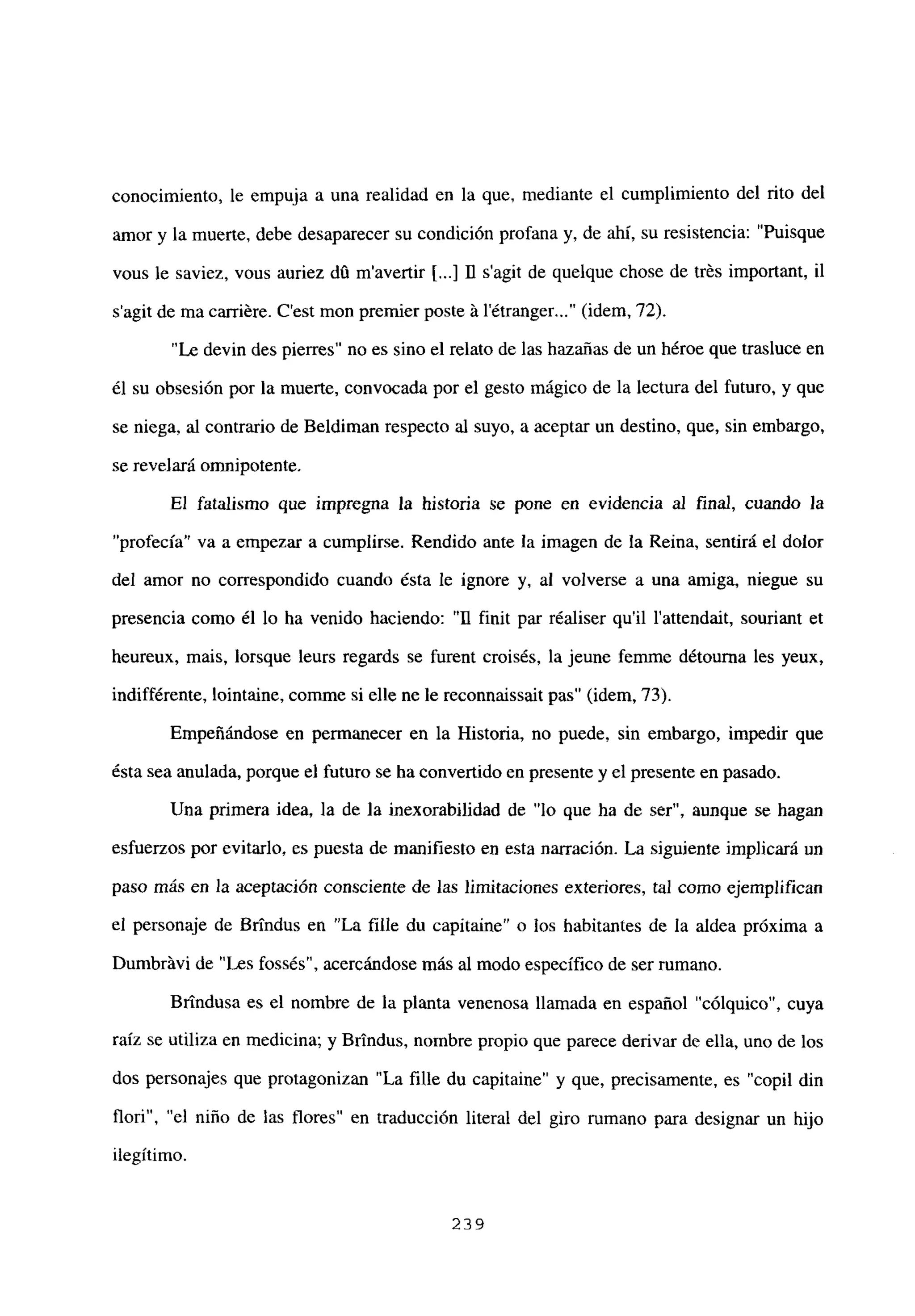 conocimiento, le empuja a una realidad en la que, mediante el cumplimiento del rito del
amor y la muerte, debe desaparecer su condición profana y, de ahí, su resistencia: “Puisque
vous le saviez, vous auriez dú m’avertir 1<.] 11 s’agit de quelque chose de trés important, il
s’agit de ma carriére. C’est mon premier poste it l’étranger (idem, 72).
“Le devin des pierres” no es sino el relato de las hazañas de un héroe que trasluce en
él su obsesión por la muerte, convocada por el gesto mágico de la lectura del futuro, y que
se niega, al contrario de Beldiman respecto al suyo, a aceptar un destino, que, sin embargo,
se revelará omnipotente.
El fatalismo que impregna la historia se pone en evidencia al final, cuando la
“profecía” va a empezar a cumplirse. Rendido ante la imagen de la Reina, sentirá el dolor
del amor no correspondido cuando ésta le ignore y, al volverse a una amiga, niegue su
presencia como él lo ha venido haciendo: “11 finit par réaliser quil l’attendait, souriant et
heureux, mais, lorsque leurs regards se furent croisés, la jeune femme détourna les yeux,
indifférente, lointaine, comme si elle ne le reconnaissait pas” (idem, 73).
Empeñándose en permanecer en la Historia, no puede, sin embargo, impedir que
ésta sea anulada, porque el futuro se ha convertido en presente y el presente en pasado.
Una primera idea, la de la inexorabilidad de “lo que ha de ser”, aunque se hagan
esfuerzos por evitarlo, es puesta de manifiesto en esta narración. La siguiente implicará un
paso más en la aceptación consciente de las limitaciones exteriores, tal como ejemplifican
el personaje de Bríndus en “La filíe du capitaine” o los habitantes de la aldea próxima a
Dumbrávi de “Les fossés”, acercándose más al modo específico de ser rumano.
Brindusa es el nombre de la planta venenosa llamada en español “cólquico”, cuya
raíz se utiliza en medicina; y Brindus, nombre propio que parece derivar de ella, uno de los
dos personajes que protagonizan “La filíe du capitaine” y que, precisamente, es “copil din
flori”,”el niño de las flores” en traducción literal del giro rumano para designar un hijo
ilegítimo.
239
 