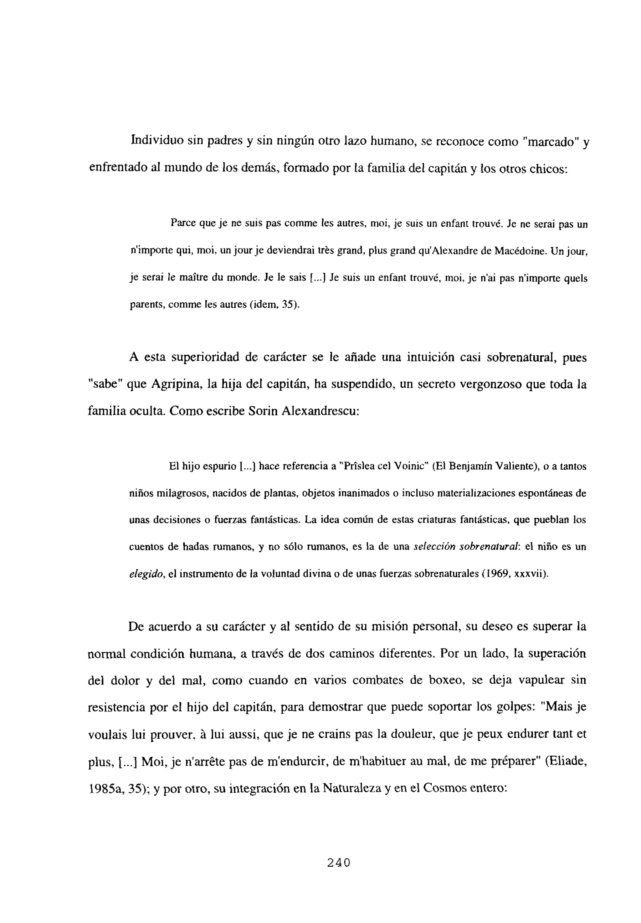 Individuo sin padres y sin ningún otro lazo humano, se reconoce como ‘marcado” y
enfrentado al mundo de los demás, formado por la familiadel capitán y los otros chicos:
Farce queje nc suis pas comme les autres, moi, je suis un enfant trouvé. Je ne serai pas un
nimporte qui, moi, un jourje deviendrai trés grand, plus grand quAlexandre de Macédoine. Un jour,
je seral le maUre du monde. Je le sais [.4 Je suis un enfant trouvé, moi. je n’ai pas nimporte qucís
parents, comme les autres (idem, 35).
A esta superioridad de carácter se le añade una intuición casi sobrenatural, pues
“sabe” que Agripina, la hija del capitán, ha suspendido, un secreto vergonzoso que toda la
familia oculta. Como escribe Sorin Alexandrescu:
El hijo espurio 1...] hace referencia a “Prislea cel Voinic” (El Benjamín Valiente), o a tantos
niños milagrosos, nacidos de plantas, objetos inanimados o incluso materializaciones espontáneas de
unas decisiones o fuerzas fantásticas. La idea común de estas criaturas fantásticas, que pueblan los
cuentos de hadas rumanos, y no sólo rumanos, es la de una selección sobrenatural: el niño es un
elegido, el instrumento de la voluntad divina o de unas fuerzas sobrenaturales (1969, xxxvii).
De acuerdo a su carácter y al sentido de su misión personal, su deseo es superar la
normal condición humana, a través de dos caminos diferentes. Por un lado, la superación
del dolor y del mal, como cuando en varios combates de boxeo, se deja vapulear sin
resistencia por el hijo del capitán, para demostrar que puede soportar los golpes: “Mais je
voulais lui prouver, it lui aussi, que je ne crains pas la douleur, que je peux endurer tant et
plus, jI...] Moi, je narréte pas de mendurcir, de m’habituer au mal, de me préparer” (Eliade,
1985a, 35); y por otro, su integración en la Naturaleza y en el Cosmos entero:
240
 